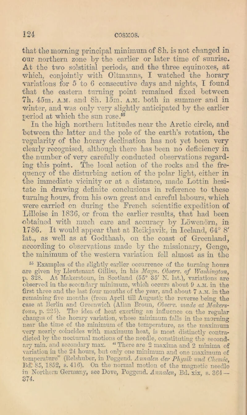 that the morning principal minimum of 8h. is not changed in our northern zone by the earlier or later time of sunrise. At the two solstitial periods, and the three equinoxes, at which, conjointly with Oltmanns, I watched the horary variations for 5 to 6 consecutive days and nights, I found that the eastern turning point remained fixed between 7h. 45m. a.m. and 8h. 15m. a.m. both in summer and in winter, and was only very slightly anticipated by the earlier period at which the sun rose.65 In the high northern latitudes near the Arctic circle, and between the latter and the pole of the earth’s rotation, the regularity of the horary declination has not yet been very clearly recognised, although there has been no deficiency in the number of very carefully conducted observations regard- ing this point. The local action of the rocks and the fre- quency of the disturbing action of the polar light, either in the immediate vicinity or at a distance, made Lottin hesi- tate in drawing definite conclusions in reference to these turning hours, from his own great and careful labours, which were carried on during the French scientific expedition of Lilloise in 183G, or from the earlier results, that had been obtained with much care and accuracy by Lowenorn, in 178G. It would appear that at Reykjavik, in Iceland, G4° 8' lat,, as well as at Godthaab, on the coast of Greenland, according to observations made by the missionary, Genge, the minimum of the western variation fell almost as in the 55 Examples of the slightly earlier occurrence of the turning hours are given by Lieutenant Gilliss, in his Marjn. Observ. of WasJvmrjton, p. 328. At Mfikerstoun, in Scotland (55° 35' N. lat.), variations are observed in the secondary minimum, which occurs about 9 a.m. in the first three and the last four mouths of the year, and about 7 a.m. in the remaining five months (from April till August); the reverse being the case at Berlin and Greenwich (Allan Broun, Observ. made at Mahers- tom, p. 225). The idea of heat exerting an influence on the regular changes of the horary variation, whose minimum falls in the morning near the time of the minimum of the temperature, as the maximum very nearly coincides with maximum heat, is most distinctly contra- dicted by the nocturnal motions of the needle, constituting the second- ary min. and secondary max. “ There are 2 maxima and 2 minima of variation in the 24 hours, but only one minimum and one maximum of temperature” (Relshuber, in Poggend. Annalen der Physih und Ckemie, Bd. 85, 1852, s. 416). On the normal motion of the magnetic needlo in Northern Germany, see Dove, Poggend. Annalen, Bd. xix, s. 364 — 374.