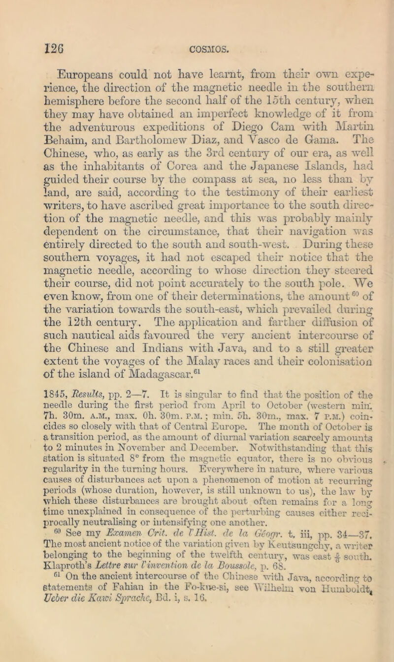 Europeans could not have learnt, from their own expe- rience, the direction of the magnetic needle in the southern hemisphere before the second half of the loth century, when they may have obtained an imperfect knowledge of it from the adventurous expeditions of Diego Cam with Martin Behaim, and Bartholomew Diaz, and Vasco de Gama. The Chinese, who, as early as the 3rd century of our era, as well as the inhabitants of Corea and the Japanese Islands, had guided their course by the compass at sea, no less than by land, are said, according to the testimony of their earliest writers, to have ascribed great importance to the south direc- tion of the magnetic needle, and this was probably mainly dependent on the circumstance, that their navigation was entirely directed to the south and south-west. During these southern voyages, it had not escaped their notice that the magnetic needle, according to whose direction they steered their course, did not point accurately to the south pole. We even know, from one of their determinations, the amount60 of the variation towards the south-east, which prevailed during the 12th century. The application and farther diffusion of such nautical aids favoured the very ancient intercourse of the Chinese and Indians with Java, and to a ski 11 greater extent the voyages of the Mala}' races and their colonisation of the island of Madagascar.61 1845, Results, pp. 2—7. It is singular to find that the position of the needle during the first period from April to October (western min' 7h. 30m. a.m., mas. Oh. 30m. p.m. ; min. 5h. 30m., max. 7 p.m.) coin- cides so closely with that of Central Europe. The month of October is a transition period, as the amount of diurnal variation scarcely amounts to 2 minutes in November and December. Notwithstanding that this station is situated 8° from the magnetic equator, there is no obvious regularity in the turning hours. Everywhere in nature, where various causes of disturbances act upon a phenomenon of motion at recurring pei'iods (whose duration, however, is still unknown to us), the law by which these disturbances are brought about often remains for a Ion time unexplained in consequence of the perturbing causes either reci- procally neutralising or intensifying one another. 60 See my Examen Crit. de VHist. de la Gcor/r. t. iii, pp. 34 37, The most ancient notice of the variation given by Keutsungchv, a writer belonging to the beginning of the twelfth century, was east ■§■ south. Klaproth’s Lettre sur Vinvention de la Boussole, p. 68. 61 On the ancient intercourse of the Chinese with Java, accordin to Statements of Fahiau in the Fo-kue-si, see Wilhelm von Humboldt, Ueber die Kaici Sprachc, Bd. i, s. 16.