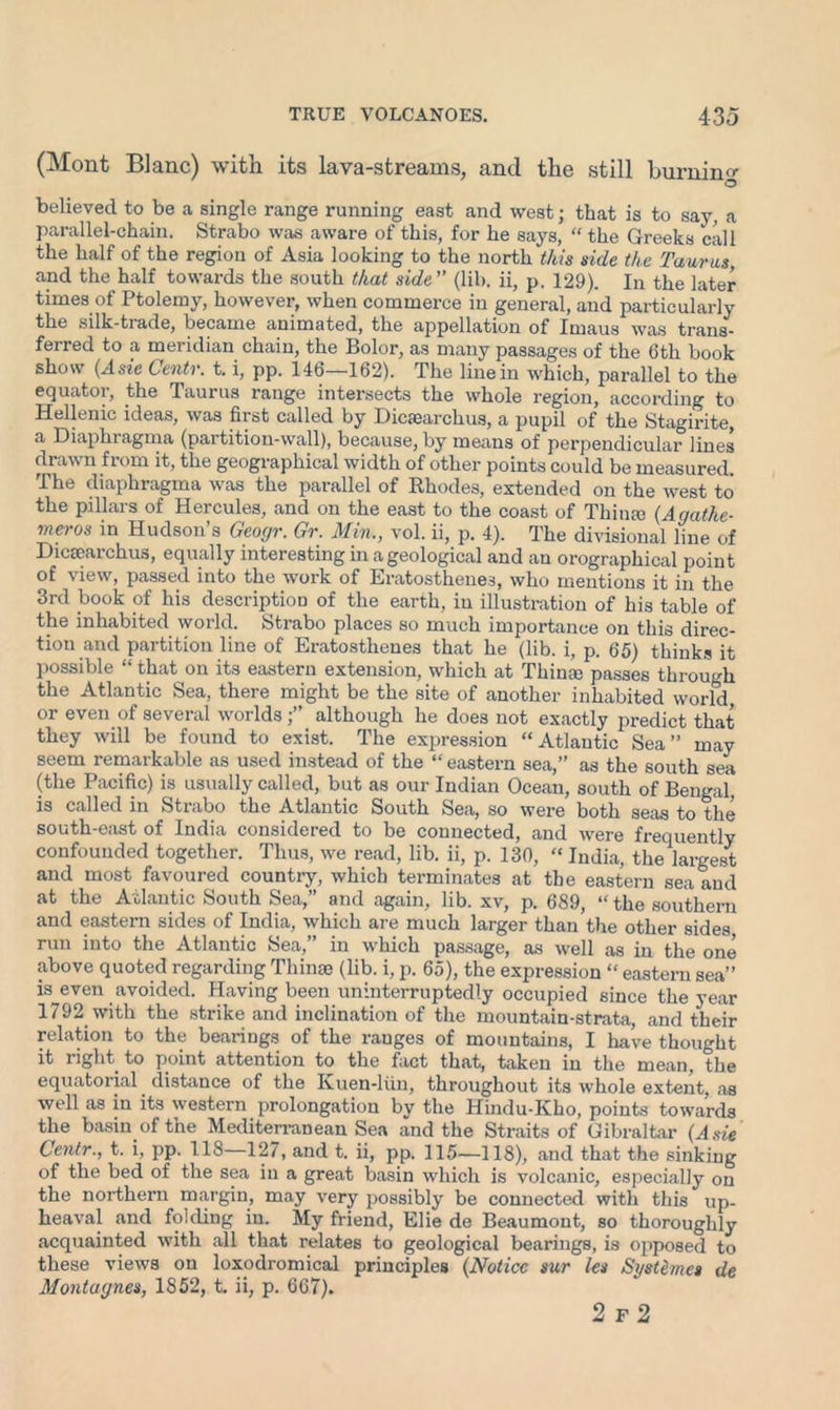 (Mont Blanc) with its lava-streams, and the still burning O believed to be a single range running east and west; that is to say, a parallel-chain. Strabo was aware of this, for he says, “ the Greeks call the half of the region of Asia looking to the north this side the Taurus and the half towards the south that side” (lib. ii, p. 129). In the later times of Ptolemy, however, when commerce in general, and particularly the silk-tiade, became animated, the appellation of Imaus was trans- ferred to a meridian chain, the Bolor, as many passages of the 6th book show (.Asie Centr. t. i, pp. 146—162). The line in which, parallel to the equator, the Taurus range intersects the whole region, according to Hellenic ideas, was first called by Dicaearchus, a pupil of the Stagirite, a Diaphragma (partition-wall), because, by means of perpendicular lines draw n fiom it, the geographical width of other points could be measured The diaphragma was the parallel of Rhodes, extended on the west to the pillars of Hercules, and on the east to the coast of Thin® (Agathe• meros in Hudson’s Geogr. Gr. Min., vol. ii, p. 4). The divisional line of Diceearchus, equally interesting in a geological and an orographical point of view, passed into the work of Eratosthenes, who mentions it in the 3rd book of his description of the earth, in illustration of his table of the inhabited world. Strabo places so much importance on this direc- tion and partition line of Eratosthenes that he (lib. i, p. 65) thinks it possible “ that on its eastern extension, which at Thin® passes through the Atlantic Sea, there might be the site of another inhabited world or even of several worlds although he does not exactly predict that they will be found to exist. The expression “Atlantic Sea” may seem remarkable as used instead of the “eastern sea,” as the south sea (the Pacific) is usually called, but as our Indian Ocean, south of Bengal, is called in Strabo the Atlantic South Sea, so were both seas to the south-east of India considered to be connected, and were frequently confounded together. Thus, we read, lib. ii, p. 130, “ India, the largest and most favoured country, which terminates at the eastern sea and at the Atlantic South Sea,” and again, lib. xv, p. 689, “ the southern and eastern sides of India, which are much larger than the other sides run into the Atlantic Sea, in which passage, as well as in the one above quoted regarding Thin® (lib. i, p. 65), the expression “ eastern sea” is even avoided. Having been uninterruptedly occupied since the year 1792 with the strike and inclination of the mountain-strata, and their relation to the bearings of the ranges of mountains, I have thought it light to point attention to the fact that, taken in the mean, the equatorial distance of the Kuen-liin, throughout its whole extent, as well as in its western prolongation by the Hindu-Kho, points towards the basin of the Mediterranean Sea and the Straits of Gibraltar (Asie Centr., t. i, pp. 118—127, and t. ii, pp. 115—118), and that the sinking of the bed of the sea in a great basin which is volcanic, especially on the northern margin, may very possibly be connected with this up- heaval and folding in. My friend, Elie de Beaumont, so thoroughly acquainted with all that relates to geological bearings, is opposed to these views on loxodromical principles (Notice sur les Systemes de Montagues, 1852, t. ii, p. 667). 2 f 2