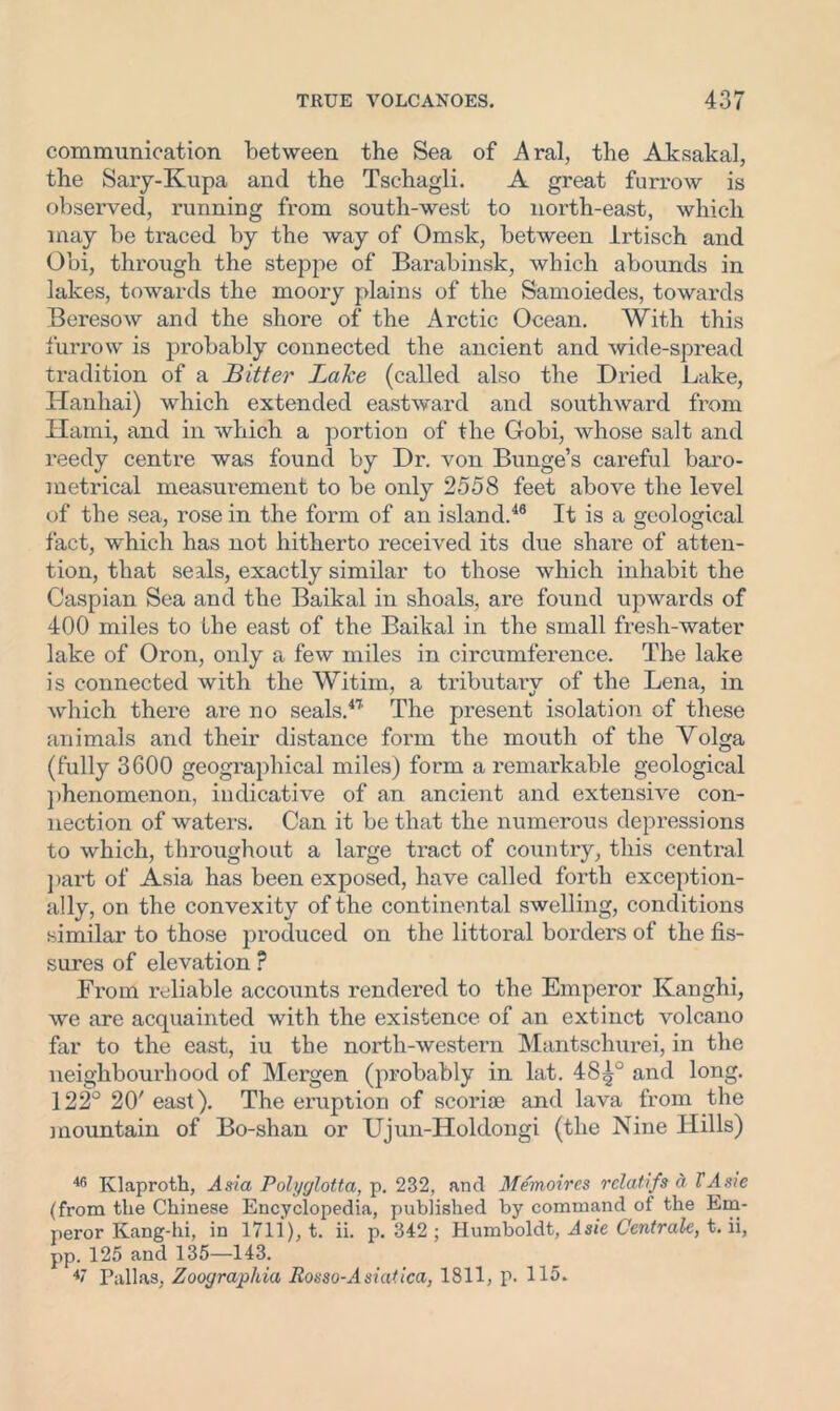 communication between the Sea of Aral, the Aksakal, the Sary-Ivupa and the Tschagli. A great furrow is observed, running from south-west to north-east, which may be traced by the way of Omsk, between JLrtisch and Obi, through the steppe of Barabinsk, which abounds in lakes, towards the moory plains of the Samoiedes, towards Beresow and the shore of the Arctic Ocean. With this furrow is probably connected the ancient and wide-spread tradition of a Bitter Lake (called also the Dried Lake, Hanhai) which extended eastward and southward from Ilami, and in which a portion of the Gobi, whose salt and reedy centre was found by Dr. von Bunge’s careful baro- metrical measurement to be only 2558 feet above the level of the sea, rose in the form of an island.46 It is a geological fact, which has not hitherto received its due shai'e of atten- tion, that seals, exactly similar to those which inhabit the Caspian Sea and the Baikal in shoals, are found upwards of 400 miles to the east of the Baikal in the small fresh-water lake of Oron, only a few miles in circumference. The lake is connected with the Witim, a tributary of the Lena, in which there are no seals.47 The present isolation of these animals and their distance form the mouth of the Volga (fully 3600 geographical miles) form a remarkable geological ])henomenon, indicative of an ancient and extensive con- nection of waters. Can it be that the numerous depressions to which, throughout a large tract of country, this central part of Asia has been exposed, have called forth exception- ally, on the convexity of the continental swelling, conditions similar to those produced on the littoral borders of the fis- sures of elevation ? From reliable accounts rendered to the Emperor Kanghi, we are acquainted with the existence of an extinct volcano far to the east, iu the north-western Mantschurei, in the neighbourhood of Mergen (probably in lat. 48^° and long. 122° 20' east). The eruption of scoriae and lava from the mountain of Bo-shan or Ujun-Holdongi (the Nine Hills) 46 Klaproth, Asia Polyglotta, p. 232, and Memoircs rclatifs a T Asie (from the Chinese Encyclopedia, published by command of the Em- peror Kang-hi, in 1711), t. ii. p. 342 ; Humboldt, Asie Ccntrale, t. ii, pp. 125 and 135—143. Pallas, Zoograpliia Rosso-Asiatica, 1811, p. 115.