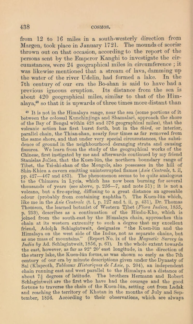 from 12 to 16 miles in a south-westerly direction from Margen, took place in January 1721. The mounds of scoriae thrown out on that occasion, according to the report of the persons sent by the Emperor Kanghi to investigate the cir- cumstances, were 24 geographical miles in circumference ; it was likewise mentioned that a stream of lava, damming up the water of the river Udelin, had formed a lake. In the 7th century of our era the Bo-shan is said to have had a previous igneous eruption. Its distance from the sea is about 420 geographical miles, similar to that of the Him- alaya,48 so that it is upwards of three times more distant than 48 It is not in the Himalaya range, near the sea (some portions of it between the colossal Kunchinjinga and Shamalari, approach the shore of the Bay of Bengal within 428 aud 376 geographical miles), that the volcanic action has first hurst forth, but in the third, or interior, parallel chain, the Thian-shan, nearly four times as far removed from the same shore, and that under very special circumstances, the subsi- dence of ground in the neighbourhood deranging strata and causing fissures. We learn from the study of the geographical works of the Chinese, first instigated by me and afterwards continued by my friend Stanislas Julien, that the Kuen-liin, the northern boundary range of Tibet, the Tsi-shi-shan of the Mongols, also possesses in the hill of Shin-Khieu a cavern emitting uninterrupted flames {Asie Centrale, t. ii, pp. 427—467 and 483). The phenomenon seems to be quite analogous to the Chimsera in Lycia, which has now been burning for several thousands of years (see above, p. 256—7, and note 51); it is not a volcano, but a fire-spring, diffusing to a great distance an agreeable odour (probably from containing naphtha ?). The Kuen-liin which, like me in the Asie Centrale (t. i, p. 127 and t. ii, p. 431), Dr. Thomas Thomson, the learned botanist of Western Tibet (Flora Indica, 1855, p. 253), describes as a continuation of the Hindu-Kho, which is joined from the south-east by the Himalaya chain, approaches this chain at its western extremity to such a degree that my excellent friend, Adolph Schlagintweit, designates “ the Kuen-liin and the Himalaya on the west side of the Indus, not as separate chains, but as one mass of mountains.” (Report No. ix of the Magnetic Survey in India by Ad. Schlagintweit, 1856, p. 61). In the whole extent towards the east, however, as far as 92° 20/ east longitude, in the direction of the starry lake, the Kuen-liin forms, as was shown so early as the 7th century of our era by minute descriptions given under the Dynasty of Sai (Klaproth, Tableaux Historiques de VAsie, p. 204), an independent chain running east and west parallel to the Himalaya at a distance of about 7b degrees of latitude. The brothers Hermann and Robert Schlagintweit are the first who have had the courage and the good fortune to traverse the chain of the Kuen-liin, setting out from Ladak and reaching the territory of Khotan in the months of J\dy and Sep- tember, 1856. According to their observations, which are always