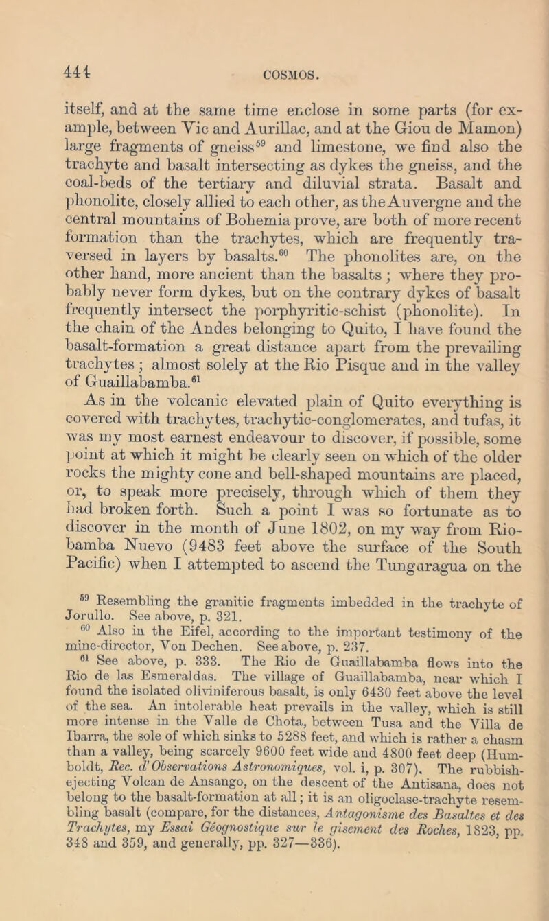 itself, and at the same time enclose in some parts (for ex- ample, between Vic and Aurillac, and at the Giou de Mamon) large fragments of gneiss59 and limestone, we find also the trachyte and basalt intersecting as dykes the gneiss, and the coal-beds of the tertiary and diluvial strata. Basalt and phonolite, closely allied to each other, as the Auvergne and the central mountains of Bohemia prove, are both of more recent formation than the trachytes, which are frequently tra- versed in layers by basalts.60 The phonolites are, on the other hand, more ancient than the basalts; where they pro- bably never form dykes, but on the contrary dykes of basalt frequently intersect the porphyritic-schist (phonolite). In the chain of the Andes belonging to Quito, I have found the basalt-formation a great distance apart from the prevailing trachytes; almost solely at the Rio Pisque and in the valley of Guaillabamba.61 As in the volcanic elevated plain of Quito everything is covered with trachytes, trachytic-conglomerates, and tufas, it was my most earnest endeavour to discover, if possible, some point at which it might be clearly seen on which of the older rocks the mighty cone and bell-shaped mountains are placed, or, to speak more precisely, through which of them they had broken forth. Such a point I was so fortunate as to discover in the month of June 1802, on my way from Bio- bamba Nuevo (9483 feet above the surface of the South Pacific) when I attempted to ascend the Tungaragua on the 59 Resembling the granitic fragments imbedded in the trachyte of Jorullo. See above, p. 321. 60 Also in the Eifel, according to the important testimony of the mine-director, Von Dechen. See above, p. 237. 61 See above, p. 333. The Rio de Guaillabamba flows into the Rio de las Esmeraldas. The village of Guaillabamba, near which I found the isolated oliviuiferous basalt, is only 6430 feet above the level of the sea. An intolerable heat prevails in the valley, which is still more intense in the Valle de Chota, between Tusa and the Villa de Ibarra, the sole of which sinks to 5288 feet, and which is rather a chasm than a valley, being scarcely 9600 feet wide and 4800 feet deep (Hum- boldt, Rec. d' Observations A stronomiques, vol. i, p. 307). The rubbish- ejecting Volcan de Ansango, on the descent of the Antisana, does not belong to the basalt-formation at all; it is an oligoclase-trachyte resem- bling basalt (compare, for the distances, Antagonisme des Basaltes et des Trachytes, my Essai Geognostiquc stir le gisement des Roches, 1823, pp. 348 and 359, and generally, pp. 327—336).