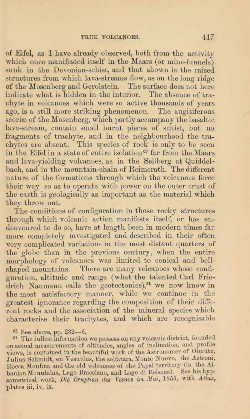 of Eifel, as I have already observed, both from the activity which once manifested itself in the Maars (or mine-funnels) sunk in the Devonian-schist, and that shown in the raised structures from which lava-streams flow, as on the long ridge of the Mosenberg and Gerolstein. The surface does not here indicate what is hidden in the interior. The absence of tra- chyte in volcanoes which were so active thousands of years ago, is a still more striking phenomenon. The augitiferous scoriae of the Mosenberg, which partly accompany the basaltic lava-stream, contain small burnt pieces of schist, but no fragments of trachyte, and in the neighbourhood the tra- chytes are absent. This species of rock is only to be seen in the Eifel in a state of entire isolation63 far from the Maars and lava-yielding volcanoes, as in the Sellberg at Quiddel- bach, and in the mountain-chain of Keimerath. The d ifferent nature of the formations through which the volcanoes force their way so as to operate writh power on the outer crust of the earth is geologically as important as the material which they throw out. The conditions of configuration in those rocky structures through which volcanic action manifests itself, or has en- deavoured to do so, have at length been in modern times far more completely investigated and described in their often very complicated variations in the most distant quarters of the globe than in the previous century, when the entire morphology of volcanoes was limited to conical and bell- shaped mountains. There are many volcanoes whose confi- guration, altitude and range (what the talented Carl Frie- drich JSTaumann calls the geotectonics),64 we now know in the most satisfactory manner, while we continue in the greatest ignorance regarding the composition of their diffe- rent rocks and the association of the mineral species which characterise their trachytes, and which are recognisable 63 See above, pp. 232—6. 64 The fullest information we possess on any volcanic district, founded on actual measurements of altitudes, angles of inclination, and profile views, is contained in the beautiful work of the Astronomer of Olmiitz, Julius Schmidt, on Vesuvius, the solfatara, Monte Nuovo, the Astroni, Rocca Monfina and the old volcanoes of the Papal territory (in the Al- banian Mountains, Lago Bracciano, and Lago di Bolsena). See his hyp- sometrical work, Die Eruption dcs Vesuva in Mai, 1855, with Atlas, plates iii, iv, ix.