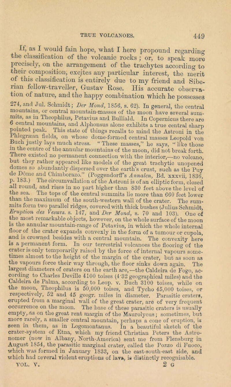 II, as I would fain, hope, what I here propound regarding the classification of the volcanic rocks ; or, to speak more precisely, on the arrangement of the trachytes according to their composition, excites any particular interest, the inerit of this classification is entirely due to my friend and Sibe- rian fellow-traveller, Gustav Rose. His accurate observa- tion of nature, and the happy combination which he possesses 274, and Jul. Schmidt; Der Mond, 1856, s. 62). In general, the central mountains, or central mountain-masses of the moon have several sum- mits, as in Iheophilus, Petavius and Bulliald. In Copernicus there are 6 central mountains, and Alphonsus alone exhibits a true central sharp pointed peak. This state of things recalls to mind the Astroni in the Phlegrsean fields, on whose dome-formed central masses Leopold von Buch justly lays much stress. “These masses,” he says, “like those m the centre of the annular mountains of the moon, did not break forth. Theie existed no permanent connection with the interior,—no volcano, but they rather appeared like models of the great trachytic unopened domes so abundantly dispersed over the earth’s crust, such as the Puy de Dome and Chimborazo.” (PoggendorfFs Annalen, Bd. xxxvii, 1836, p. 183.) The circumvallation of the Astroni is of an elliptic form, closed all round, and rises in no part higher than 830 feet above the level of the sea. The tops of the central summits lie more than 660 feet lower than the maximum of the south-western wall of the crater. The sum- mits form two parallel ridges, covered with thick bushes (Julius Schmidt, Eruption des Vesuvs. s. 147, and Der Mond, s. 70 and 103). One of the most remarkable objects, however, on the whole surface of the moon is the annular mountain-range of Petavius, in which the whole internal floor of the crater expands convexly in the form of a tumour or cupola, and is crowned besides with a central mountain. The convexity here is a permanent form. In our terrestrial volcanoes the flooring of the ci ater is only temporarily raised by the force of internal vapours some- times almost to the height of the margin of the crater, but as soon as the vapours force their way through, the floor sinks down again. The largest diameters of craters on the earth are,—the Caldeira de Fogo, ac- cording to Charles Deville 4100 toises (4'32 geographical miles) and the Caldeira de Palma, according to Leop. v. Buch 3100 toises, while on the moon, Theophilus is 50,000 toises, and Tycho 45,000 toises, or respectively, 52 and 45 geogr. miles in diameter. Parasitic craters, erupted from a marginal wall of the great crater, are of very frequent occurrence on the moon. The base of these parasitic craters is usually empty, as on the great rent margin of the Maurolycus; sometimes, but more rarely, a smaller central mountain, perhaps a cone of eruption, is seen in them, as in Logomontanus. In a beautiful sketch of the crater-system of Etna, which my friend Christian Peters the Astro- nomer (now in Albany, North-America) sent me from Flensbtirg in August 1854, the parasitic marginal crater, called the Pozzo di Fuoco, which was formed in January 1S33, on the east-south-east side, and which had several violent eruptions of lava, is distinctly recognisable. VOL. V. 2 G