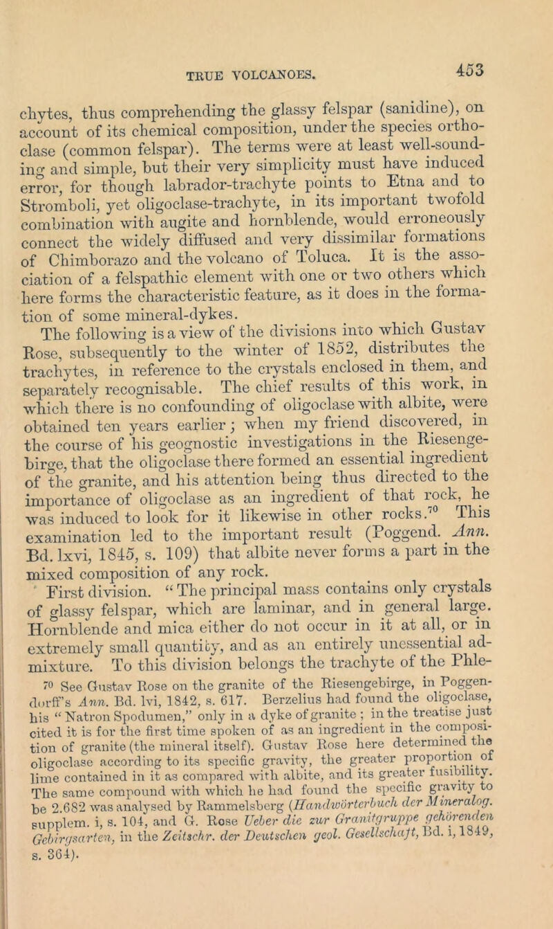 chytes, thus comprehending the glassy felspar (sanidine), on account of its chemical composition, under the species oxtho- clase (common felspar). The terms were at least well-sound- ing and simple, but their very simplicity must have induced error, for though labrador-trachyte points to Etna and to Stromboli, yet oligoclase-trachyte, in its important twofold combination with augite and hornblende, would erroneously connect the widely diffused and very dissimilar formations of Chimborazo and the volcano of Toluca. It is the asso- ciation of a felspathic element with one or two others which here forms the characteristic feature, as it does in the foima- tion of some mineral-dykes. _ The following is a view of the divisions into which Gustav Rose, subsequently to the winter of 1852, distributes the trachytes, in reference to the crystals enclosed ixi them, and separately recognisable. The chief results of this work, in which there is no confounding of oligoclase with albite, were obtained ten years earlier; when my friend discovered, m the course of his geognostic investigations in the _ Riesenge- birge, that the oligoclase there formed an essential ingredient of the granite, and his attention being thus directed to the importance of oligoclase as an ingredient of that rock, he was induced to look for it likewise in other rocks.' This examination led to the important result (Poggend.. Ann. Bd. lxvi, 1845, s. 109) that albite never forms a part in the mixed composition of any rock. First division. “ The principal mass contains only crystals of glassy felspar, which ai’e laminar, and in general laige. Hornblende and mica either do not occur in it at all, or in extremely small quantity, and as an entirely unessential ad- mixture. To this division belongs the trachyte of the Phle- 70 See Gustav Rose on the granite of the Riesengebirge, in Poggen- durff’s Ann. Bd. lvi, 1842, s. 617. Berzelius had found the oligoclase, his “Natron Spodumen,” only in a dyke of granite ; in the treatise just cited it is for the first time spoken of as an ingredient in the composi- tion of granite (the mineral itself). Gustav Rose here determined the oligoclase according to its specific gravity, the greater proportion of lime contained in it as compared with albite, and its greater fusibility. The same compound with which he had found the specific gravity to be 2 682 was analysed by Rammelsberg (Hanclwurterbuch der Mineralog. Bupplem. i, s. 104, and G. Rose Veber die zur Granitgruppe gehorenden, Gebirgsarten, in the Zcitschr. der Deutschcn geol. Gesellschajt, Ld. i, 1849, s. 364).