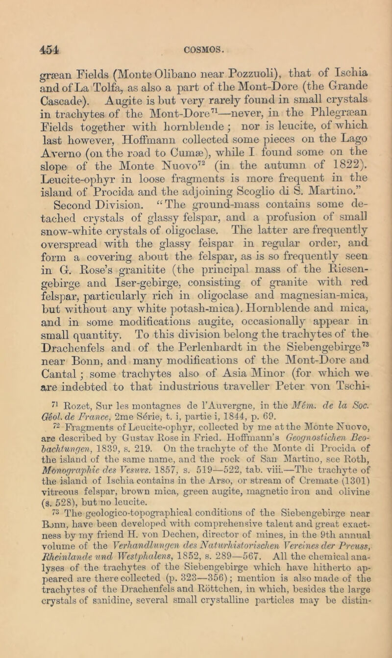 grsean Fields (Monte Olibano near Pozzuoli), that of Ischia and of La Tolfa, as also a part of the Mont-Dore (the Grande Cascade). A ugite is but very rarely found in small crystals in trachytes of the Mont-Dore71—never, in the Phlegrcean Fields together with hornblende ; nor is leucite, of which last however, Hoffmann collected some pieces on the Lago Averno (on the road to Cumae), while I found some on the slope of the Monte Nuovo72 (in the autumn of 1822). Leucite-ophyr in loose fragments is more frequent in the island of Px'ocida and the adjoining Scoglio di S. Martino.-’ Second Division. “The ground-mass contains some de- tached crystals of glassy felspar, and a profusion of small snow-white crystals of oligoclase. The latter are frequently overspread with the glassy felspar in regular order, and form a covering about the felspar, as is so frequently seen in G. Hose’s granitite (the principal mass of the Riesen- gebirge and Iser-gebirge, consisting of granite with red felspar, particularly rich in oligoclase and magnesian-mica, but without any white potash-mica). Hornblende and mica, and in some modifications augite, occasionally appear in small quantity. To this division belong the trachytes of the Drachenfels and of the Perlenhardt in the Siebengebirge73 near Bonn, and many modifications of the Mont-Dore and Cantal; some trachytes also of Asia Minor (for which we are indebted to that industrious traveller Peter von Tschi- 71 Rozet, Sur les montagnes de 1’Auvergne, in the Mcm. de la Soc. G6ol.de France, 2me S4rie, t. i, parti e i, 1844, p. 69. 72 Fragments of Leucite-ophyr. collected by me at the Monte Kuovo, are described by Gustav Rose in Fried. Hoffmann’s Geognostichen Beo- bachtungen, 1839, s. 219. On the trachyte of the Monte di Procida of the island of the same name, and the rock of San Martino, see Roth, Monographic des Vesuvs. 1857, s. 519—522, tab. viii.—The trachyte of the island of Ischia contains in the Arso, or stream of Cremate (1301) vitreous felspar, brown mica, green augite, magnetic iron and olivine (s. 528), but no leucite. 73 The geologico-topographical conditions of the Siebengebirge near Bonn, have been developed with comprehensive talent and great exact- ness by my friend H. von Dechen, director of mines, in the 9th annual volume of the Verhandlmgen des Naturhistorischcn Vereines der Preuss, Rheinlande und Wcstphalens, 1852, s. 289—567. All the chemical ana- lyses of the trachytes of the Siebengebirge which have hitherto ap- peared are there collected (p. 323—356); mention is also made of the trachytes of the Drachenfels and Rottchen, in which, besides the large crystals of sanidine, several small crystalline particles may be distin-