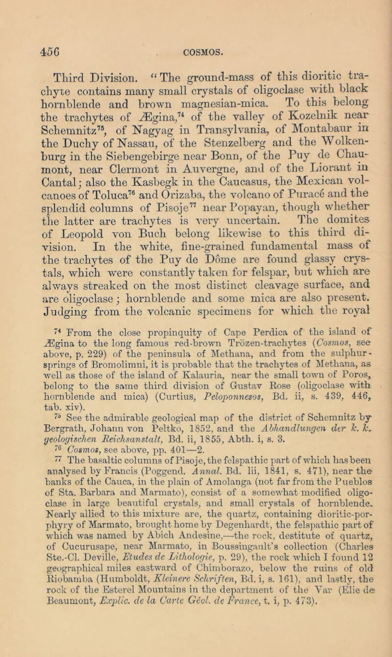 Third Division. “ The ground-mass of this dioritic tra- chyte contains many small crystals of oligoclase with black hornblende and brown magnesian-mica. To this belong the trachytes of vEgina,74 of the valley of Kozelnik near Schemnitz75, of Nagyag in Transylvania, of Montabaur in the Duchy of Nassau, of the Stenzelberg and the Wolken- burg in the Siebengebirge near Bonn, of the Puy de Cliau- mont, near Clermont in Auvergne, and of the Liorant in Cantal; also the Kasbegk in the Caucasus, the Mexican vol- canoes of Toluca76 and Orizaba, the volcano of Purace and the splendid columns of Pisoje77 near Popayan, though whether the latter are trachytes is very uncertain. The domites of Leopold von Bucli belong likewise to this third di- vision. In the white, fine-grained fundamental mass of the trachytes of the Pay de Dome are found glassy crys- tals, which were constantly taken for felspar, but which are always streaked on the most distinct cleavage surface, and are oligoclase; hornblende and some mica are also present. Judging from the volcanic specimens for which the royal ”4 From the close propinquity of Cape Perdica of the island of iEgina to the long famous red-brown Trozen-trachytes (Cosmos, see above, p. 229) of the peninsula of Methana, and from the sulphur- springs of Bromolimni, it is probable that the trachytes of Methana, as well as those of the island of Kalauria, near the small town of Poros, belong to the same third division of Gustav Rose (oligoclase with hornblende and mica) (CurtiuS, Peloponnesos, Bd. ii, s. 439, 446, tab. xiv). See the admirable geological map of the district of Schemnitz by Bergrath, Johann von Peltko, 1852, and the Abhandlungen der Jc. le. geologischen Reichsanstalt, Bd. ii, 1855, Abth. i, s. 3. '6 Cosmos, see above, pp. 401—2. ~ The basaltic columns of Pisoje, the felspathic part of which has been analysed by Francis (Poggend. Annal. Bd. lii, 1841, s. 471), near the- banks of the Cauca, in the plain of Amolanga (not far from the Pueblos of Sta. Barbara and Marmato), consist of a somewhat modified oligo- clase in large beautiful crystals, and small crystals of hornblende. Nearly allied to this mixture are, the quartz, containing dioritic-por- phyry of Marmato. brought home by Degenhardt, the felspathic part of which was named by Abich Andesine,—the rock, destitute of quartz, of Cucurusape, near Marmato, in Boussingault’s collection (Charles Ste.-Cl. Deville, Etudes de Lithologie, p. 29), the rock which I found 12 geographical miles eastward of Chimborazo, below the ruins of old Riobarnba (Humboldt, Kleinere Schriften, Bd. i, s. 161), and lastly, the rock of the Esterel Mountains in the department of the Var (Iflie de; Beaumont, Explic. de la Carte Gcol. de France, t. i, p. 473).