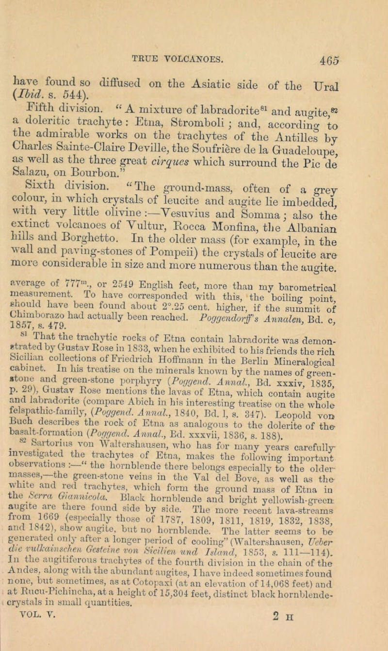 have found so diffused on the Asiatic side of the Ural (Ibid. s. 544). Fifth division. “ A mixture of labradorite81 and augite 83 a doleritic trachyte : Etna, Stromboli; and, according to the admirable works on the trachytes of the Antilles by Charles Sainte-Claire Deville, the Soufriere de la Guadeloupe, as well as the three great cirques which surround the Pic de Salazu, on Bourbon.” Sixth division. “The ground-mass, often of a grey- colour, in which crystals of leucite and augite lie imbedded, with very little olivine:—Vesuvius and Sonnna; also the extinct volcanoes of Vultur, Bocca Monfina, the Albanian hills and Borghetto. In the older mass (for example, in the wall and paving-stones of Pompeii) the crystals of leucite are more considerable in size and more numerous than the ausrite average of 777m., or 2549 English feet, more than my barometrical measurement. To have corresponded with this, the boiling point should have been found about 2°.25 cent, higher, if the summit of Chimborazo had actually been reached. Poggcndorfs Annalcn, Bd. c, loo7, s. 479. -lFat the trachytic rocks of Etna contain labradorite was demon- s,(.rated by Gustav Rose in 1833, when he exhibited to his friends the rich bicilian collections of Friedrich Hoffmann in the Berlin Mineralogical cabinet. In his treatise on the minerals known by the names of green- stone and green-stone porphyry (.Poggend. Annal, Bd. xxxiv, 1835 p. 29) Gustav Rose mentions the lavas of Etna, which contain augite and labradorite (compare Abich in his interesting treatise on the whole felspathic-family, {Poggend. Annul., 1840, Bd. 1, s. 347). Leopold von Buch describes the rock of Etna as analogous to the dolerite of the basalt-formation (Poggend. Annul., Ed. xxxvii, 1836, s. 1S8). . ' Sai tori us von \\ altershausen, who has for many years carefully investigated the trachytes of Etna, makes the following important observations “ the hornblende there belongs especially to the older masses,—the green-stone veins in the Val del Bove, as well as the- white and red trachytes, which form the ground mass of Etna iu the berm G/annicola. Black hornblende and bright yellowish-green augite are there found side by side. The more recent lava-streams from 16b9 (especially those of 1787, 1809, 1811, 1819, 1832, 1838, and L.42), show augite, but no hornblende. The latter seems to be generated on y after a longer period of cooling” (Waltershausen, Ueber die vulkavnschen Gcstcme von Sicilien und Island, 1853, s. 111—114). Ill the angitiferous trachytes of the fourth division in the chain of the Andes, along with the abundant augites, I have indeed sometimes found none, but sometimes, as at Cotopaxi (at an elevation of 14,068 feet) and at Rucu-Fichincha, at a height of 15,304 feet, distinct black hornblende- crystals in small quantities.