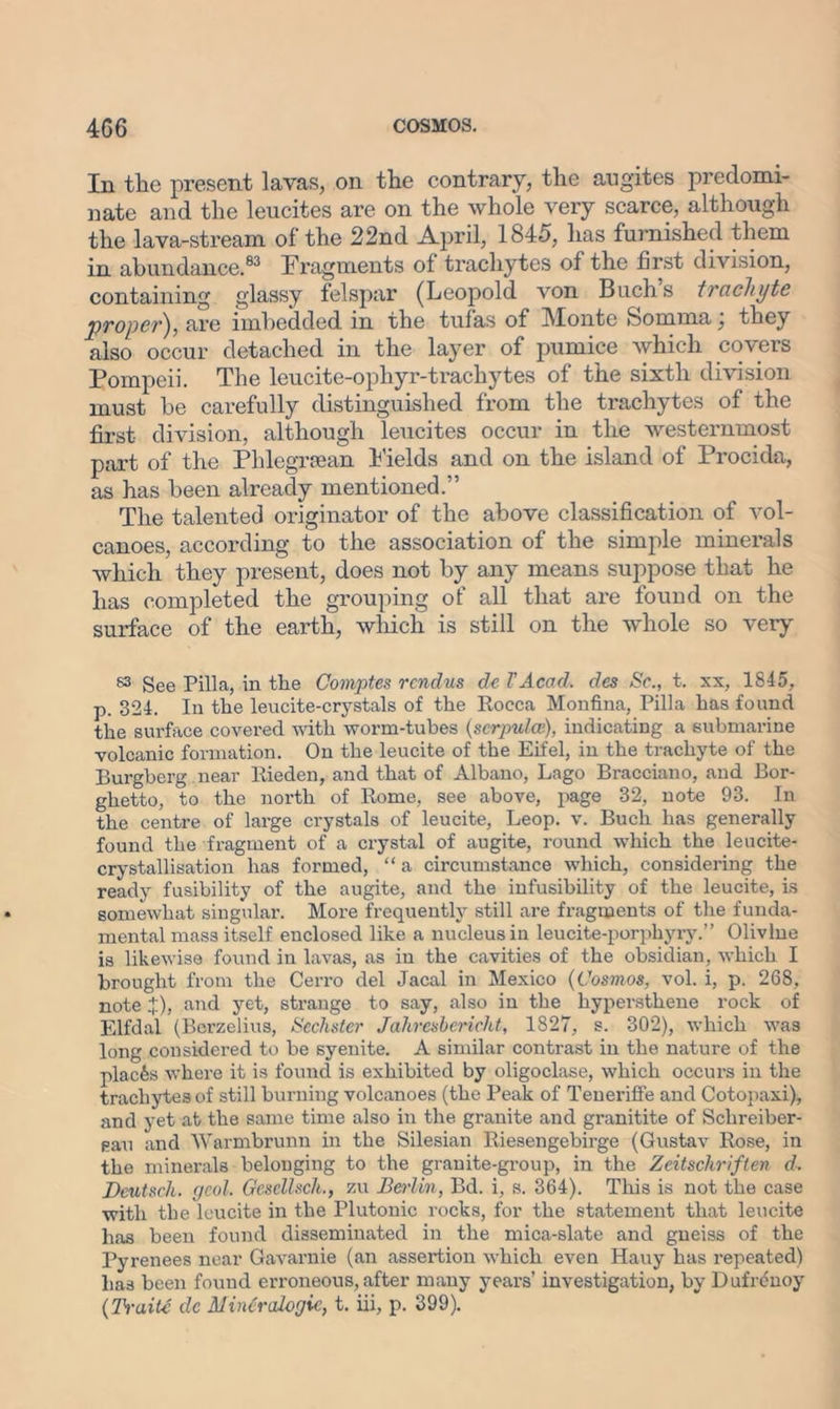 In the present lavas, on the contrary, the augites predomi- nate and the leucites are on the whole very scarce, although the lava-stream of the 22nd April, 1845, has furnished them in abundance.83 Fragments of trachytes of the first division, containing glassy felspar (Leopold von Buch’s trachyte proper), are imbedded in the tufas of Monte feomuia, they also occur detached in the layer of pumice which covers Pompeii. The leucite-ophyr-trachytes of the sixth division must be carefully distinguished from the trachytes of the first division, although leucites occur in the westernmost part of the Phlegrsean Fields and on the island of Procida, as has been already mentioned.” The talented originator of the above classification of vol- canoes, according to the association of the simple minerals which they present, does not by any means suppose that he has completed the grouping of all that are found on the surface of the earth, which is still on the whole so very 83 See Pilla, in the Comptes rendus de TAcad, des Sc., t. xx, 1845, p. 324. In the leucite-crystals of the Rocca Monfina, Pilla has found the surface covered with worm-tubes (scrpulce), indicating a submarine volcanic formation. On the leucite of the Eifel, in the trachyte of the Burgberg near Rieden, and that of Albano, Lago Bracciano, and Bor- ghetto, to the north of Rome, see above, page 32, note 93. In the centre of large crystals of leucite, Leop. v. Buch has generally found the fragment of a crystal of augite, round which the leucite- crystallisation has formed, “a circumstance which, considering the ready fusibility of the augite, and the infusibility of the leucite, is somewhat singular. More frequently still are fragments of the funda- mental mass itself enclosed like a nucleus in leucite-porphyry.” Olivine is likewise found in lavas, as in the cavities of the obsidian, which I brought from the Cerro del Jacal in Mexico (Cosmos, vol. i, p. 268, note X)> aRd yet, strange to say, also in the liypersthene rock of Elfdal (Berzelius, Scchstcr Jahresbericht, 1827, s. 302), which was long considered to be syenite. A similar contrast in the nature of the places where it is found is exhibited by oligoclase, which occui-s in the trachytes of still burning volcanoes (the Peak of Teneriffe and Cotopaxi), and yet at the same time also in the gi'anite and gi'anitite of Schreiber- Pau and Warmbrunn in the Silesian Riesengebii'ge (Gustav Rose, in the minerals belonging to the granite-group, in the Zeitschriften d. Dcutsch. geol. Gescllsch., zu Berlin, Bd. i, s. 364). This is not the case with the leucite in the Plutonic l-ocks, for the statement that leucite has been found disseminated in the mica-slate and gneiss of the Pyrenees near Gavarnie (an assertion which even Hauy has i-epeated) has been found erroneous, after many years’ investigation, by Dufreuoy (Traitf de Mintralogic, t. iii, p. 399).