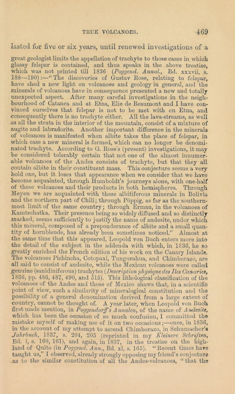 lasted for five or six years, until renewed investigations of a great geologist limits the appellation of trachyte to those cases in which glassy felspar is contained, and thus speaks in the above treatise, which was not printed till 1836 (Poggend. Annul., Bd. xxxvii, s. 18S—190):—“The discoveries of Gustav Rose, I’elating to felspar, have shed a new light on volcanoes and geology in general, and the minerals of volcanoes have in consequence presented a new and totally unexpected aspect. After many careful investigations in the neigh- bourhood of Catanea and at Etna, Elie cle Beaumont and I have con- vinced ourselves that felspar is not to be met with on Etna, and consequently there is no trachyte either. All the lava-streams, as well as all the strata in the interior of the mountain, consist of a mixture of augite and labradorite. Another important difference in the minerals of volcanoes is manifested when albite takes the place of felspar, in which case a new mineral is formed, which can no longer be denomi- nated trachyte. According to G. Rose's (present) investigations, it may be considered tolerably certain that not one of the almost innumer- able volcanoes of the Andes consists of trachyte, but that they all contain albite in their constituent mass. This conjecture seems a very bold one, but it loses that appearance when we consider that we have become acquainted, through Humboldt’s journeys alone, with one-half of these volcanoes and their products in both hemispheres. Through Meyen we are acquainted with these albitiferous minerals in Bolivia and the northern part of Chili; through Poppig, as far as the southern- most limit of the same country; through Erman, in the volcanoes of Kamtschatka. Their presence being so widely diffused and so distinctly marked, seems sufficiently to justify the name of andesite, under which this mineral, composed of a preponderance of albite and a small quan- tity of hornblende, has already been sometimes noticed.” Almost at the same time that this appeared, Leopold von Buch enters more into the detail of the subject in the addenda with which, in 1836, he so greatly enriched the French edition of his work on the Canary Islands. The volcanoes Pichincha, Cotopaxi, Tungurahua, and Chimborazo, are all said to consist of andesite, while the Mexican volcanoes were called genuine (sanidiniferous) trachytes (Description physique des lies Canaries, 1836, pp. 486, 487, 490, and 515). This lithological classification of the volcanoes of the Andes and those of Mexico shows that, in a scientific point of view, such a similarity of mineralogical constitution and the possibility of a general denomination derived from a large extent of country, cannot be thought of. A year later, when Leopold von Buell first made mention, in Poyycndorff's Annalcn, of the name of Andesite, which has been the occasion of so much confusion, I committed the mistake myself of making use of it on two occasions;—once, in 1836, in the account of my attempt to ascend Chimborazo, in Schumacher’s Jahrbuch, 1S37, s. 204, 205 (reprinted in my Kleincre Schriften, Bd. i, s. 160, 161), and again, in 1837, in the treatise on the high- land of Quito (in Poyyend. Ann., Bd. xl, s. 165). “Recent times hare taught us,” I observed, already strongly opposing my friend’s conjecture .as to the similar constitution of all the Andes-volcanoes, “ that the