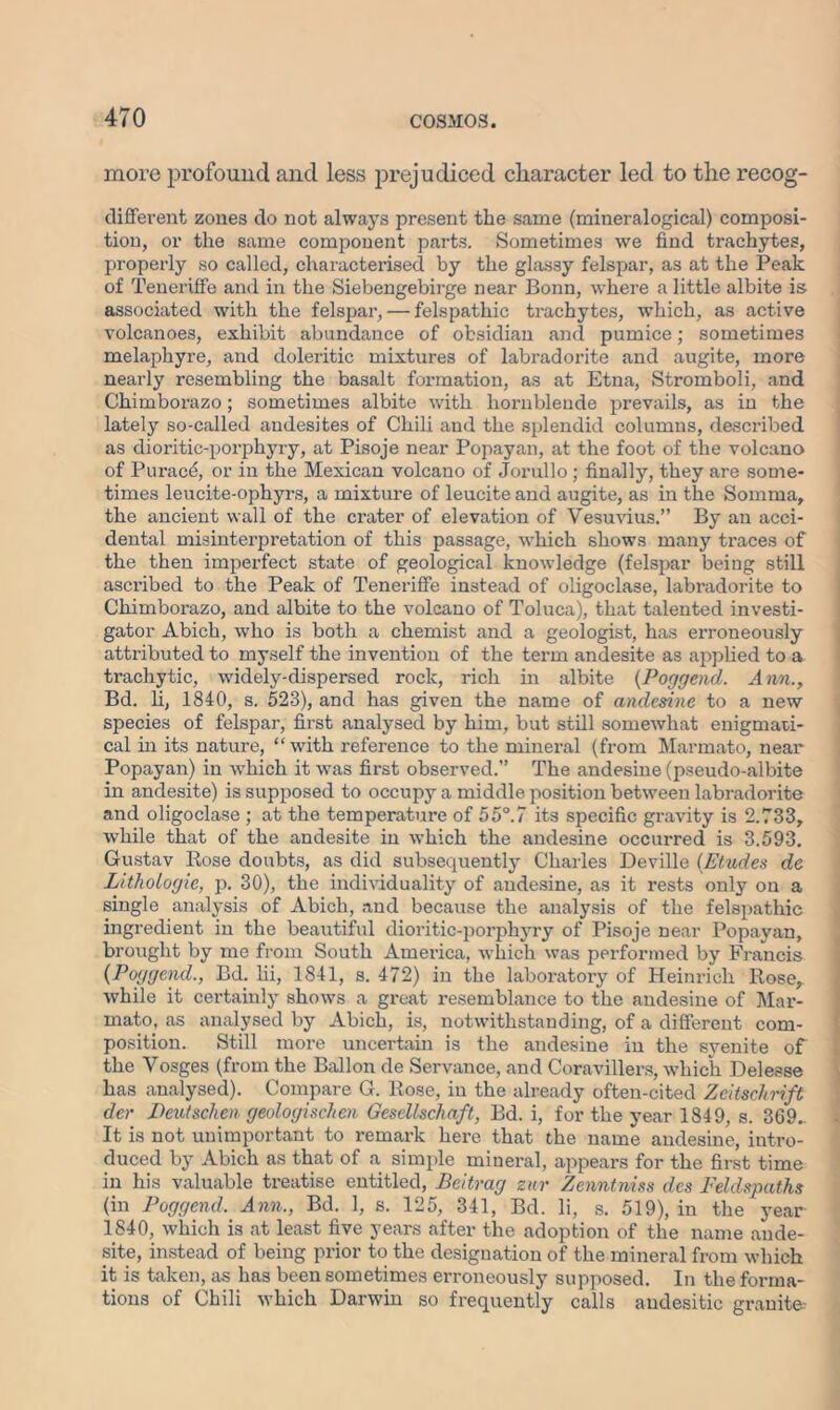 more profound and less prejudiced character led to the recog- different zones do not always present the same (miueralogical) composi- tion, or the same component parts. Sometimes we find trachytes, properly so called, characterised by the glassy felspar, as at the Peak of Teneriffe and in the Siebengebirge near Bonn, where a little albite is associated with the felspar, — felspathic trachytes, which, as active volcanoes, exhibit abundance of obsidian and pumice; sometimes melaphyre, and doleritic mixtures of labradorite and augite, more nearly resembling the basalt formation, as at Etna, Stromboli, and Chimborazo; sometimes albite with hornblende prevails, as in the lately so-called andesites of Chili and the splendid columns, described as dioritic-porphyry, at Pisoje near Popayan, at the foot of the volcano of Purace, or in the Mexican volcano of Jorullo ; finally, they are some- times leucite-ophyrs, a mixture of leucite and augite, as in the Somma, the ancient wall of the crater of elevation of Vesuvius.” By an acci- dental misinterpretation of this passage, which shows many traces of the then imperfect state of geological knowledge (felspar being still ascribed to the Peak of Teneriffe instead of oligoclase, labradorite to Chimborazo, and albite to the volcano of Toluca), that talented investi- gator Abich, who is both a chemist and a geologist, has erroneously attributed to myself the invention of the term andesite as applied to a trachytic, widely-dispersed rock, rich in albite (Poggend. Ann., Bd. li, 1840, s. 523), and has given the name of andesine to a new species of felspar, first analysed by him, but still somewhat enigmati- cal in its nature, “ with reference to the mineral (from Marmato, near Popayan) in which it was first observed.” The andesine (pseudo-albite in andesite) is supposed to occupy a middle position between labradorite and oligoclase ; at the temperature of 55°.7 its specific gravity is 2.733, while that of the andesite in which the andesine occurred is 3.593. Gustav Rose doubts, as did subsequently Charles Deville (Etudes de LitlioLogie, p. 30), the individuality of andesine, as it rests only on a single analysis of Abich, and because the analysis of the felspathic ingredient in the beautiful dioritic-porphyry of Pisoje near Popayan, brought by me from South America, which was performed by Francis {Poggend., Bd. lii, 1841, s. 472) in the laboratory of Heinrich Rose, while it certainly shows a great resemblance to the andesine of Mar- mato, as analysed by Abich, is, notwithstanding, of a different com- position. Still more uncertain is the andesine in the syenite of the Vosges (from the Ballon de Servance, and Coravillers, which Deleese has analysed). Compare G. Rose, in the already often-cited Zeitsckrift do- Deutschen geologischen Gescllschaft, Bd. i, for the year 1849, s. 369.. It is not unimportant to remark here that the name andesine, intro- duced by Abich as that of a simple mineral, appears for the first time in his valuable treatise entitled, Beitrag zur Zenntniss des Feldspaths (in Poggend. Ann., Bd. 1, s. 125, 341, Bd. li, s. 519), in the year 1840, which is at least five years after the adoption of the name ande- site, instead of being prior to the designation of the mineral from which it is taken, as has been sometimes erroneously supposed. In the forma- tions of Chili which Darwin so frequently calls andesitic granite