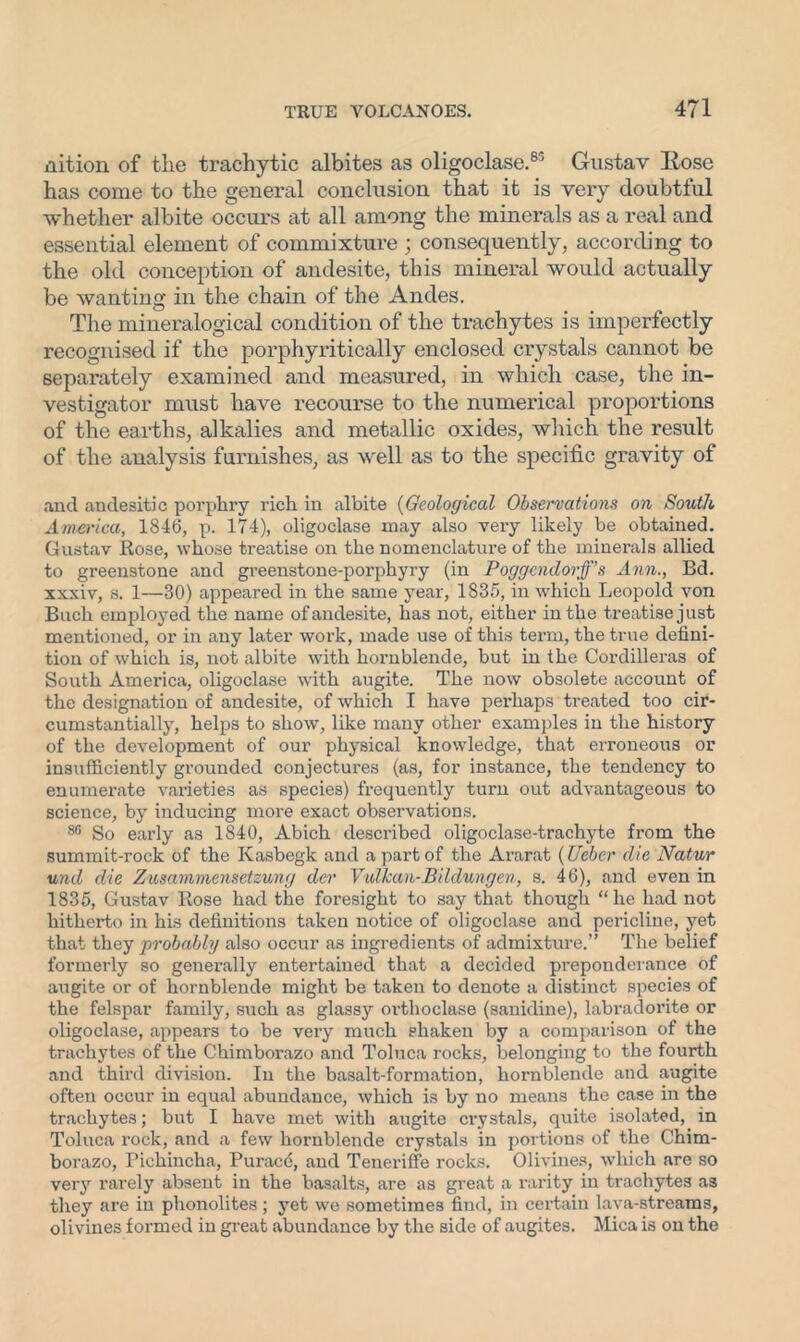 nition of tlie trachytic albites as oligoclase.85 Gustav Eose has come to the general conclusion that it is very doubtful whether albite occurs at all among the minerals as a real and essential element of commixture ; consequently, according to the old conception of andesite, this mineral would actually be wanting in the chain of the Andes. The mineralogical condition of the trachytes is imperfectly recognised if the porphyritically enclosed crystals cannot be separately examined and measured, in which case, the in- vestigator must have recourse to the numerical proportions of the earths, alkalies and metallic oxides, which the result of the analysis furnishes, as well as to the specific gravity of .and andesitic porphry rich in albite (Geological Observations on South America, 1846, p. 174), oligoclase may also very likely be obtained. Gustav Rose, whose treatise on the nomenclature of the minerals allied to greenstone and greenstone-porphyry (in Poggendorff’s Ann., Bd. xxxiv, s. 1—30) appeared in the same year, 1835, in which Leopold von Bucli employed the name of andesite, has not, either in the treatise just mentioned, or in any later work, made use of this term, the true defini- tion of which is, not albite with hornblende, but in the Cordilleras of South America, oligoclase with augite. The now obsolete account of the designation of andesite, of which I have perhaps treated too cir- cumstantially, helps to show, like many other examples in the history of the development of our physical knowledge, that erroneous or insufficiently grounded conjectures (as, for instance, the tendency to enumerate varieties as species) frequently turn out advantageous to science, by inducing more exact observations. 86 So early as 1840, Abich described oligoclase-trachyte from the summit-rock of the Kasbegk and a part of the Ararat (Ueber die Natur und die Zusammensetzung der Vultcan-Bildungen, s. 46), and even in 1835, Gustav Rose had the foresight to say that though “ he had not hitherto in his definitions taken notice of oligoclase and pericline, yet that they probably also occur as ingredients of admixture.” The belief formerly so generally entertained that a decided preponderance of augite or of hornblende might be taken to denote a distinct species of the felspar family, such as glassy oi’thoclase (sanidine), labradorite or oligoclase, appears to be very much shaken by a comparison of the trachytes of the Chimborazo and Toluca rocks, belonging to the fourth and third division. In the basalt-formation, hornblende and augite often occur in equal abundance, which is by no means the case in the trachytes; but I have met with augite crystals, quite isolated, in Toluca rock, and a few hornblende crystals in portions of the Chim- borazo, Pichincha, Purace, and Teneriffe rocks. Olivines, which are so very rarely absent in the basalts, are as great a rarity in trachytes as they are in phonolites; yet we sometimes find, in certain lava-streams, olivines formed in great abundance by the side of augites. Mica is on the