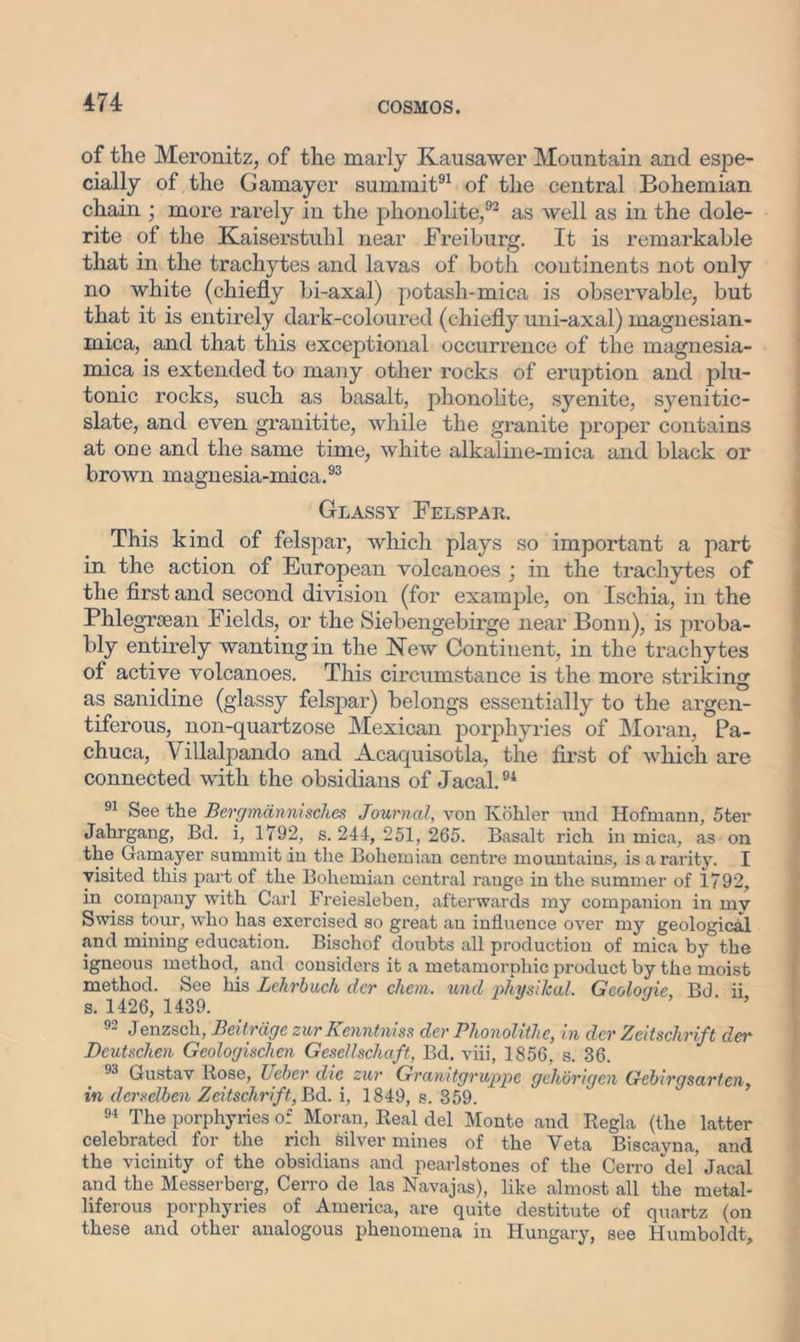 of the Meronitz, of the marly Kausawer Mountain and espe- cially of the Gamayer summit91 of the central Bohemian chain ; more rarely in the pkonolite,92 as well as in the dole- rite of the Kaiserstuhl near Freiburg. It is remarkable that in the trachytes and lavas of both continents not only no white (chiefly bi-axal) potash-mica is observable, but that it is entirely dark-coloured (chiefly uni-axal) magnesian- mica, and that this exceptional occurrence of the magnesia- mica is extended to many other rocks of eruption and plu- tonic rocks, such as basalt, phonolite, syenite, syenitic- slate, and even granitite, while the granite proper contains at one and the same time, white alkaline-mica and black or brown magnesia-mica.93 Glassy Felspar. This kind of felspar, which plays so important a part in the action of European volcanoes ; in the trachytes of the first and second division (for example, on Ischia, in the Phlegrsean Fields, or the Siebengebirge near Bonn), is proba- bly entirely wanting in the New Continent, in the trachytes of active volcanoes. This circumstance is the more striking as sanidine (glassy felspar) belongs essentially to the argen- tiferous, non-quartzose Mexican porphyries of Moran, Pa- chuca, Villalpando and Acaquisotla, the first of which are connected with the obsidians of Jacal.94 91 See the Bevgmdnnisch.es Journal, von Kohler und Hofmann, 5ter Jahrgang, Bd. i, 1792, s. 244, 251, 265. Basalt rich in mica, as on the Gamayer summit in the Bohemian centre mountains, is a rarity. I visited this part of the Bohemian central rauge in the summer of 1792, in company with Carl Freiesleben, afterwards my companion in mv Swiss tour, who has exercised so great an influence over my geological and mining education. Bischof doubts all production of mica by the igneous method, and considers it a metamorphic product by the moist method. See his Lehrbuck der chem. und physiJcal. Geoloqie, Bd ii s. 1426, 1439. 9- Jenzsch, Beitrdge zur Kenntniss dcr Bhonolithc, in dev Zeitschvift dev Deutschen Geologischen Gesellschaft, Bd. viii, 1856, s. 36. 93 Gustav Rose, Uebev die zur Granitgvuppc gchbrigcn Cfcbirgsarten, in derselben Zeitschvift, Bd. i, 1849, s. 359. 94 The porphyries of Moran, Real del Monte and Regia (the latter celebrated for the rich silver mines of the Yeta Biscayna, and the vicinity of the obsidians and pearlstones of the Cerro del’ Jacal and the Messerberg, Cerro de las Navajas), like almost all the metal- liferous porphyries of America, are quite destitute of quartz (on these and other analogous phenomena in Hungary, see Humboldt,