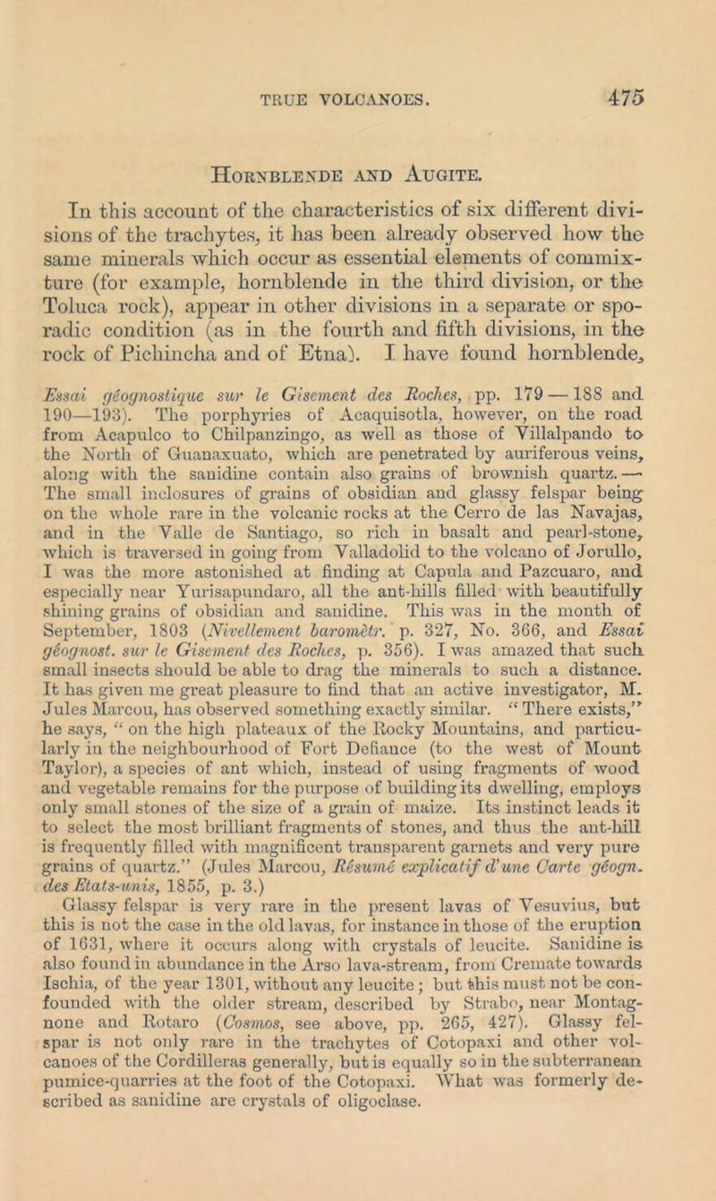 Hornblende and Augite. In this account of the characteristics of six different divi- sions of the trachytes, it has been already observed how the same minerals which occur as essential elements of commix- ture (for example, hornblende in the third division, or the Toluca rock), appear in other divisions in a separate or spo- radic condition (as in the fourth and fifth divisions, in the rock of Pichincha and of Etna). I have found hornblende,, Essai geognostique sur le Gisement des Roches, pp. 179 —188 and 190—193). The porphyries of Acaquisotla, however, on the road from Acapulco to Chilpanzingo, as well as those of Yillalpando to the North of Guanaxuato, which are penetrated by auriferous veins, along with the sauidine contain also grains of brownish quartz.—- The small inclosures of grains of obsidian and glassy felspar being on the whole i-are in the volcanic rocks at the Cerro de las Navajas, and in the Yalle de Santiago, so rich in basalt and pearl-stone, which is traversed in going from Valladolid to the volcano of Jorullo, I was the more astonished at finding at Capula and Pazcuaro, and especially near Yurisapundaro, all the ant-hills filled with beautifully shining grains of obsidian and sanidine. This was in the month of September, 1803 (Nivellement barometr. p. 327, No. 366, and Essai geognost. sur le Gisement des Roches, p. 356). I was amazed that suck small insects should be able to drag the minerals to such a distance. It has given me great pleasure to find that an active investigator, M. Jules Marcou, has observed something exactly similar. “ There exists,” he says, “ on the high plateaux of the Rocky Mountains, and particu- larly in the neighbourhood of Fort Defiance (to the west of Mount Taylor), a species of ant which, instead of using fragments of wood and vegetable remains for the purpose of building its dwelling, employs only small stones of the size of a grain of maize. Its instinct leads it to select the most brilliant fragments of stones, and thus the ant-hill is frequently filled with magnificent transparent garnets and very pure grains of quartz.” (Jules Marcou, Resume explicatif d'une Carte geogn. des Etats-unis, 1855, p. 3.) Glassy felspar is very rare in the present lavas of Vesuvius, but this is not the case in the old lavas, for instance in those of the eruption of 1631, where it occurs along with crystals of leucite. Sanidine is also found in abundance in the Arso lava-stream, from Cremate towards Ischia, of the year 1301, without any leucite; but this must not be con- founded with the older stream, described by Strabo, near Montag- none and Rotaro (Cosmos, see above, pp. 265, 427). Glassy fel- spar is not only rare in the trachytes of Cotopaxi and other vol- canoes of the Cordilleras generally, but is equally so in the subterranean pumice-quarries at the foot of the Cotopaxi. What was formerly de- scribed as sanidine are crystals of oligoclase.