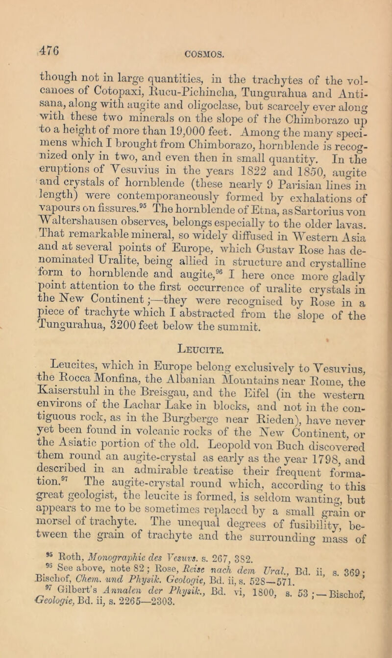 47 G COSMOS. though not in large quantities, in the trachytes of the vol- canoes of Cotopaxi, Rucu-Pichincha, Tungurahua and Anti- sana, along with augite and oligoclase, but scarcely ever along with these two minerals on the slope of the Chimborazo up to a height of more than 19,000 feet. Among the many speci- mens which I brought from Chimborazo, hornblende is recog- nized only in two, and even then in small quantity. In the eruptions of Vesuvius in the years 1822 and 1850, augite and crystals of hornblende (these nearly 9 Parisian lines in length) were contemporaneously formed by exhalations of a apours on fissures.55 The hornblende of Etna, asSartorius von Waltershausen observes, belongs especially to the older lavas. That remarkable mineral, so widely diffused in Western Asia and at several points of Europe, which Gustav Rose has de- nominated Uralite, being allied in structure and crystalline form to hornblende and augite,96 I here once more gladly point attention to the first occurrence of uralite crystals in the New Continent;—they were recognised by Rose in a piece of trachyte which I abstracted from the slope of the Tungurahua, 3200 feet below the summit. Leucite. Leucites, which in Europe belong exclusively to Vesuvius, the Rocca Monfina, the Albanian Mountains near Rome, the Kaiserstuhl in the Breisgau, and the Eifel (in the western enviions of the Eachar Lake in blocks, and not in the con- tiguous rock, as. in the Burgberge near Rieden), have never yet been found in volcanic rocks of the New Continent, or the Asiatic portion of the old. Leopold von Buch discovered them round an augite-crystal as early as the year 1798, and described in an admirable treatise their frequent forma- tion.97 The augite-crystal round which, according to this great geologist, the leucite is formed, is seldom wanting, but appears to me to be sometimes replaced by a small crrain or morsel of trachyte. The unequal degrees of fusibility be- tween the grain of trachyte and the surrounding mass of *5 Roth, Monographic dcs Vcsurs. s. 2G7, 3S2. 95 See above, note 82 ; Rose, Raise nach clem Ural, Bd. ii s 369 • Bischof, Chcm. und Pliysik. Geologie, Bd. ii, s. 52S—571. ’ ’ ®7 Gilbert’s Annalen der Pliysik., Bd. vi, 1800, s.’ 53 • — Bischof Geologic, Bd. ii, s. 2265—2303.