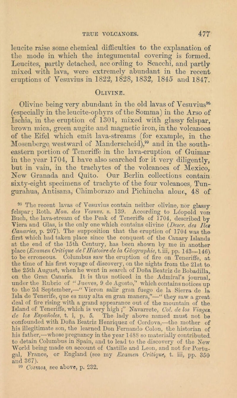 leucite raise some chemical difficulties to the explanation of the mode in which the integumental covering is formed. Leucites, partly detached, acc ording to Scacchi, and partly mixed with lava, were extremely abundant in the recent eruptions of Vesuvius in 1822, 1828, 1832, 1845 and 1847. Olivine. Olivine being very abundant in the old lavas of Vesuvius95 (especially in the leucite-ophyrs of the Somma) in the Arso of Ischia, in the eruption of 1301, mixed with glassy felspar, brown mica, green augite and magnetic iron, in the volcanoes- of the Eifel which emit lava-streams (for example, in the Mosenberge westward of Mandersclieid),99 and in the south- eastern portion of Teneriffe in the lava-eruption of Guimar in the year 1704, I have also searched for it very diligently, but in vain, in the trachytes of the volcanoes of Mexico, New Granada and Quito. Our Berlin collections contain sixty-eight specimens of trachyte of the four volcanoes, Tun- gurahua, Antisana, Chimborazo and Pichincha alone, 48 of 93 The recent lavas of Vesuvius contain neither olivine, nor glassy felspar; Roth. Mon. cles Vesuvs. s. 139. According to Leopold von Buell, the lava-stream of the Peak of Teneriffe of 1704, described by Viera and Glas, is the only one which contains olivine (JDescr. des lies Canaries, p. 207). The supposition that the eruption of 1704 was the .first which had taken place since the conquest of the Canary Islands at the end of the 15th Century, has been shown by me in another place {Examen Critique del'Histoire de la Geographic, t.iii, pp. 143—146) to be erroneous. Columbus saw the eruption of fire on Teneriffe, at the time of his first voyage of discovery, on the nights from the 21st to the 25tli August, when he went in search of Doha Beatriz de Bobadilla,. on the Gran Canaria. It is thus noticed in the Admiral’s journal, under the Rubric of “ Jueves, 9 de Agosto,” which contains notices up to the 2d September,—“ Vieron salir gran fuego de la Sierra de la Isla de Tenerife, que es muy alta en gran manera,”—“ they saw a great deal of fire rising with a grand appearance out of the mountain of the Island of Teneriffe, which is very high Navarrete, Col. de los Viages. de los Espaholes, t. i, p. 5. The lady above named must not be confounded with Doha Beatriz Henriquez of Cordova,—the mother of his illegitimate son, the learned Don Fernando Colon, the historian of his father,—whose pregnancy in the year 1488 so materially contributed to detain Columbus in Spain, and to lead to the discovery of the New World being made on account of Castille and Leon, and not for Portu- gal, France, or England (see my Examen Critique, t. iii, pp. 350 and 367). 99 Cosmos, see above, p. 232.