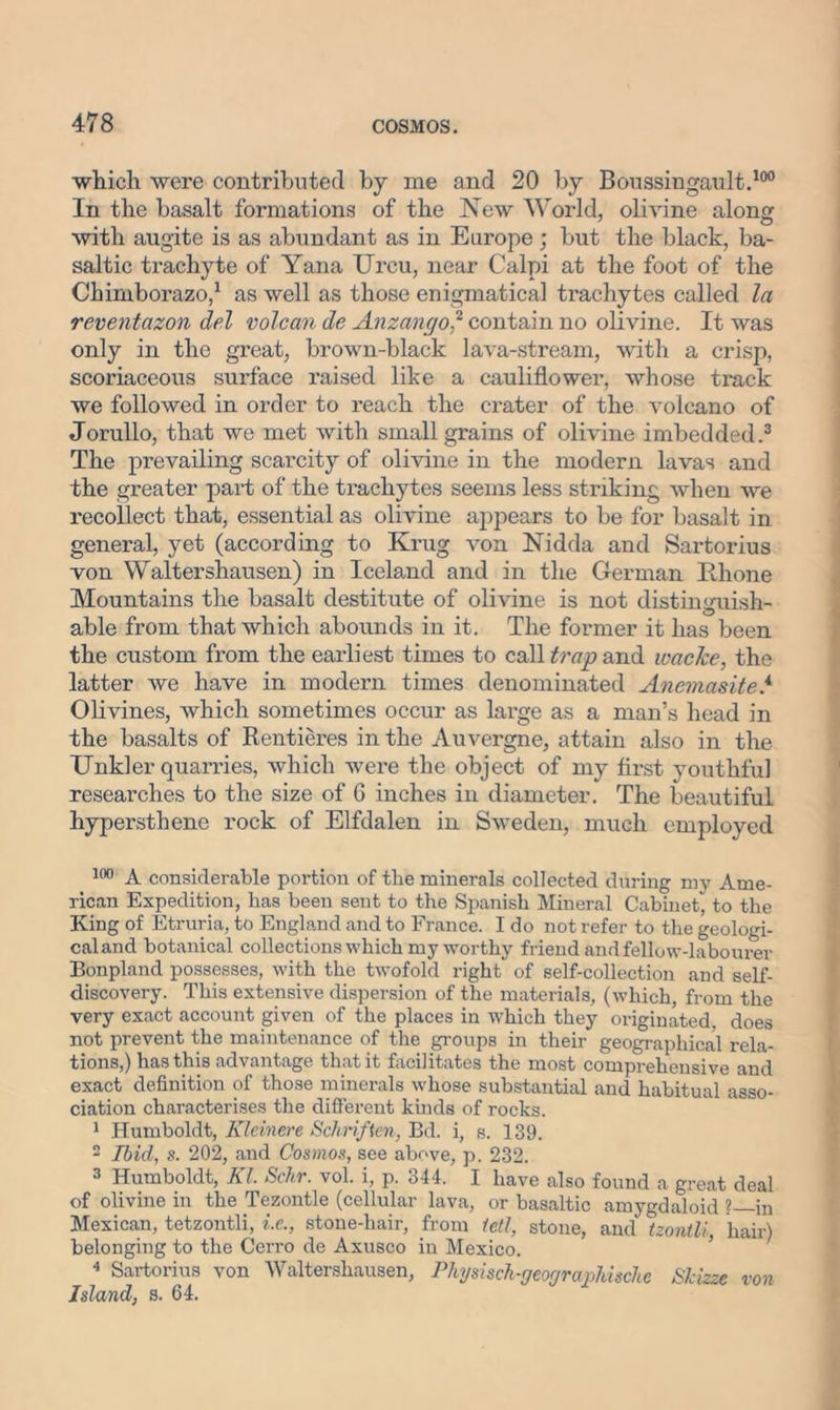 which were contributed by me and 20 by Boussingault.100 In the basalt formations of the New World, olivine along with augite is as abundant as in Europe; but the black, ba- saltic trachyte of Yana Urcu, near Calpi at the foot of the Chimborazo,1 as well as those enigmatical trachytes called la reventazon del volcan de Anzango? contain no olivine. It was only in the great, brown-black lava-stream, with a crisp, scoriaceous surface raised like a cauliflower, whose track we followed in order to reach the crater of the volcano of Jorullo, that we met with small grains of olivine imbedded.3 The prevailing scarcity of olivine in the modern lavas and the greater part of the trachytes seems less striking when we recollect that, essential as olivine appears to be for basalt in general, yet (according to Krug von Nidda and Sartorius von Waltershausen) in Iceland and in the German Rhone Mountains the basalt destitute of olivine is not distinguish- able from that which abounds in it. The former it has been the custom from the earliest times to call trap and wacJce, the latter we have in modern times denominated Anemasite.4 Olivines, which sometimes occur as large as a man’s head in the basalts of Rentieres in the Auvergne, attain also in the Unkler quarries, which were the object of my first youthful researches to the size of 6 inches in diameter. The beautiful hypersthene rock of Elfdalen in Sweden, much employed 100 A considerable portion of the minerals collected during my Ame- rican Expedition, has been sent to the Spanish Mineral Cabinet, to the King of Etruria, to England and to France. I do not refer to the geologi- cal and botanical collections which my worthy friend and fellow-labourer Bonpland possesses, with the twofold right of self-collection and self- discovery. This extensive dispersion of the materials, (which, from the very exact account given of the places in which they originated, does not prevent the maintenance of the groups in their geographical rela- tions,) has this advantage that it facilitates the most comprehensive and exact definition of those minerals whose substantial and habitual asso- ciation characterises the different kinds of rocks. 1 Humboldt, Klcinere Schnften, Bd. i, s. 139. 2 Ibid, s. 202, and Cosmos, see above, p. 232. 3 Humboldt, Kl. Schr. vol. i, p. 344. I have also found a great deal of olivine in the Tezontle (cellular lava, or basaltic amygdaloid ?—in Mexican, tetzontli, i.c., stone-hair, from fell, stone, and tzontli, hair) belonging to the Cerro de Axusco in Mexico. 4 Sartorius von Waltershausen, Physisch-geographische Skizze von Island, s. 64.