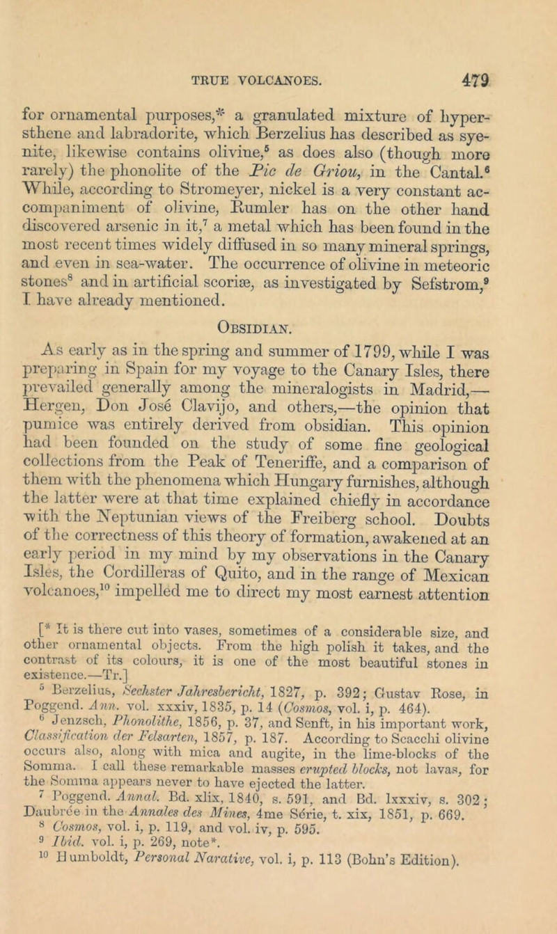 for ornamental purposes/5 a granulated mixture of liyper- sthene and labradorite, which Berzelius has described as sye- nite, likewise contains olivine,6 as does also (though more rarely) the plionolite of the Pic cle Griou, in the Cantal.6 While, according to Stromeyer, nickel is a very constant ac- companiment of olivine, Burnler has on the other hand discovered arsenic in it,7 a metal which has been found in the most recent times widely diffused in so many mineral springs, and even in sea-water. The occurrence of olivine in meteoric stones8 and in artificial scoriae, as investigated by Sefstrom,9 I have already mentioned. Obsidian. As early as in the spring and summer of 1799, while I was preparing in Spain for my voyage to the Canary Isles, there prevailed generally among the mineralogists in Madrid,— Hergen, Don Jose Clavijo, and others,—the opinion that pumice was entirely derived from obsidian. This opinion had been founded on the study of some fine geological collections from the Peak of Teneriffe, and a comparison of them with the phenomena which Hungary furnishes, although the latter were at that time explained chiefly in accordance with the Neptunian views of the Freiberg school. Doubts of the correctness of this theory of formation, awakened at an early period in my mind by my observations in the Canary Isles, the Cordilleras of Quito, and in the range of Mexican volcanoes,10 impelled me to direct my most earnest attention [* ft is there cut into vases, sometimes of a considerable size, and other ornamental objects. From the high polish it takes, and the contrast of its colours, it is one of the most beautiful stones in existence.—Tr.] 5 Berzelius, Sechster Jahresbericht, 1827, p. 392; Gustav Rose, in Poggend. Ann. vol. xxxiv, 1835, p. 14 (Cosmos, vol. i, p. 464). 0 Jenzsch, Phonolithe, 1856, p. 37, and Scnft, in his important work, Classification der Felsarten, 1857, p. 187. According to Scacchi olivine occurs also, along with mica and augite, in the lime-blocks of the Somma. I call these remarkable masses erupted blocks, not lavas, for the Somma appears never to have ejected the latter. 7 Poggend. Annal. Bd. xlix, 1840, s. 591, and Bd. Ixxxiv, s. 302; D'aubrce in the Annales des Mines, 4me Sdrie, t. xix, 1S51, p. 669. 8 Cosmos, vol. i, p. 119, and vol. iv, p. 595. 9 Ibid. vol. i, p. 269, note*. 10 Humboldt, Personal Narative, vol. i, p. 113 (Bohn’s Edition).