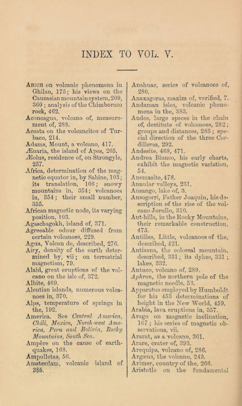 INDEX TO VOL. Y. Amen on volcanic phenomena in Ghilan, 175; his views on the Caucasian mountain system, 209, 380 ; analysis of the Chimborazo rock, 462. Aconcagua, volcano of, measure- ment of, 288. Acosta on the volcancitos of Tur- baco, 214. Adams, Mount, a volcano, 417. ^Enaria, the island of Apes, 265. ./Eolus, residence of, on Strongyle, 257. Africa, determination of the mag- netic equator in, by Sabine, 103 ; its translation, 106; snowy mountains in, 354; volcanoes in, 354 ; their small number, 355. African magnetic node, its varying position, 103. Agaschagokh, island of, 371. Agreeable odour diffused from certain volcanoes, 229. Agua, Volcan de, described, 276. Airy, density of the earth deter- mined by, vii; on terrestrial magnetism, 79. Alaid, great eruptions of the vol- cano on the isle of, 372. Albite, 469. Aleutian islands, numerous volca- noes in, 370. Alps, temperature of springs in the, 192. America. See Central America, Chili, Mexico, North-west Ame- rica, Peru and Bolivia, Rocky Mountains, South Sea. Amp&re on the cause of earth- quakes, 168. Ainpolletas, 56. Amsterdam, volcanic island of 385. Analiuac, series of volcanoes of, 280. Anaxagoras, maxim of, verified, 7. Andaman isles, volcanic pheno- mena in the, 383. Andes, large spaces in the chain of, destitute of volcanoes, 282; groups and distances, 283 ; spe- cial direction of the three Cor- dilleras, 292. Andesite, 468, 471. Andrea Biauco, his early charts, exhibit the magnetic variation, 54. Anemasite, 478. Annular valleys, 231. Ansango, lake of, 3. Ansogorri, Father Joaquin, his de- scription of the rise of the vol- cano Jorullo, 310. Ant-hills, in the Rocky Mountains, their remarkable construction, 475. Antilles, Little, volcanoes of the, described, 421. Antisana, the colossal mountain, described, 331: its dykes, 331 ; lakes, 332. Antuco, volcano of, 289. Aphron, the northern pole of the magnetic needle, 53. Apparatus employed by Humboldt for his 453 determinations of height in the New World, 459. Arabia, lava eruptions in, 357. Arago on magnetic inclination, 107 ; his series of magnetic ob- servations, vii. Ararat, as a volcano, 361. Arare, crater of, 393. Arequipa, volcano of, 286. Argaeus, the volcano, 249. Arimer, country of the, 266. Aristotle on the fundamental