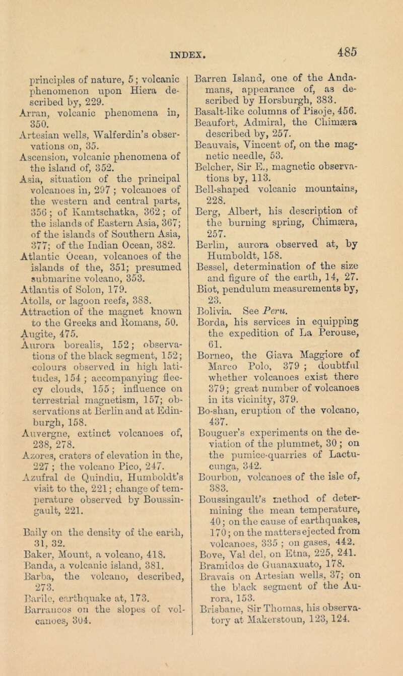 principles of nature, 5; volcanic phenomenon upon Hiera de- scribed by, 229. Ar ran, volcanic phenomena in, 350. Artesian wells, Walferdin’s obser- vations on, 35. Ascension, volcanic phenomena of the island of, 352. Asia, situation of the principal volcanoes in, 297 ; volcanoes of the western and central parts, 356 ; of Kamtschatka, 362 ; of the islands of Eastern Asia, 367; of the islands of Southern Asia, 377; of the Indian Ocean, 382. Atlantic Ocean, volcanoes of the islands of the, 351; presumed submarine volcano, 353. Atlantis of Solon, 179. Atolls, or lagoon reefs, 388. Atti’action of the magnet known to the Greeks and Komans, 50. Augite, 475. Aurora borealis, 152; observa- tions of the black segment, 152; colours observed in high lati- tudes, 154 ; accompanying flee- cy clouds, 155; influence on terrestrial magnetism, 157; ob- servations at Berlin and at Edin- burgh, 158. Auvergne, extinct volcanoes of, 238, 278. A/.ores, craters of elevation in the, 227 ; the volcano Pico, 247. Azufral de Quindiu, Humboldt’s visit to the, 221; change of tem- perature observed by Boussin- gault, 221. Baily on the density of the earth, 31, 32. Baker, Mount, a volcano, 418. Banda, a volcanic island, 381. Barba, the volcano, described, 273. Barile, earthquake at, 173. Barrancos on the slopes of vol- canoes, 3u4. Barren Island, one of the Anda- mans, appearance of, as de- scribed by Horsburgh, 383. Basalt-like columns of Pisoje, 456. Beaufort, Admiral, the Chimsera described by, 257. Beauvais, Vincent of, on the mag- netic needle, 53. Belcher, Sir E., magnetic observa- tions by, 113. Bell-shaped volcanic mountains, 228. Berg, Albert, his description of the burning spring, Chimocra, 257. Berlin, aurora observed at, by Humboldt, 158. Bessel, determination of the size and figure of the earth, 14, 27. Biot, pendulum measurements by, 23. Bolivia. See Peru. Borda, his services in equipping the expedition of La Perouse, 61. Borneo, the Giava Maggiore of Marco Polo, 379 ; doubtful whether volcanoes exist there 379; great number of volcanoes in its vicinity, 379. Bo-shan, eruption of the volcano, 437. Bouguer’s experiments on the de- viation of the plummet, 30 ; on the pumice-quarries of Lactu- cunga, 342. Bourbon, volcanoes of the isle of, 383. Boussingault’s method of deter- mining the mean temperature, 40; on the cause of earthquakes, 170; on the matters ejected from volcanoes, 335 ; on gases, 442. Bove, Val del, on Etna, 225,^241. Bramidos de Guanaxuato, 118. Bravais on Artesian wells, 37; on the black segment of the Au- rora, 153. Brisbane, Sir Thomas, his observa- tory at Makerstoun, 123, 124.