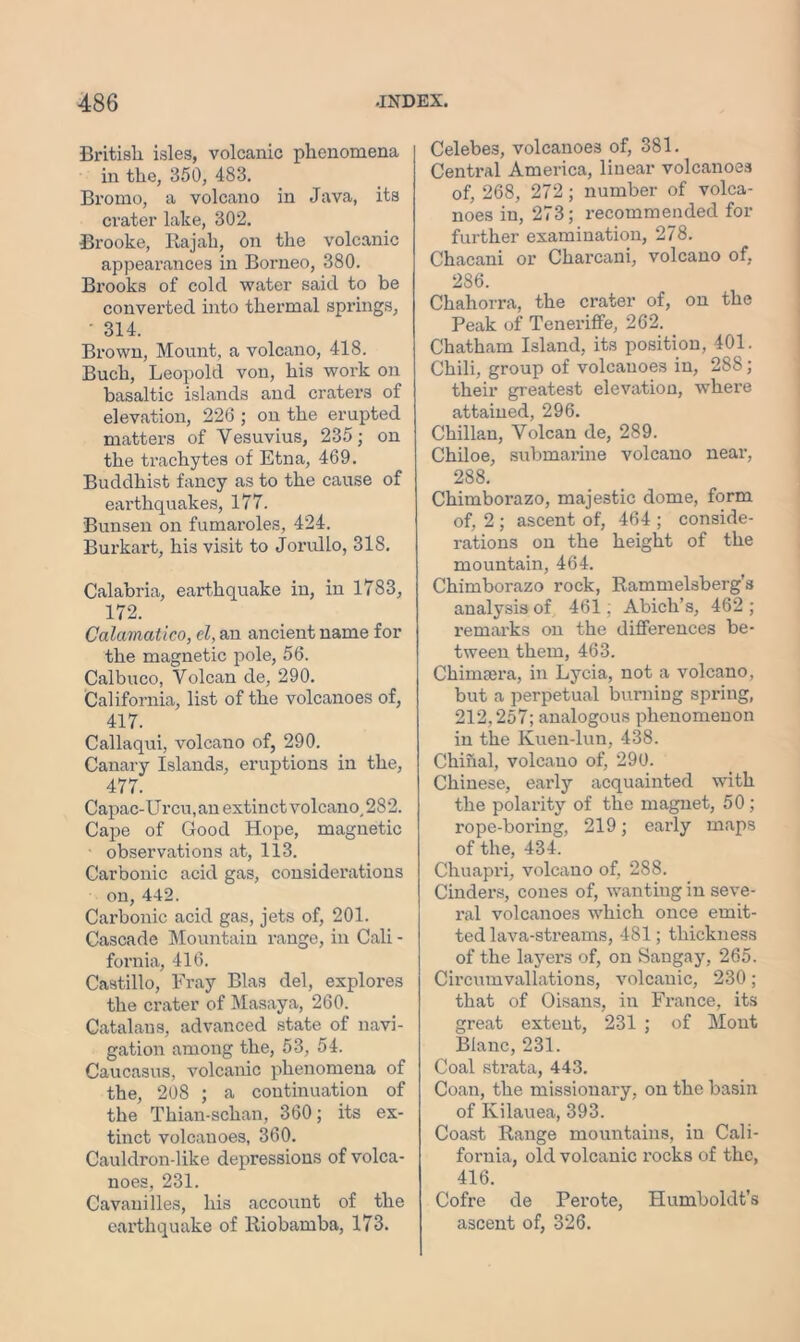 British isles, volcanic phenomena in the, 350, 483. Bromo, a volcano in Java, its crater lake, 302. Brooke, Rajah, on the volcanic appearances in Borneo, 380. Brooks of cold water said to be converted into thermal springs, ' 314. Brown, Mount, a volcano, 418. Buch, Leopold von, his work on basaltic islands and craters of elevation, 226 ; on the erupted matters of Vesuvius, 235; on the trachytes of Etna, 469. Buddhist fancy as to the cause of earthquakes, 177. Bunsen on fumaroles, 424. Burkart, his visit to Jorullo, 318. Calabria, earthquake in, in 1783, 172. Calamatico, el, an ancient name for the magnetic pole, 56. Calbuco, Volcan de, 290. California, list of the volcanoes of, 417. Callaqui, volcano of, 290. Canary Islands, eruptions in the, 477. Capac-Urcu, an extinct volcano, 282. Cape of Good Hope, magnetic observations at, 113. Carbonic acid gas, considerations on, 442. Carbonic acid gas, jets of, 201. Cascade Mountain range, in Cali - fornia, 416. Castillo, Fray Bias del, explores the crater of Masaya, 260. Catalans, advanced state of navi- gation among the, 53, 54. Caucasus, volcanic phenomena of the, 208 ; a continuation of the Thian-schan, 360; its ex- tinct volcanoes, 360. Cauldron-like depressions of volca- noes, 231. Cavauilles, his account of the earthquake of Riobamba, 173. Celebes, volcanoes of, 381. Central America, linear volcanoes of, 268, 272; number of volca- noes in, 273; recommended for further examination, 278. Chacani or Charcani, volcano of, 286. Chahorra, the crater of, on the Peak of TenerifFe, 262. Chatham Island, its position, 401. Chili, group of volcanoes in, 288; their greatest elevation, where attained, 296. Chilian, Volcan de, 289. Chiloe, submarine volcano near, 288. Chimborazo, majestic dome, form of, 2 ; ascent of, 464 ; conside- rations on the height of the mountain, 464. Chimborazo rock, Rammelsberg’s analysis of 461; Abich’s, 462 ; remarks on the differences be- tween them, 463. Chimajra, in Lycia, not a volcano, but a perpetual burning spring, 212,257; analogous phenomenon in the Kuen-lun, 438. Chinal, volcano of, 290. Chinese, early acquainted with the polarity of the magnet, 50 ; rope-boring, 219; early maps of the, 434. Chuapri, volcano of, 288. Cinders, cones of, wanting in seve- ral volcanoes which once emit- ted lava-streams, 481; thickness of the layers of, on Sangay, 265. Circumvallations, volcanic, 230; that of Oisans, in France, its great extent, 231 ; of Mont Blanc, 231. Coal strata, 443. Coan, the missionary, on the basin of Kilauea, 393. Coast Range mountains, in Cali- fornia, old volcanic l’ocks of the, 416. Cofre de Perote, Humboldt’s ascent of, 326.