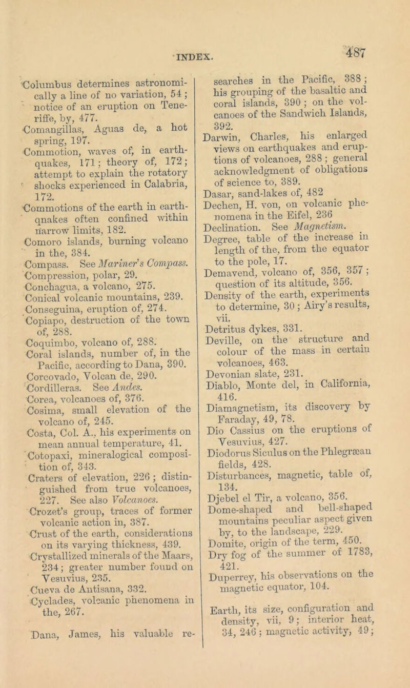 Columbus determines astronomi- cally a line of no variation, 54 ; notice of an eruption on Tene- riffe, by, 477. Comangillas, Aguas de, a hot spring, 197. Commotion, waves of, in earth- quakes, 171; theory of, 172; attempt to explain the rotatory shocks experienced in Calabria, 172. Commotions of the earth in earth- qnakes often confined within Harrow limits, 182. Comoro islands, burning volcano in the, 384. Compass. See Mariner's Compass. Compression, polar, 29. Conchagua, a volcano, 275. Conical volcanic mountains, 239. Conseguina, eruption of, 274. Copiapo, destruction of the town of, 288. Coquimbo, volcano of, 288. Coral islands, number of, in the Pacific, according to Dana, 390. Corcovado, Yolcan de, 290. Cordilleras. See Andes. Corea, volcanoes of, 376. Cosima, small elevation of the volcano of, 245. Costa, Col. A., his experiments on mean annual temperature, 41. Cotopaxi, mineralogical composi- tion of, 343. Craters of elevation, 226 ; distin- guished from true volcanoes, 227. See also Volcanoes. Crozet’s group, traces of former volcanic action in, 387. Crust of the earth, considerations on its varying thickness, 439. Crystallized minerals of the Maars, 234; greater number found on Vesuvius, 235. Cueva de Autisana, 332. Cyclades, volcanic phenomena in the, 267. Dana, James, his valuable re- searches in the Pacific, 388; his grouping of the basaltic and coral islands, 390 ; on the vol- canoes of the Sandwich Islands, 392. Darwin, Charles, his enlarged views on earthquakes and erup- tions of volcanoes, 288 ; general acknowledgment of obligations of science to, 389. Dasar, sand-lakes of, 482 Dechen, H. von, on volcanic phe- nomena in the Eifel, 236 Declination. See Magnetism. Degree, table of the increase in length of the, from the equator to the pole, 17. Demavend, volcano of, 356, 357 ; question of its altitude, o56. Density of the earth, experiments to determine, 30 ; Airy’s results, vii. Detritus dykes, 331. Deville, on the structure and colour of the mass in certain volcanoes, 463. Devonian slate, 231. Diablo, Monte del, in California, 4i6. Diamagnetism, its discovery by Faraday, 49, 78. Dio Cassius on the eruptions of Vesuvius, 427. Diodorus Siculus on the Phlegrccan fields, 428. Disturbances, magnetic, table of, 134. Djebel el Tir, a volcano, 356. Dome-shaped and bell-shaped mountains peculiar aspect given by, to the landscape, 229. Domite, origin of the term, 450. Dry fog of the summer of 1783, 421.° • Duperrey, his observations on the magnetic equator, 104. Earth, its size, configuration and density, vii, 9; interior heat, 34, 246 ; magnetic activity, 49;