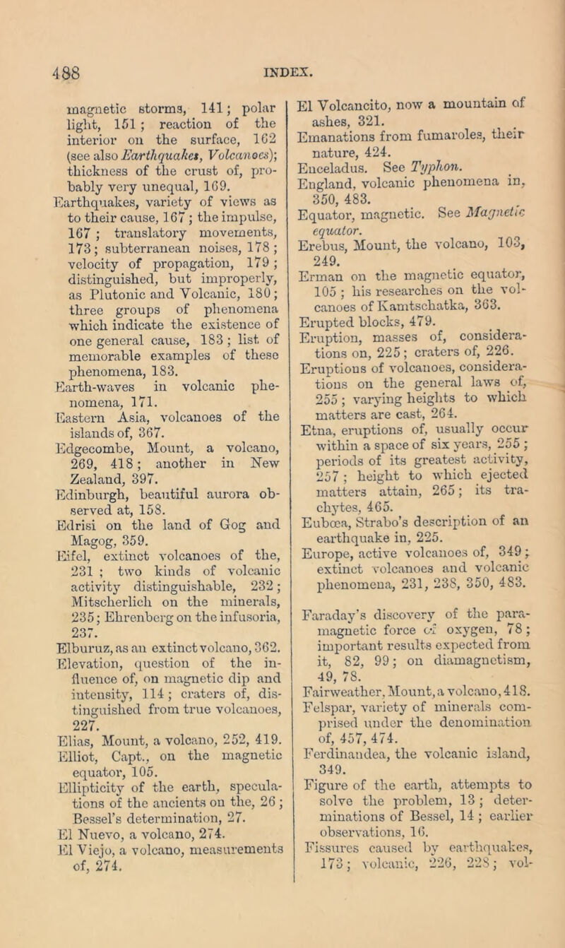 magnetic storms, 141; polar light, 151; reaction of the interior on the surface, 162 (see also Earthquaket, Volcanoes)-, thickness of the crust of, pro- bably very unequal, 169. Earthquakes, variety of views as to their cause, 167; the impulse, 167 ; translatory movements, 173; subterranean noises, 178; velocity of propagation, 179 ; distinguished, but improperly, as Plutonic and Volcanic, 180; three groups of phenomena which indicate the existence of one general cause, 183 ; list of memorable examples of these phenomena, 183. Earth-waves in volcanic phe- nomena, 171. Eastern Asia, volcanoes of the islands of, 367. Edgecombe, Mount, a volcano, 269, 418; another in New Zealaud, 397. Edinburgh, beautiful aurora ob- served at, 158. Edrisi on the land of Gog and Magog, 359. Eifel, extinct volcanoes of the, 231 ; two kinds of volcanic activity distinguishable, 232; Mitscherlich on the minerals, 235; Ekrenberg on the infusoria, 237. Elburuz, as an extinct volcano, 362. Elevation, question of the in- fluence of, on magnetic dip and intensity, 114; craters of, dis- tinguished from true volcanoes, 227. Elias, Mount, a volcano, 252, 419. Elliot, Capt., on the magnetic equator, 105. Ellipticity of the earth, specula- tions of the ancients on the, 26 ; Bessel’s determination, 27. El Nuevo, a volcano, 274. El Viejo, a volcano, measurements of, 274. El Volcancito, now a mountain of ashes, 321. Emanations from fumaroles, their nature, 424. Euceladus. See Typlion. England, volcanic phenomena in, 350, 483. Equator, magnetic. See Magnetic equator. Erebus, Mount, the volcano, 103, 249. Erman on the magnetic equator, 105 ; his researches on the vol- canoes of Kamtschatka, 363. Erupted blocks, 479. Eruption, masses of, considera- tions on, 225 ; craters of, 226. Eruptions of volcanoes, considera- tions on the general laws of, 255 ; varying heights to which matters are cast, 264. Etna, eruptions of, usually occur within a space of six years, 255 ; periods of its greatest activity, 257 ; height to which ejected matters attain, 265; its tra- chytes, 465. Euboea, Strabo’s description of an earthquake in, 225. Europe, active volcanoes of, 349; extinct volcanoes and volcanic phenomena, 231, 238, 350, 483. Faraday’s discovery of the para- magnetic force G*f oxygen, 78; important results expected from it, 82, 99; on diamagnetism, 49, 78. Fairweathcr. Mount, a volcano, 418. Felspar, variety of minerals com- prised under the denomination of, 457, 474. Ferdinandea, the volcanic island, 349. Figure of the earth, attempts to solve the problem, 13; deter- minations of Bessel, 14 ; earlier observations, 16. Fissures caused by earthquakes, 173; volcanic, 226, 228; vol-