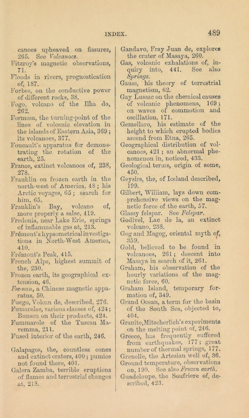 canoea upheaved on fissures, 265. See Volcanoes. Fitzroy’s magnetic observations, 71. Roods in rivers, prognostication of, IS7. Forbes, on the conductive power of diffei'ent rocks, 38. Fogo. volcano of the Ilha do, 262. Formosa, the turning-point of the lines of volcanic elevation in the islands of Eastern Asia, 369 ; its volcanoes, 377. Foucault’s apparatus for demons- trating the rotation of the earth, 25. France, extinct volcanoes of, 238, 278. Franklin on frozen earth in the north-west of America, 48 ; his Arctic voyages, 65 ; search for him, 65. Franklin’s Bay, volcano of, more properly a salse, 419. Fredonia, near Lake Erie, springs of inflammable gas at, 213. Fremont’s hypsometrical investiga- tions in North-West America, 410. Fremont’s Peak, 415. French Alps, highest summit of the, 230. Frozen earth, its geographical ex- tension, 46. Fse-nan, a Chinese magnetic appa- ratus, 50. Fuego, Volcan de, described, 276. Fumaroles, various classes of, 424; Bunsen on their products, 424. Fummarole of the Tuscan Ma- remma, 211. Fused interior of the earth, 246. Galapagos, the, countless cones and extinct craters, 400 ; puinice not found there, 401. Galera Zamba, terrible eruptions of flames and terrestrial changes at, 218. Gandavo, Fray Juan de, explores the crater of Masaya, 260. Gas, volcanic exhalations of, in- quiry into, 441. See also Springs. Gauss, his theory of terrestrial magnetism, 62. Gay Lussac on the chemical causes of volcanic phenomena, 169; on waves of commotion and oscillation. 171. Gemellaro, his estimate of the height to which erupted bodies ascend from Etna, 265. Geographical distribution of vol- canoes, 421 ; an abnormal phe- nomenon in, noticed, 433. Geological terms, origin of some, 450. Geysirs, the, of Iceland described, 199. Gilbert, William, lays down com- prehensive views on the mag- netic force of the earth, 57. Glassy felspar. See Felspar. Godivel, Lac de la, an extinct volcano, 238. Gog and Magog, oriental myth of, 359. Gold, believed to be found in volcanoes, 261 ; descent into Masaya in search of it, 261. Graham, his observation of the houily variations of the mag- netic force, 60. Graham Island, temporary for- mation of, 349. Grand Ocean, a term for the basin of the South Sea, objected to, 404. Granite,Mitscherlich’s experiments on the melting point of, 246. Greece, has frequently suffered from earthquakes, 177; great number of thermal springs, 177. Crenelle, the Artesian well of, 36. Ground temperature, observations on, 190. See also Frozen earth. Guadeloupe, the Soufriere of, de- scribed, 423.