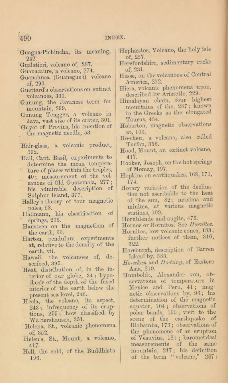 Guagua-Pichincha, its meaning, 242. Gualatieri, volcano of, 287. Guanacaure, a volcano, 274. Guanahuca (Guanegue ?) volcano of, 290. Guettard’s observations on extinct volcanoes, 330. Gunung, the Javanese term for mountain, 299. Gunung Tengger, a volcano in Java, vast size of its crater, 301. Guyot of Provins, his mention of the magnetic needle, 53. Hair-glass, a volcanic product, 392. Hall, Capt. Basil, experiments to determine the mean tempera- ture of places within the tropics, 40; measurement of the vol- canoes of Old Guatemala, 277 ; his admirable description of Sulphur Island, 377. Halley’s theory of four magnetic poles, 58. Hallmann, his classification of springs, 205. Hansteen on the magnetism of the earth, 66. Harton, pendulum experiments at, relative to the density of the earth, vii. Hawaii, the volcanoes of, de- scribed, 395. Heat, distribution of, in the in- terior of our globe, 34 ; hypo- thesis of the depth of the fused interior of the earth below the present sea level, 246. Hecla, the volcano, its aspect, 243 ; infrequency of its erup- tions, 255 ; how classified by Waltershausen, 351. Helena, St., volcanic phenomena of, 352. Helen’s, St., Mount, a volcano, 417. Hell, the cold, of the Buddhists 196. Hephoestos, Volcano, the holy isle of, 257. Herefordshire, sedimentary rocks of, 231. Hesse, on the volcanoes of Central America, 272. Hiera, volcanic phenomena upon, described by Aristotle, 229. Himalayan chain, four highest mountains of the, 287 ; known to the Greeks as the elongated Taurus, 434. Hobarton, magnetic observations at, 100. Ho-cheu, a volcano, also called Turfan, 356. Hood, Mount, an extinct volcano, 417. Hooker, Joseph, on the hot springs of Momay, 197. Hopkins on earthquakes, 168, 171, m. Horary variation of the declina- tion not ascribable to the heat of the sun, 82; maxima and minima, at various magnetic stations, 109. Hornblende and augite, 475. Hornos or Hornitos. See Jlomitos. Hornitos, low volcanic cones, 183; further notices of them, 316, 322. Horsburgh, description of Barren Island by, 383. Ho-scluin and Ho-tsing, of Eastern Asia, 219. Humboldt, Alexander von, ob- servations of temperature in Mexico and Peru, 41 ; mag- netic observations by, 96; his determination of the magnetic equator, 104 ; observations of polar bands, 155 ; visit to the scene of the earthquake of Riobamba, 173; observations of the phenomena of an eruption of Vesuvius, 181; barometrical measurements of the same mountain, 247; his definition of the term “ volcano,” 287 ;