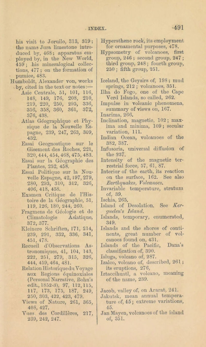 his visit to Joruilo, 313, 319; the name Jura limestone intro- duced by, 468; apparatus em- ployed by, in the New World, 459; his mineralogical collec- tions, 477 ; on the formation of pumice, 483. Humboldt, Alexander von, works by, cited in the text or notes:— Asie Centrale, 51, 101, 116, 148, 149, 176, 208, 210, 219, 220, 250, 295, 336, 356, 358, 360, 361, 372, 376, 438. Atlas Geographique et Phy- sique de la Nouvelle Es- pagne, 239, 247, 263, 309, 432. Essai Geognostique sur le Gisement des Roches, 221, 320,444,454,468, 475,483. Essai sur la Geographic des Plantes, 252, 458. Essai Politique sur la Nou- velle Espagne, 42, 197, 279, 280, 293, 310, 312, 326, 406, 418, 458. Examen Critique de l’His- toire de la Geographic, 51, 119, 126, 180, 244, 260. Fragmens de Geologie et de Climatologie Asiatique, 372, 377. Kleinere Schriften, 171, 214, 239, 291, 332, 336, 341, 451, 478. Recueil d’Observations As- tronomiques, 41, 104, 143, 222, 251, 279, 315, 326, 444, 459, 464, 481. Relation Historique du V oyage aux Regions equinoxiales (Personal Narrative, Bohn’s edit., 1852-3), 97, 112,115, 117, 173, 175, 187, 249, 250, 303, 422, 423, 479. Views of Nature, 261, 365, 40S, 427. Vues des Corclilleres, 217, 239, 242, 247. Hypersthene rock, its employment for ornamental purposes, 478. Hypsometry of volcanoes, first group, 246 ; second group, 247 ; third group, 248 ; fourth group, 250 ; fifth group, 251. Iceland, the Geysirs of, 198 ; mud springs, 212 ; volcanoes, 351. Ilha do Fogo, one of the Cape Verd Islands, so called, 262. Impulse in volcanic phenomena, summary of views on, 167. Inarima, 266. Inclination, magnetic, 102; max- ima and minima, 109 ; secular variation, 111. Indian Ocean, volcanoes of the 382, 387. Infusoria, universal diffusion of the 237. Intensity of the magnetic ter- restrial force, 57, 61, 87. Interior of the earth, its reaction on the surface, 162. See also Earthquakes, Volcanoes. Invariable temperature, stratum of, 39. Ischia, 265. Island of Desolation. See Ker- fjuelen’s Island. Islands, tempoi’ary, enumerated, 349. Islands and the shores of conti- nents, great number of vol- canoes found on, 431. Islands of the Pacific, Dana’s classification of, 390. Isluga, volcano of, 287. Izalco, volcano of, described, 261 ; its eruptions, 276, Iztaccihuatl, a volcano, meaning of the name, 239. Jacob, valley of, on Ararat, 241. Jakutsk, mean annual tempera- ture of, 45; extreme variations, 45. Jan Mayen, volcanoes of the island of, 351.