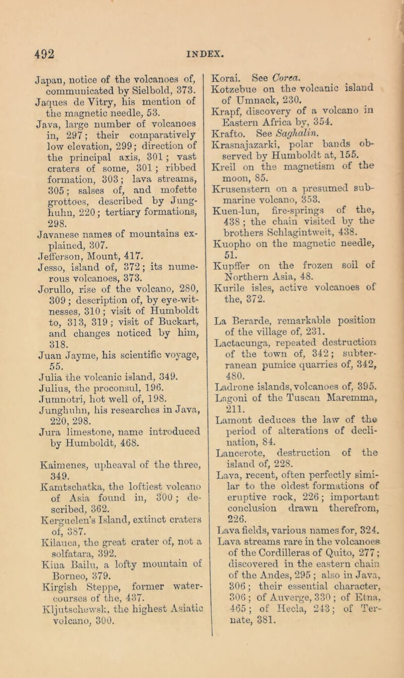 Japan, notice of tlie volcanoes of, communicated by Sielbold, 373. Jaques de Yitry, his mention of tiie magnetic needle, 53. Java, large number of volcanoes in, 297; their comparatively low elevation, 299; direction of the principal axis, 301; vast craters of some, 301 ; ribbed formation, 303; lava streams, 305; salses of, and mofette grottoes, described by Jung- huhn, 220; tertiary formations, 298. Javanese names of mountains ex- plained, 307. Jefferson, Mount, 417. Jesso, island of, 372; its nume- rous volcanoes, 373. Jorullo, rise of the volcano, 280, 309 ; description of, by eye-wit- nesses, 310 ; visit of Humboldt to, 313, 319; visit of Buckart, and changes noticed by him, 318. Juan Jayme, his scientific voyage, 55. Julia the volcanic island, 349. Julius, the proconsul, 196. Jumnotri, hot well of, 198. Junghuhn, his researches in Java, 220, 298. Jura limestone, name introduced by Humboldt, 408. Kaimenes, upheaval of the three, 349. Kamtschatka, the loftiest volcano of Asia found in, 300 ; de- scribed, 362. Kerguelen’s Island, extinct craters of, 3S7. Kilauea, the great crater of, not a solfatara, 392. Kina Bailu, a lofty mountain of Borneo, 379. Kirgish Steppe, former water- courses of the, 437. Kljutschewsk. the highest Asiatic volcano, 300. Korai. See Corea. Kotzebue on the volcanic island of Umnack, 230. Krapf, discovery of a volcano in Eastern Africa by, 354. Krafto. See Sakhalin. Ivrasnajazarki, polar bands ob- served by Humboldt at, 155. Kreil on the magnetism of the moon, 85. Krusenstern on a presumed sub- marine volcano, 353. Kuen-lun, fire-springs of the, 438 ; the chain visited by the brothers Sehlagintweit, 438. Kuopho on the magnetic needle, 51. Kupffer on the frozen soil of Northern Asia, 48. Kurile isles, active volcanoes of the, 372. La Berarde, remarkable position of the village of, 231. Lactacunga, repeated destruction of the town of, 342; subter- ranean pumice quarries of, 342, 480. Ladrone islands, volcanoes of, 395. Lagoni of the Tuscan Maremma, 211. Lamont deduces the law of the period of alterations of decli- nation, 84. Lancerote, destruction of the island of, 228. Lava, recent, often perfectly simi- lar to the oldest formations of eruptive rock, 226; important conclusion drawn therefrom, 226. Lava fields, various names for, 324. Lava streams rare in the volcanoes of the Cordilleras of Quito, 277; discovered in the eastern chain of the Andes, 295 ; also in Java, 306; their essential character, 306; of Auverge, 330 ; of Etna. 465; of Hecla, 243; of Ter- | nate, 381.