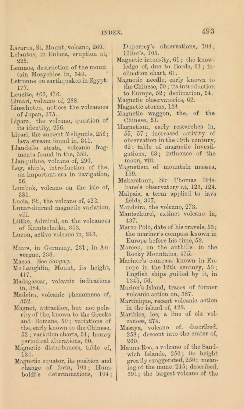 Lazarus, St. Mount, volcano, 269. j Lelantus, in Euboea, eruption at, 225. Lemnos, destruction of the moun tain Mosychlos in, 349. Letronne on earthquakes in Egypt, 177. Leucite, 466, 476. Limari, volcano of, 288. Linschoten, notices the volcanoes of Japan, 375. Lipara, the volcano, question of its identity, 256. Lipari, the ancient Meligunis, 256; lava stream found in, 341. Llandeilo strata, volcanic frag- ments found in the, 350. Llanquihue, volcano of, 290. Log, ship’s, introduction of the, an important era in navigation, 56. Lombok, volcano on the isle of, 381. Lucia, St., the volcano of, 422. Lunar-diurnal magnetic variation, viii. Liitke, Admiral, on the volcanoes of Kamtschatka, 363. Luzon, active volcano in, 243. Maars, in Germany, 231, in Au- vergne, 238. Macas. See Bang ay. McLaughlin, Mount, its height, 417. Madagascar, volcanic indications in, 384. Madeira, volcanic phenomena of, 352. Magnet, attraction, but not pola- rity of the, known to the Greeks and Romans, 50; variations of the, early known to the Chinese, 52 ; variation charts, 54; horary periodical alterations, 60. Magnetic disturbances, table of, 134. Magnetic equator, its position and change of form, 103; Hum- boldt's determinations, 104; Duperrey’s observations, 104; Elliot’s, 105. Magnetic intensity, 61 ; the know- ledge of, due to Borda, 61; in- clination chart, 61. Magnetic needle, early known to the Chinese, 50 ; its introduction to Europe, 52 ; declination, 54. Magnetic observatories, 62. Magnetic storms, 134. Magnetic waggon, the, of the Chinese, 51. Magnetism, early researches in, 55, 57; increased activity of observation in the 19th century, 62; table of magnetic investi- gations, 63; influence of the moon, viii. Magnetism of mountain masses, 159. Makerstoun, Sir Thomas Bris- bane’s observatory at, 123, 124. Malpais, a term applied to lava fields, 307. Mandeira, the volcano, 273. Mantschurei, extinct volcano in, 437. Marco Polo, date of his travels, 53; the mariner’s compass kuown in Europe before his time, 53. Marcou, on the anthills in the Rocky Mountains, 475. Mariner’s compass known in Eu- rope in the 12th century, 53 ; English ships guided by it, in 1345, 56. Marion’s Island, traces of former volcanic action on, 387. Martinique, recent volcanic action in the island of, 423. Maribios, los, a line of six vol- canoes, 274. Masaya, volcano of, described. 258 ; descent into the crater of, 260. Mauna-Roa, a volcano of the Sand- wich Islands, 250; its height greatly exaggerated, 250; mean- ing of the name, 245; described, 391; the largest volcano of the