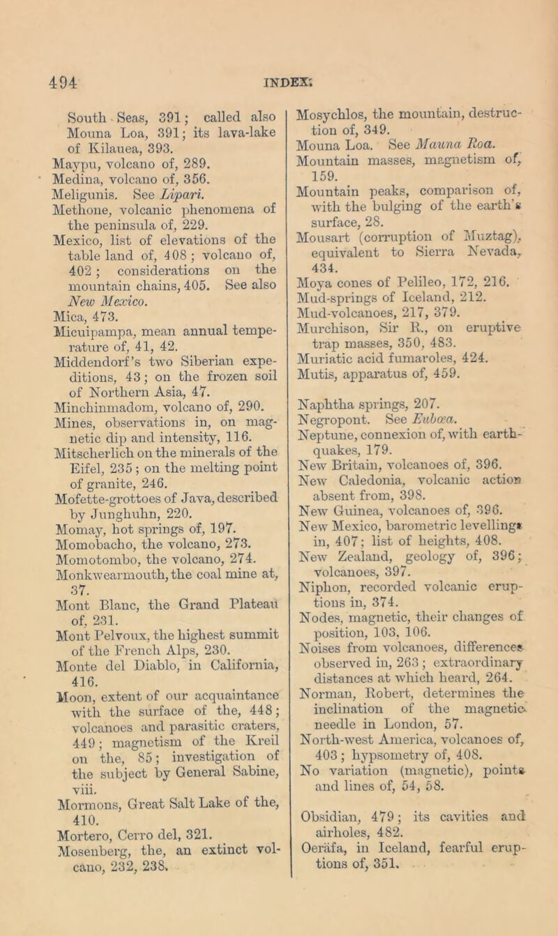 South Seas, 391; called also Mouna Loa, 391; its lava-lake of Kilauea, 393. Maypu, volcano of, 289. Medina, volcano of, 356. Meligunis. See Lipari. Methone, volcanic phenomena of the peninsula of, 229. Mexico, list of elevations of the table land of, 408 ; volcano of, 402 ; considerations on the mountain chains, 405. See also New Mexico. Mica, 473. Micuipampa, mean annual tempe- rature of, 41, 42. Middendorf’s two Siberian expe- ditions, 43; on the frozen soil of Northern Asia, 47. Minchinmadom, volcano of, 290. Mines, observations in, on mag- netic dip and intensity, 116. Mitscherlich on the minerals of the Eifel, 235 ; on the melting point of granite, 246. Mofette-grottoes of Java, described by Junghuhn, 220. Mo may, hot springs of, 197. Momobacho, the volcano, 273. Momotombo, the volcano, 274. Monkwearmouth, the coal mine at, 37. Mont Blanc, the Grand Plateau of, 231. Mont Pelvoux, the highest summit of the French Alps, 230. Monte del Diablo, in California, 416. Moon, extent of our acquaintance with the surface of the, 448; volcanoes and parasitic craters, 449; magnetism of the Kreil on the, 85; investigation_ of the subject by General Sabine, viii. Mormons, Great Salt Lake of the, 410. Mortero, Cerro del, 321. Mosenberg, the, an extinct vol- cano, 232, 238. Mosychlos, the mountain, destruc- tion of, 349. Mouna Loa. See Mauna Roa. Mountain masses, magnetism of, 159. Mountain peaks, comparison of, with the bulging of the earth’s surface, 28. Mousart (corruption of Muztag), equivalent to Sierra Nevada, 434. Moya cones of Pelileo, 172, 216. Mud-springs of Iceland, 212. Mud-volcanoes, 217, 379. Murchison, Sir R., on eruptive trap masses, 350, 483. Muriatic acid fumaroles, 424. Mutis, apparatus of, 459. Naphtha springs, 207. Negropont. See Euboea. Neptune, connexion of, with earth- quakes, 179. New Britain, volcanoes of, 396. New Caledonia, volcanic action absent from, 398. New Guinea, volcanoes of, 396. New Mexico, barometric levelling! in, 407; list of heights, 408. New Zealand, geology of, 396; volcanoes, 397. Niphon, recorded volcanic erup- tions in, 374. Nodes, magnetic, their changes of position, 103. 106. Noises from volcanoes, differences observed in, 263 ; extraordinary distances at which heard, 264. Norman, Robert, determines the inclination of the magnetic, needle in London, 57. North-west America, volcanoes of, 403 ; hypsometry of, 408. No variation (magnetic), points and lines of, 54, 58. Obsidian, 479; its cavities and aii’holes, 482. Oeriifa, in Iceland, fearful erup- tions of, 351.