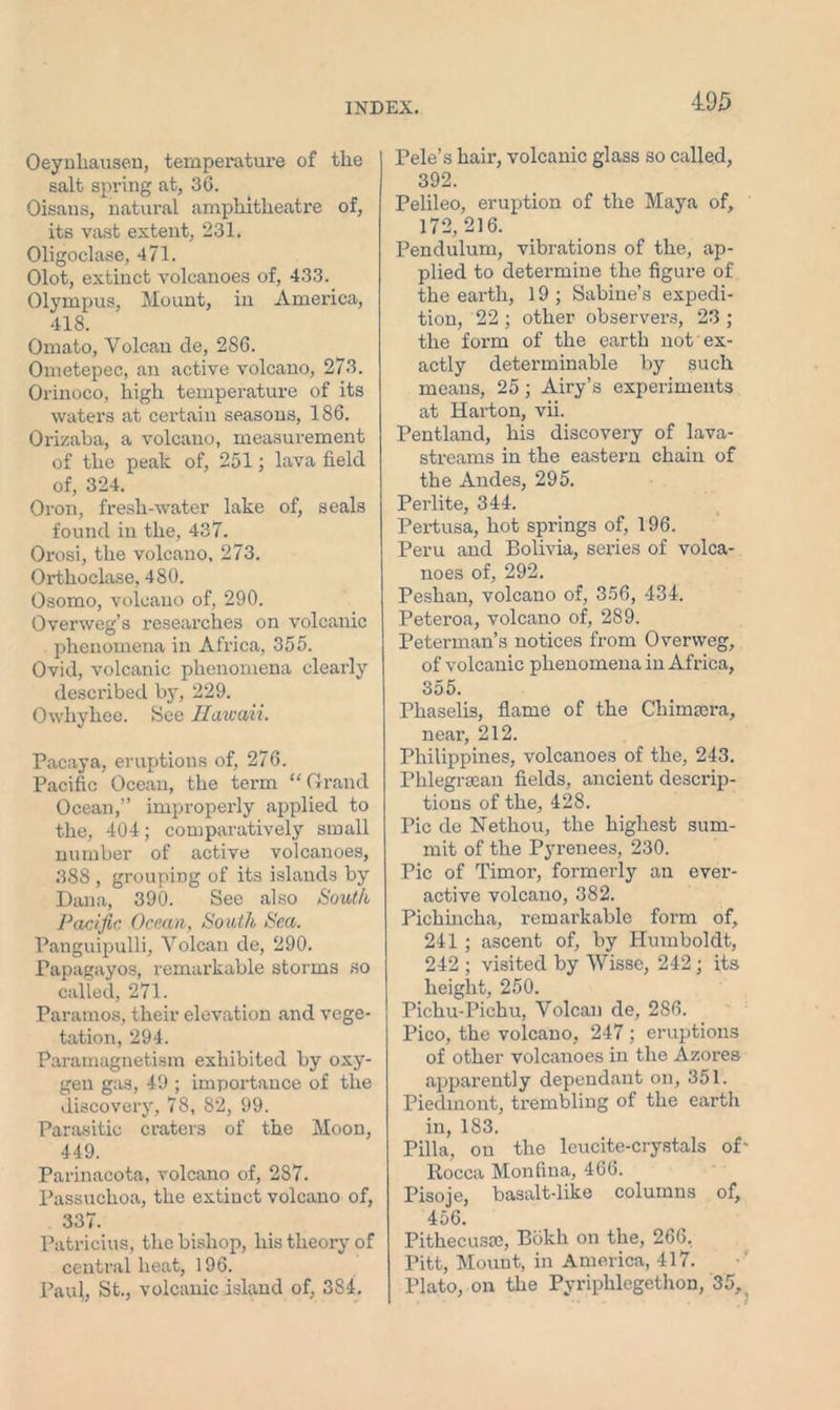 Oeynhausen, temperature of the salt spring at, 36. Oisans, natural amphitheatre of, its vast extent, 231. Oligoclase, 471. Olot, extinct volcanoes of, 433. Olympus, Mount, in America, 418. Omato, Yolcau de, 286. Ometepec, an active volcano, 273. Orinoco, high temperature of its waters at certain seasons, 186. Orizaba, a volcano, measui-ement of the peak of, 251; lava field of, 324. Oron, fresh-water lake of, seals found in the, 437. Orosi, the volcano, 273. Orthoclase, 480. Osomo, volcano of, 290. Overweg’s researches on volcanic phenomena in Afi'ica, 355. Ovid, volcanic phenomena cleai'ly described by, 229. Owhyhee. See Hawaii. Pacaya, eruptions of, 276. Pacific Ocean, the term “Grand Ocean,” improperly applied to the, 404; comparatively small number of active volcanoes, 388 , grouping of its islands by Dana, 390. See also South Pacific Ocean, South Sea. Panguipulli, Volcan de, 290. PapaKayos, remai’kable storms so called, 271. Paramos, their elevation and vege- tation, 294. Paramagnetism exhibited by oxy- gen gas, 49 ; impox-tance of the discovery, 78, 82, 99. Parasitic craters of the Moon, 449. Parinacota, volcano of, 287. Passuchoa, the extinct volcano of, 337. Patricius, the bishop, his theory of central heat, 196. Paul, St., volcanic island of, 384. 495 Pele’s hair, volcanic glass so called, 392. Pelileo, eruption of the Maya of, 172,216. Pendulum, vibrations of the, ap- plied to determine the figure of the eai'th, 19; Sabine’s expedi- tion, 22 ; other observers, 23 ; the form of the earth not ex- actly determinable by such means, 25 ; Airy’s experiments at Harton, vii. Pentland, his discovex-y of lava- streams in the eastern chain of the Andes, 295. Perlite, 344. Pertusa, hot springs of, 196. Peru and Bolivia, series of volca- noes of, 292. Peshan, volcano of, 356, 434. Peteroa, volcano of, 289. Peterman’s notices from Overweg, of volcanic phenomena in Afi’ica, 355. Phaselis, flame of the Chimaxra, neai’, 212. Philippines, volcanoes of the, 243. Phlegrsean fields, ancient desci’ip- tious of the, 428. Pic de Nethou, the highest sum- mit of the Pyrenees, 230. Pic of Timor, formerly an ever- active volcano, 382. Pichincha, remarkable foi’m of, 241 ; ascent of, by Humboldt, 242 ; visited by VVisse, 242; its height, 250. Pichu-Pichu, Volcan de, 286. Pico, the volcano, 247 ; eruptions of other volcanoes in the Azores apparently dependant on, 351. Piedmont, ti’embling of the earth in, 183. Pilla, on the leucite-crystals of Rocca Monfina, 466. Pisoje, basalt-like columns of, 456. Pithecusce, Bokli on the, 266. Pitt, Mount, in America, 417. Plato, on the Pyriphlcgethon, 35,