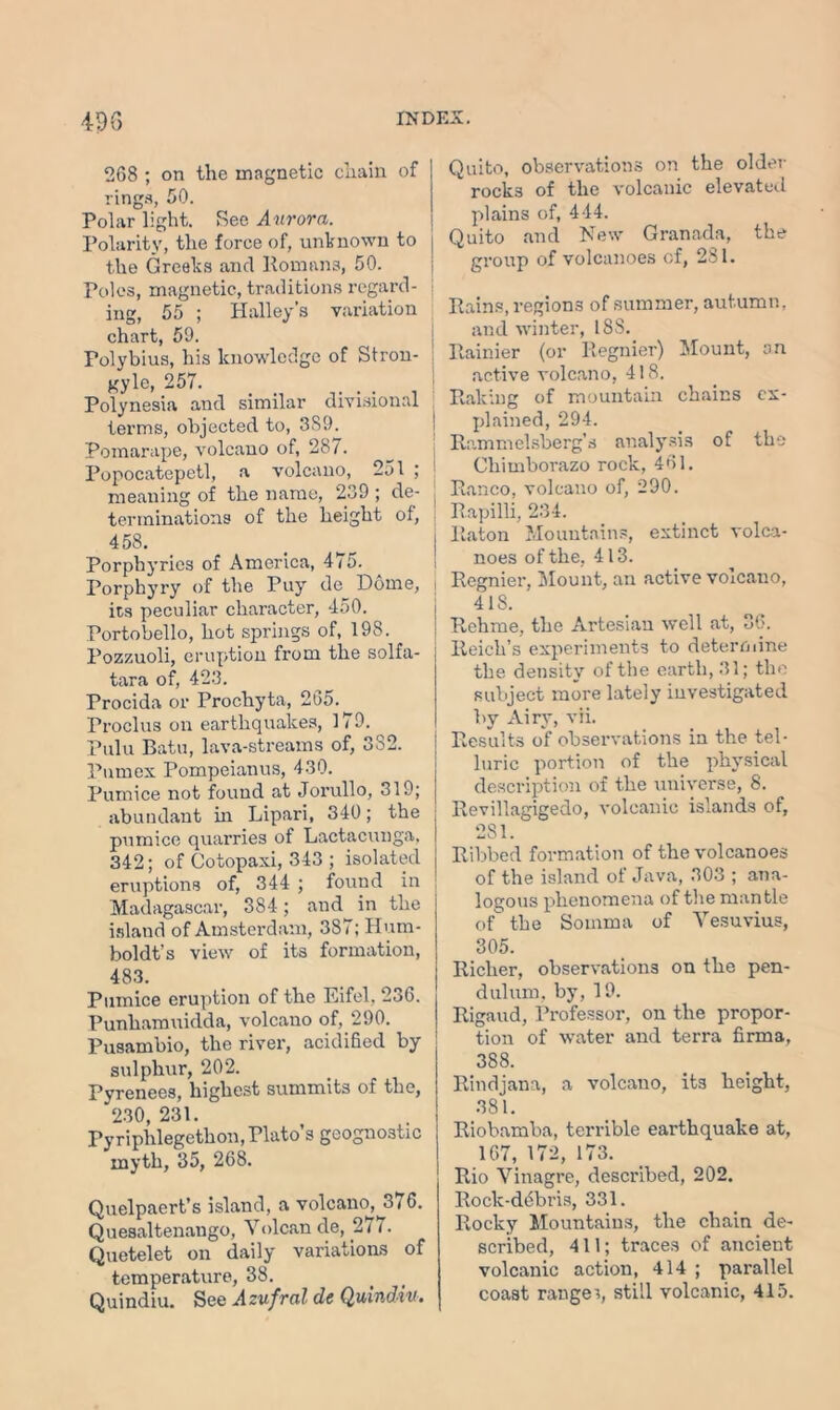 268 ; on tlie magnetic chain of rings, 50. Polar light. See Aurora. Polarity, the force of, unknown to the Greeks and Romans, 50. Poles, magnetic, traditions regard- ing, 55 ; Halley s variation chart, 59. Polybius, his knowledge of Stron- gyle, 257. . Polynesia and similar divisional terms, objected to, 3S9. Pomarape, volcano of, 287. Popocatepetl, a volcano, 251 ; meaning of the name, 239 ; de- terminations of the height of, 458. Porphyries of America, 475. Porphyry of the Puy de Dome, i its peculiar character, 450. Portobello, hot springs of, 198. Pozzuoli, eruption from the solfa- tara of, 423. Procida or Prochyta, 265. Proclus on earthquakes, 179. Pulu Batu, lava-streams of, 3o2. Pumex Pompeianus, 430. Pumice not found at Jorullo, 319; abundant hi Lipari, 340; the pumice quarries of Lactacunga, 342; of Cotopaxi, 343 ; isolated eruptions of, 344 ; found in Madagascar, 384; and in the island of Amsterdam, 387; Hum- boldt’s view of its formation, 483. Pumice eruption of the Eifel, 236. Punliamuidda, volcano of, 290. Pusambio, the river, acidified by sulphur, 202. Pyrenees, highest summits of the, 230, 231. Pyriphlegethon, Plato’s geognostic myth, 35, 268. Quelpaert’s island, a volcano, 376. Quesaltenango, Vulcan de, 271. Quetelet on daily variations of temperature, 38. Quindiu. See Azufral de Quindiu. Quito, observations on the older rocks of the volcanic elevated plains of, 444. Quito and New Granada, the group of volcanoes of, 281. Rains, regions of summer, autumn, and winter, 18S. Rainier (or Regnier) Mount, an active volcano, 418. Raking of mountain chains ex- plained, 294. Rammelsberg’s analysis of the Chimborazo rock, 461. Banco, volcano of, 290. Rapilli, 234. Raton Mountains, extinct volca- noes of the, 413. Regnier, Mount, an active voicauo, 418. Rehme, the Artesian well at, 36. Reich’s experiments to determine the density of the earth, 31; the subject more lately investigated by Airy, vii. Results of observations in the tel- luric portion of the physical description of the universe, 8. Revillagigedo, volcanic islands of, 281. Ribbed formation of the volcanoes of the island of Java, 303 ; ana- logous phenomena of the mantle of the Somma of Vesuvius, 305. Richer, observations on the pen- dulum. by, 19. Rigaud, Professor, on the propor- tion of water and terra firma, 388. Rindjana, a volcano, its height, 381. Riobamba, terrible earthquake at, 167, 172, 173. Rio Vinagre, described, 202. Rock-debris, 331. Rocky Mountains, the chain de- scribed, 411; traces of ancient volcanic action, 414 ; parallel coast ranges, still volcanic, 415.