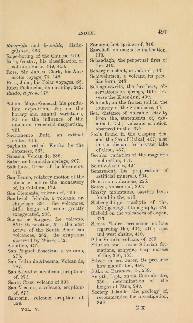 Ronquido and bramido, distin- guished, 263. Rope-boi'ing of the Chinese, 219. Rose, Gustav, his classification of volcanic rocks, 449, 453. Ross, Sir James Clark, hi3 Ant- arctic voyage, 75, 145. Ross, John, his Polar voyages, 65. Rucu-Pichincha, its meaning, 242. Ruido, el gran, 172. Sabine, Major-General, his pendu- lum expedition, 22; on the horary and annual variations, 82; on the influence of the moon on terrestrial magnetism, viii. Sacramento Butt, an extinct crater, 416. Saghalin, called Krafto by the Japanese, 367. Sahama, Yolcan de, 286. Salses and naphtha springs, 207. Salt Lake, Great, of the Mormons, 410. San Bruno, rotatory motion of the obelisks before the monastery of, in Calabria, 172. San Clemente, volcano of, 290. Sandwich Islands, a volcanic ar- chipelago, 391 ; the volcanoes, 245; height of some greatly exaggerated, 250. Sangai or Sangay, the volcano, 251; its position, 251 ; the most active of tho South American volcanoes, 262; its eruptions observed by Wisse, 182. Sanidine, 475. San Miguel Bosotlan, a volcano, 275. San Pedro de Atacama, Yolcan de, 287. San Salvador, a volcano, eruptions of, 275. Santa Cruz, volcauo of 395. San Vicente, a volcano, eruptions of, 275. Santorin, volcanic eruption of, 229. VOL. V. Saragyn, hot springs of, 346. Sawelieff on magnetic inclination, 113. Schagdagh, the perpetual fires of the, 210. Schergin’s shaft, at Jakutsk, 43. Schiwelutsch, a volcano, its pecu- liar form, 248 Schlagintvveits, the brothers, ob- servations on springs, 191; tra verse the Kuen-lun, 439. Schrenk, on the frozen soil in the country of the Samojedes, 46. Sea, distance of Volcanic activity from the, statements of, exa- mined, 432; volcanic eruption observed in the, 377 Seals found in the Caspian Sea, and the Sea of Baikal, 437; also in the distant fresh-water lake of Oron, 437. Secular variation of the magnetic inclination, 111. Semi-volcanoes, 424. Senarmont, his preparation Of artificial minerals, 204. Seneca on volcanoes, 226. Sesaya, volcano of, 395. Shasty mountains, basaltic lavas found in the, 416. Siebengebirge, trachyte of the, 237; geological topography, 454. Siebold on the volcanoes of Japan, 373. Sierra Madre, erroneous notions regarding the, 405, 410 ; east and west chains, 410. Silla Veluda, volcano of, 289. Silurian and Lower Silurian for- mations, eruptive trap masses of the, 350, 483. Silver in sea-water, its presence how manifested, 440. Sitka or Baranow, 43, 269. Smyth, Capt., on the Columbretes, 350 ; determination of the height of Etna, 249. Society Islands, the geology of, recommended for investigation, 399. 2 K