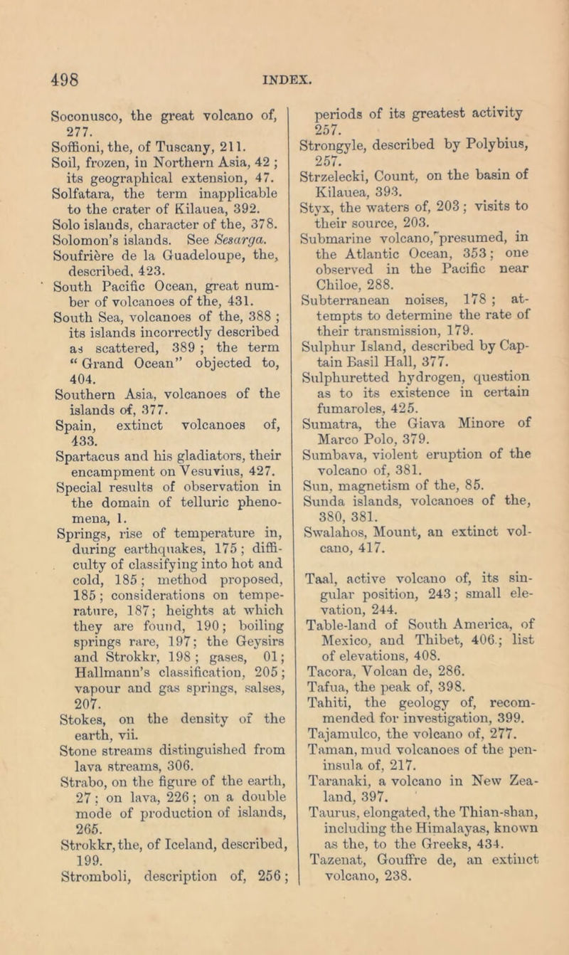 Soconusco, the great volcano of, 277. Soffioni, the, of Tuscany, 211. Soil, frozen, in Northern Asia, 42 ; its geogi’aphical extension, 47. Solfatara, the term inapplicable to the crater of Kilauea, 392. Solo islands, character of the, 378. Solomon’s islands. See Sesarga. Soufriere de la Guadeloupe, the, described, 423. South Pacific Ocean, great num- ber of volcanoes of the, 431. South Sea, volcanoes of the, 388 ; its islands incorrectly described as scattered, 389 ; the term “ Grand Ocean” objected to, 404. Southern Asia, volcanoes of the islands of, 377. Spain, extinct volcanoes of, 433. Spartacus and his gladiators, their encampment on Vesuvius, 427. Special results of observation in the domain of telluric pheno- mena, 1. Springs, rise of temperature in, during earthquakes, 175; diffi- culty of classifying into hot and cold, 185; method proposed, 185 ; considerations on tempe- rature, 187; heights at which they are found, 190; boiling springs rare, 197; the Geysirs and Strokkr, 198; gases, 01; Hallmann’s classification, 205; vapour and gas springs, salses, 207. Stokes, on the density of the earth, vii. Stone streams distinguished from lava streams, 306. Strabo, on the figure of the earth, 27; on lava, 226; on a double mode of production of islands, 265. Strokkr, the, of Iceland, described, 199. Stromboli, description of, 256; periods of its greatest activity 257. Strongyle, described by Polybius, 257. Strzelecki, Count, on the basin of Kilauea, 393. Styx, the waters of, 203 ; visits to their source, 203. Submarine volcano,^presumed, in the Atlantic Ocean, 353; one observed in the Pacific near Chiloe, 288. Subterranean noises, 178 ; at- tempts to determine the rate of their transmission, 179. Sulphur Island, described by Cap- tain Basil Hall, 377. Sulphuretted hydrogen, question as to its existence in certain fumaroles, 425. Sumatra, the Giava Min ore of Marco Polo, 379. Sumbava, violent eruption of the volcano of, 381. Sun, magnetism of the, 85. Sunda islands, volcanoes of the, 380, 381. Swalahos, Mount, an extinct vol- cano, 417. Taal, active volcano of, its sin- gular position, 243; small ele- vation, 244. Table-land of South America, of Mexico, and Thibet, 406.; list of elevations, 408. Tacora, Volcan de, 286. Tafua, the peak of, 398. Tahiti, the geology of, recom- mended for investigation, 399. Tajamulco, the volcano of, 277. Taman, mud volcanoes of the pen- insula of, 217. Taranaki, a volcano in New Zea- land, 397. Taurus, elongated, the Thian-shan, including the Himalayas, known as the, to the Greeks, 434. Tazenat, GoufFre de, an extinct volcano, 238.