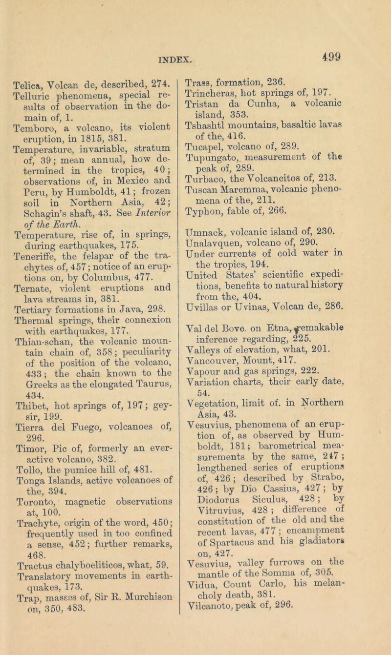 Telica, Volcan de, described, 274. Telluric phenomena, special re- sults of observation in the do- main of, 1. Temboro, a volcano, its violent eruption, in 1815, 381. Temperature, invariable, stratum of, 39; mean annual, how de- termined in the tropics, 4 0; observations of, in Mexico and Peru, by Humboldt, 41; frozen soil in Northern Asia, 42; Schagin’s shaft, 43. See Interior of the Earth. Temperature, rise of, in springs, during earthquakes, 175. Teneriffe, the felspar of the tra- chytes of, 457; notice of an erup- tions on, by Columbus, 477. Ternate, violent eruptions and lava streams in, 381. Tertiary formations in Java, 298. Thermal springs, their connexion with earthquakes, 177. Thian-schan, the volcanic moun- tain chain of, 358; peculiarity of the position of the volcano, 433; the chain known to the Greeks as the elongated Taurus, 434. Thibet, hot springs of, 197; gey- sir, 199. Tierra del Fuego, volcanoes of, 296. Timor, Pic of, formerly an ever- active volcano, 382. Tollo, the pumice hill of, 481. Tonga Islands, active volcanoes of the, 394. Toronto, magnetic observations at, 100. Trachyte, origin of the word, 450; frequently used in too confined a sense, 4 52; further remarks, 468. Tractus chalyboeliticos, what, 59. Translatory movements in earth- quakes, 173. Trap, masses of, Sir R. Murchison on, 350, 483. Trass, formation, 236. Trincheras, hot springs of, 197. Tristan da Cunha, a volcanic island, 353. Tshashtl mountains, basaltic lavas of the, 416. Tucapel, volcano of, 289. Tupungato,, measurement of the peak of, 289. Turbaco, the Volcancitos of, 213. Tuscan Maremma, volcanic pheno- mena of the, 211. Typhon, fable of, 266. Umnack, volcanic island of, 230. Unalavquen, volcano of, 290. Under currents of cold water in the tropics, 194. United States’ scientific expedi- tions, benefits to natural history from the, 404. Uvillas or Uvinas, Volcan de, 286. Val del Bove. on Etna, f’emakable inference regarding, 225. Valleys of elevation, what, 201. Vancouver, Mount, 417. Vapour and gas springs, 222. Variation charts, their early date, 54. Vegetation, limit of. in Northern Asia, 43. Vesuvius, phenomena of an erup- tion of, as observed by Hum- boldt, 181; barometrical mea- surements by the same, 217 ; lengthened series of eruptions of, 426; described by Strabo, 426; by Dio Cassius, 427; by Diodorus Siculus, 428; by Vitruvius, 428 ; difference of constitution of the old and the recent lavas, 477 ; encampment of Spartacus and his gladiators on, 427. Vesuvius, valley furrows on the mantle of the Somma of, 305. Vidua, Count Carlo, his melan- choly death, 381. Vilcanoto, peak of, 296.