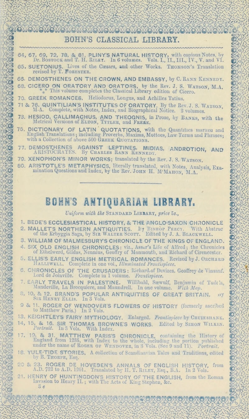 DliO^UOii’oU'! m&wsm BOHN’S CLASSICAL LIBRARY. 64. 67, 69, 72, 78, Sc 81. PLINY'S NATURAL HISTORY, with copious Notes, by Dr. Bostock and T. H. Riley. In 6 volumes. Vols. I., II., HI., IV., V. and VI. 65. SUETONIUS. Lives of the Caesars, and other Works. Thomson’s Translation revised by T. Forester. 66. DEMOSTHENES ON THE CROWN, AND EMBASSY, by C. Rann Kennedy. 68. CICERO ON ORATORY AND ORATORS, by the Rev. J. S. Watson, M.A. %* This volume completes the Classical Library edition of Cicero. 70. GREEK ROMANCES. I-Ieliodorus, Longus, and Achilles Tatius. 71 Sc 76. QUINTILIAN'S INSTITUTES OF ORATORY. By the Rev. J. S. Watson MA. Complete, with Notes, Index, and Biographical Notice. 2 volumes. 73. HESIOD, CALLIMACHUS, AND THEOGNIS, iu Prose, by Banks, with the Metrical Versions of Elton, Tytlkr, and Frere. J / y. » 75. DICTIONARY OF LATIN QUOTATIONS, with the Quantities marxeu and o&A>fr I,' VI ,sl,nL R b«n M m 1 aL • ,. M m 1 A1 ■. ,1 1 .. 1).. A 1 _ XI * 1 I i 1 T ,11 1 VV1 A y ^ / English Translations; including Proverbs, Maxims, Mottoes, Law Terms and Phrases; SgyA? with a Collection of above 500 Greek Quotations. o<>o~V 77. DEMOST.HENES AGAINST LEPTINES, MIDIA3, ANDROTION AWP> SPxxV/ A1USTOCRATES. By Charles Rann Kennedy IUN’ and ' '■ 79. XENOPHON'S MINOR WORKS; translated by the Rev. J. S. Watson. 80. ARISTOTLE'S METAPHYSICS, literally translated, with Notes Analysis Exa mination Questions and Index, by the Rev. John II. M'Maiion, M.A. ’ SO KM'S ANT1QU ARiAM LIBRARY. Uniform with the Standard Library, price vs., 1. BEDE'S ECCLESIASTICAL HISTORY, & THE ANGLO-SAXON CHRONICLE 2. MALLET'S NORTHERN ANTIQUITIES. By Bishop Percy. With Abstract of the Erbyggia Saga, by Sir Walter Scott. Edited by J. A. Blackwell. 3. WILLIAM OF MALMESBURY'S CHRONICLE OF THE KINGS OF ENGLAND. 4. SIX OLD ENGLISH CHRONICLES: viz., Assir’s Life of Alfred; the Chronicles of Ethclwerd, Gildas, Nennius, GeolTry of Monmouth, and Richard of Cirencester. 5. ELLIS'S EARLY ENGLISH METRICAL ROMANCES. Revised by J. Orchard Halliwell. Complete in one vo)., Illuminated Frontispiece. 6. CHRONICLES OF THE CRUSADERS: Richard, of Devizes. Geoffrey de Vinsauf. Lord de Joinvillc. Complete iu 1 volume. Frontispiece. EARLY TRAVELS IN PALESTINE. Willibald, Ssewulf, Benjamin of Tudda, Mandeville, La Brocquicre, and Maundrell. In one volume. With Map. 10, Sc 12. BRAND'S POPULAR ANTIQUITIES OF GREAT BRITAIN. mr Henry Ellis. In 3 Vols. uy 9 & 11. ROGER OF WENDOVER'S FLOWERS OF HISTORY (formerly ascribed to Matthew Paris.) In 2 Vols. 13. KEIGHTLEY'S FAIRY MYTHOLOGY. Enlarged. Frontispiece by Cuuiksiiank. 14, 15, 8c 16. SIR THOMAS BROWNE'S WORKS. Edited by Simon Wilkin. 1 ortrait. In 3 Vols. With Index. 17. 19, 8c 31. MATTHEW PARIS’S CHRONICLE, England from 1235, with Index to the whole, including the portion published containing the History of r . - — —, including .... , , under the name of Roger of Wendovkr, in 3 Vols. (See 9 and 11). Portrait. 18. YULE-TIDE STORIES. A collection of Scandinavian Talcs and Traditions, edited by B. Thorpe, Esq. 20 & 23. ROGER DE HOVESEN'S ANNALS OF ENGLISH HISTORY, A.D. 7o2 to A.P. 1201. Translated by II. T. Riley, Esq., B.A. In 2 Vols. irom 21. HENRY OF HUNTINGDON'S HISTORY OF THE ENGLISH, from the Roman Invasion to Ileury II.; with The Acts of King Stephen, &c. -«