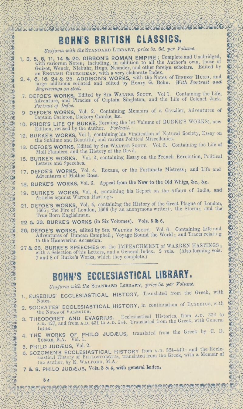 > UW UW'JS' U' BOHNS BRITISH CLASSICS. Uniform with the Standard Lirrart, price 3s. 6d. per Volume. 1, 3, 6, 8, 11, 14 &. 20. GIBBON’S ROMAN EMPIRE; Complete and Unabridged with variorum Notes; including, in addition to all the Author’s own, those ol Guizot, Wenck, Niebuhr, Hugo, Neander, and other foreign scholars. Edited by an English Churchman, with a very elaborate Index. 2, 4, 6, 16, 24 & 25. ADDISON'S WORKS, with the Notes of Bishop TIurd, and large additions collated and edited by Henry G. Bohn. With Portrait ana. Engravings on steel. 7 DEFOE'S WORKS, Edited by Sir Walter Scott. Yol 1. Containing the Life, Adventure, and Piracies of Captain Singleton, and the Life of Colonel Jack. Portrait of Defoe. 9 DEFOE'S WORKS, Vol. 2. Containing Memoirs of a Cavalier, Adventures of Captain Carlcton, Hickory Cronke, &c. 10. PRIOR'S LIFE OF BURKE, (forming the 1st Volume of BURKE’S WORKS), new Edition, revised by the Author. Portrait. 12. BURKE'S WORKS, Vol 1, containing his Vindication of Natural Society, Essay on the Sublime and Beautiful, and various Political Miscellanies. 13 DEFOE'S WORKS, Edited bv Sir Walter Scott. Vol. 3. Containing the Life of Moll Flanders, and the History of the Devil. 15. BURKE'S WORKS. Vol. 2, containing Essay on the French Revolution, Political Letters and Speeches. 17. DEFOE'S WORKS, Vol. 4. Roxana, or the Fortunate Mistress; and Life and Adventures of Mother ltoss. 18. BURKE'S WORKS, Vol. 3. Appeal from the New to the Old Whigs, &c., &c. 19 BURKE'S WORKS, Vol. 4, containing his Report on the Affairs of India, and Articles against Warren Hastings. of DEFOE'S WORKS Vol. 5, containing the History of the Great Plague of London, 1665 ; the Fire of’London, 1666 (by an anonymous writer); the Storm; and the True Born Englishman. 22 Sc 23. BURKE'S WORKS (in Six Volumes). Vols. 5 & 6. 26. DEFOE'S WORKS, edited by Sir Walter Scott. Vol. 6 Containing Life and Adventures of Duncan Campbell; Voyage Round the World ; and Tracts relating to the Hanoverian Accession. 27 & 28. BURKE'S SPEECHES on the IMPEACHMENT of WARREN HAS1 INGS ; with a Selection ofdiis Letters, and a General Index. 2 vols. (Also forming vols. 7 and 8 of Burke’s Works, which they complete.) BOHN’S ECCLESIASTICAL LIBRARY. i a ■ § e 5i </Vi>o vm Vn/v^o * vT^ Cw ■.» Uniform with the Standard Library, price 5s. per Volume. 1.. EUSEBIUS' ECCLESIASTICAL HISTORY, Translated from the Greek, with Notes. . 2. SOCRATES' ECCLESIASTICAL HISTORY, hi continuation ot Eusebius, with the Notes of Valksius. ~ THFODORET AND EVAGRIUS. Ecclesiastical Histories, from a.d. to a.u.LTT, and from a.d. 431 to a.d. 544. Translated from the Greek, with GeneiaJ 4. THE WORKS OF PHILO JUD/EUS, translated from the Greek l>y C. D. 6. SOZOM*EbTS^ECCLESIASTICAL HISTORY from a J,’'. G^k^vith'a Mcmoir of siasticvl History of Piiilostorgius, translated from the Greek, with a -Memo r tins Author, by E. Walpord, M.A. 7 &. 8. PHILO JUD/EelS, Vols. 3 St 4, with general Index, ZpL;