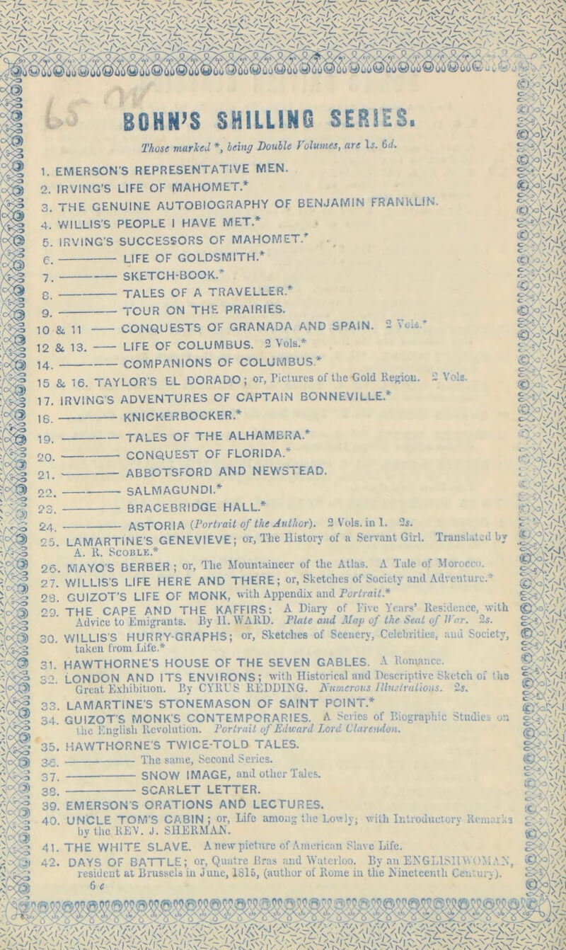 BOHN’S SHILLING SERIES. Those marked *, being Double f olumes, are Is. 6(/. EMERSON'S REPRESENTATIVE MEN. IRVING'S LIFE OF MAHOMET* THE GENUINE AUTOBIOGRAPHY OF BENJAMIN FRANKLIN. . WILLIS'S PEOPLE I HAVE MET.* . IRVING'S SUCCESSORS OF MAHOMET.* . LIFE OF GOLDSMITH.* . SKETCH-BOOK.* . TALES OF A TRAVELLER.* . TOUR ON THE PRAIRIES. — CONQUESTS OF GRANADA AND SPAIN. 2 Vois.' LIFE OF COLUMBUS. 2 Vols* COMPANIONS OF COLUMBUS.* Vole. & 16. TAYLOR'S EL DORADO; or, Pictures of the-Gold Region. . IRVING'S ADVENTURES OF CAPTAIN BONNEVILLE* . KNICKERBOCKER* TALES OF THE ALHAMBRA* i. CONQUEST OF FLORIDA.* ABBOTSFORD AND NEWSTEAD. I. SALMAGUNDI* i. BRACEBRIDGE HALL* [ ASTORIA (Portrait of the Author). 2 Vols. ini. 2 s. LAMARTINE'S GENEVIEVE; or, The History of a Servant Girl. Translated by A. It. Scoble* S. MAYO'S BERBER ; or, The Mountaineer of the Atlas. A Tale of Morocco. /.WILLIS'S LIFE HERE AND THERE; or. Sketches of Society’and Adventure* A GUIZOT'S LIFE OF MONK, with Appendix and Portrait.* 'j. THE CAPE AND THE KAFFIRS: A Diary of live Years’ Residence, with n C. L/HrL nlvL/ I I i i- I\ni i • — — J ~ - > Advice to Emigrants. By II. WARD. Plate and Map of the Seal of War. 2s. 30. 31. 32. Ilf (JCasVA vv* *“'0 * 1 J * WILLIS'S HURRY-GRAPHS; or, Sketches of Scenery, Celebrities, and Society, taken from Life.* HAWTHORNE'S HOUSE OF THE SEVEN GABLES. A Romance. LONDON AND ITS ENVIRONS; with Historical and Descriptive Sketch of the Great Exhibition. By CYRUS REDDING. Numerous Illustrations. 2s. LAMARTINE'S STONEMASON OF SAINT POINT* GUIZOT'S MONK'S CONTEMPORARIES. A Series of Biographic Studies on i iic English Revolution. Portrait of Edward Lord Clarendon. HAWTHORNE'S TWICE-TOLD TALES. The same. Second Series. SNOW IMAGE, and other Tales. SCARLET LETTER. 01 m mm, gfel mm - >.i7* Ip s £V\' V fte m Q) . EMERSON S ORATIONS AND LECTURES. UNCLE TOM'S CABIN; or, Life among the Lowly; with Introductory Remarks by the REV. J. SHERMAN. THE WHITE SLAVE. A new picture of American Slave Life. . DAYS OF BATTLE; or, Quatre Bras and Waterloo. By an ENGLISHWOMAN, resident at Brussels in June, 1S15, (author of Rome in the Nineteenth Century). 6 e