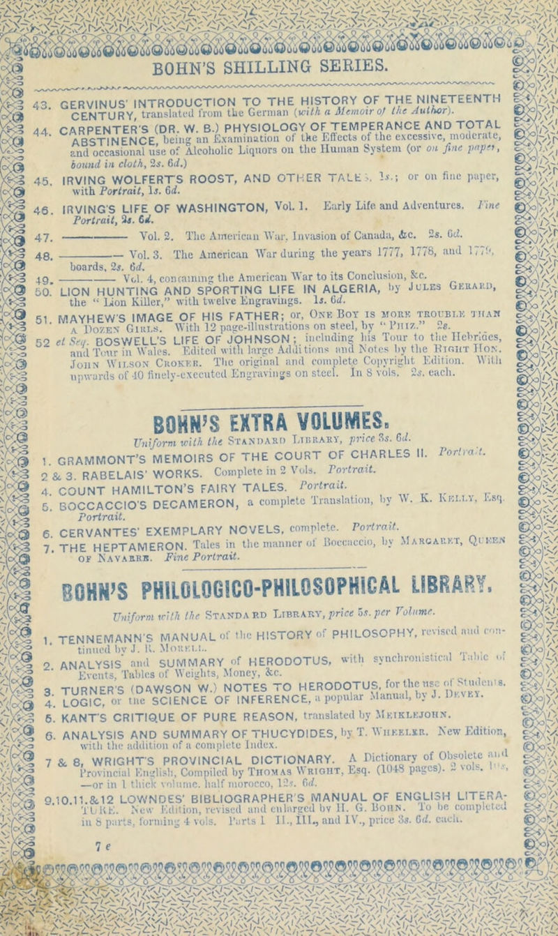 BOHN’S SHILLING SERIES. Vc-;iV/i sst 43. GERVINUS' INTRODUCTION TO THE HISTORY OF THE NINETEENTH C£jsjYURY, translated from the German {with a Alcmoit o} the Author). 44 CARPENTER'S (DR. W. B.) PHYSIOLOGY OF TEMPERANCE AND TOTAL ex,™  ABSTINENCE being an Examination of the Effects of the excessive, moderate, V&o an(l occasional use of Alcoholic Liquors on the Human System (or on fine papet, bound in cloth, 2s. 6d.) 45. IRVING WOLFERTS ROOST, AND OTHER TALE -. with Portrait, Is. 64. 46. IRVINGS LIFE OF WASHINGTON, Vol.l. Portrait, 3s. 64. or on fine paper, Early Life and Adventures. Tine Vol. 2. The American War, Invasion of Canada, &c. 2s. (id. Vol. 3. The American W'ar during the years 1777, 1778, and 177b, boards, 2s. 6d. Vol. 4, containing the American War to its Conclusion, ftc. y p ————| t/I. ‘IP, LUllUUllllljj ** p iii- 50. LION HUNTING AND SPORTING LIFE IN ALGERIA, by Jules Gerard, ti,p “ iJoo Killer ” with twelve Eneravines. Is. 64. the “ Ison Killer,” with twelve Engravings. Is. 64. 51. M AYH EW'S I MAGE OF HIS; /ATHERjor, One Boy^is morkjroubi.k than ' A Dozen- Girls. With 12 page-illustrations on steel, by - rnr/,. us. 52 el Sen. BOSWELL'S LIFE OF JOHNSON; including his Tour to the Ilebr.ues, Y'r-? and Tour in Wales. Edited with large Additions and Notes by the Hi out Hon. John Wilson Choker. The original and complete Copyright Edition. With upwards of 40 finely-executed Engravings on steel. In 8 vols. 2s. each. Port rad. BOHN’S EXTRA VOLUMES. Uniform with the Standard Library, price 3s. 64. 1. GRAMMONT’S MEMOIRS OF THE COURT OF CHARLES II. 2 & 3. RABELAIS' WORKS. Complete in 2 Vols. Portrait. 4. COUNT HAMILTON’S FAIRY TALES. Portrait. 5. BOCCACCIO'S DECAMERON, a complete Translation, hy W. K. Kki.i.y, Esq. Portrait. 6. CERVANTES' EXEMPLARY NOVELS, complete. Portrait. -j HEPTAMERON. Tales in the manner ot Boccaccio, hy Marcarkr, Quwin or Kavarrr. Fine Portrait. >>> BOHN’S PHIL0L0G1C0-PHIL0S0PHIGAL LIBRARY. Uniform icith the Standard Library, price 5s. per Volume. im C VU'/ TENNEMANN'S MANUAL Of the HISTORY of PHILOSOPHY, revised and con- tinued bv J. K. XloitKi.L. 2 ANALYSIS and SUMMARY of HERODOTUS, with synchrouistic.nl mine «» ‘ Events, Tables of Weights, Money, &c. p v; 3 TURNERS (DAWSON W.5 NOTES TO HERODOTUS for the:nse ^tudems. C/Q 4. LOGIC, or tne SCIENCE OF INFERENCE, a popular Manual, by J. Dh.vey. 6. KANT'S CRITIQUE OF PURE REASON, translated by Mkiklkjohn. G. ANALYSIS AND SUMMARY OF THUCYDIDES, by T. Wheeler. New Editio with the addition of a complete Index. 7 & 8, WRIGHTS PROVINCIAL DICTIONARY. A Dictionary of Obsolete ai Provincial English, Compiled by Thom as \N right, Lsq. (104-8 pag s)* ~ 1 • -or in 1 thick volume, half morocco, 12s. 64 ■Afi-i; O10.11.&.12 LOYx'NDES’ BIBLIOGRAPHER S MANUAL OF ENGLISH LITERA- 4 I KK. New Edition, revised and enlarged bv II. G. Bohn, lo be completed