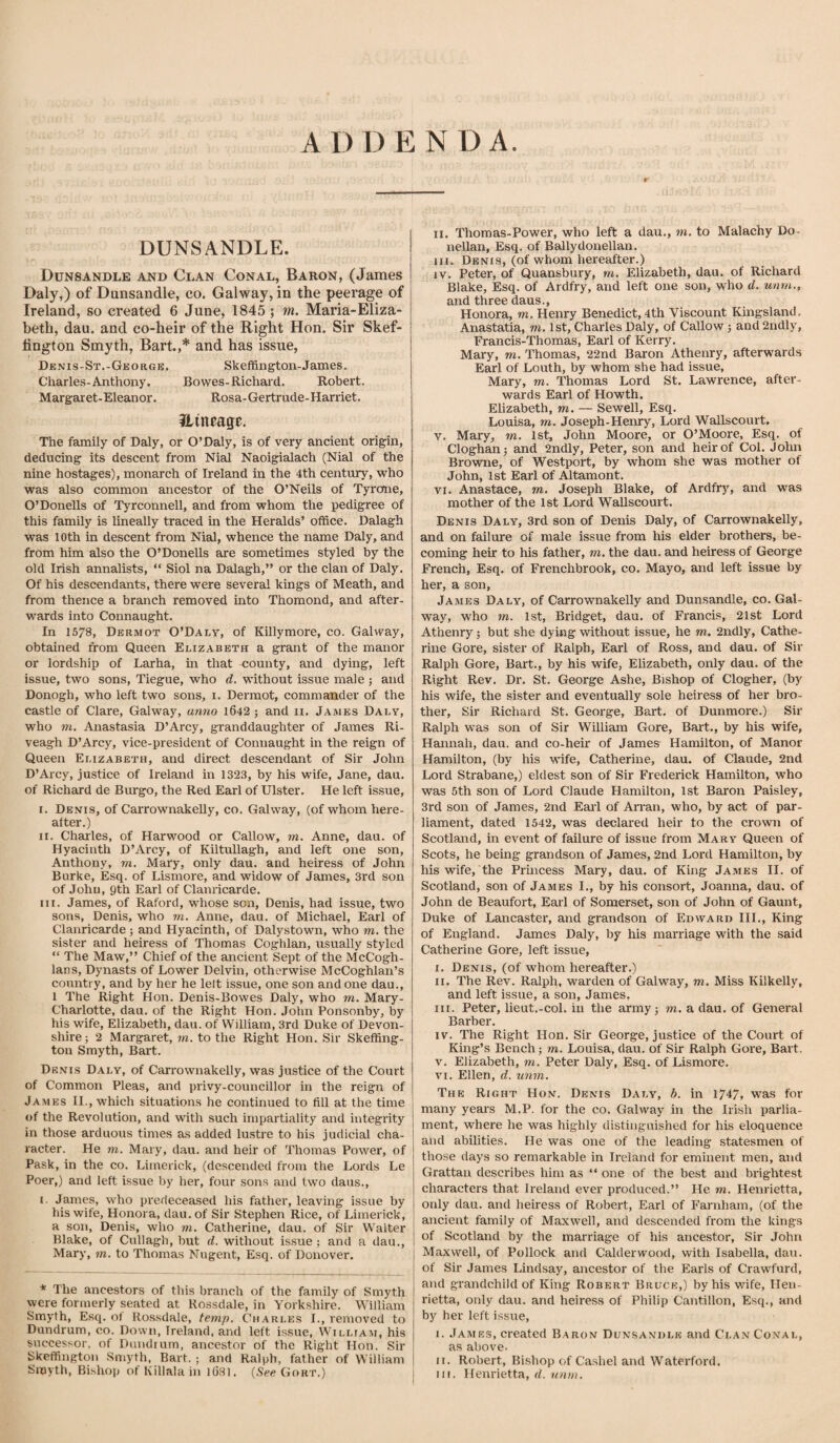 A I) I) E N D A DUNSANDLE. Dunsandle and Clan Conal, Baron, (James Daly,) of Dunsandle, co. Galway, in the peerage of Ireland, so created 6 June, 1845; m. Maria-Eliza- beth, dau. and co-heir of the Right Hon. Sir Skef- lington Smyth, Bart.,* and has issue, Denis-St.-George. Skeffington-James. Charles-Anthony. Bowes-Richard. Robert. Margaret-Eleanor. Rosa-Gertrude-Harriet. ilincage. The family of Daly, or O’Daly, is of very ancient origin, deducing its descent from Nial Naoigialach (Nial of the nine hostages), monarch of Ireland in the 4th century, who was also common ancestor of the O’Neils of Tyrone, O’Donells of Tyrconnell, and from whom the pedigree of this family is lineally traced in the Heralds’ office. Dalagh was loth in descent from Nial, whence the name Daly, and from him also the O’Donells are sometimes styled by the old Irish annalists, “ Siol na Dalagh,” or the clan of Daly. Of his descendants, there were several kings of Meath, and from thence a branch removed into Thomond, and after¬ wards into Connaught. In 1578, Dermot O’Daly, of Killymore, co. Galway, obtained from Queen Elizabeth a grant of the manor or lordship of Larha, in that county, and dying, left issue, two sons, Tiegue, who d. without issue male j and Donogh, who left two sons, i. Dermot, commander of the castle of Clare, Galway, anno 1642 ; and ii, James Daly, who m. Anastasia D’Arcy, granddaughter of James Ri- veagh D’Arcy, vice-president of Connaught in the reign of Queen Elizabeth, and direct descendant of Sir John D’Arcy, justice of Ireland in 1323, by his wife, Jane, dau. of Richard de Biu’go, the Red Earl of Ulster. He left issue, I. Denis, of Carrownakelly, co. Galway, (of whom here¬ after.) II. Charles, of Harwood or Callow, rn. Anne, dau. of Hyacinth D’Arcy, of KiltuUagh, and left one son, Anthony, m. Mary, only dau. and heiress of John Burke, Esq. of Lismore, and widow of James, 3rd son of John, 9th Earl of Clanricarde. ni. James, of Raford, whose son, Denis, had issue, two sons, Denis, who m. Anne, dau. of Michael, Earl of Clanricarde; and Hyacinth, of Dalystown, who m. the sister and heiress of Thomas Coghlan, usually styled “ The Maw,” Chief of the ancient Sept of the McCogh- lans. Dynasts of Lower Delvin, otherwise McCoghlan’s country, and by her he lelt issue, one son and one dau., 1 The Right Hon. Denis-Bowes Daly, who m. Mary- Charlotte, dau. of the Right Hon. John Ponsonby, by his wife, Elizabeth, dau. of William, 3rd Duke of Devon¬ shire; 2 Margaret, m. to the Right Hon. Sir Skeffing¬ ton Smyth, Bart. Denis Daly, of Carrownakelly, was justice of the Court of Common Pleas, and privy-councillor in the reign of James II., which situations he continued to fill at the time of the Revolution, and with such impartiality and integrity in those arduous times as added lustre to his judicial cha¬ racter. He m. Mary, dau. and heir of Thomas Power, of Pask, in the co. Limerick, (descended from the Lords Le Poer,) and left issue by her, four sons and two daus., i. James, who predeceased his father, leaving issue by his wife, Honora, dau. of Sir Stephen Rice, of Limerick, a son, Denis, who m. Catherine, dau. of Sir Walter Blake, of Cullagh, but d. without is.sue; and a dau., Mary, m. to Thomas Nugent, Esq. of Donover. * The ancestors of this branch of the family of Smyth were formerly seated at Rossdale, in Yorkshire. William Smyth, Esq. ot Rossdale, temp. Charles L, removed to Dundrum, co. Down, Ireland, and left issue, William, his successor, of Dundrum, ancestor of the Right Hon. Sir Skeffington Smyth, Bart. ; and Ralph, father of William Smyth, Bishop of Killala in l631. {See. Gort.) II. Thoraas-Power, who left a dau., m. to Malachy Do- nellan. Esq. of Ballydonellan. III. Denis, (of whom hereafter.) IV. Peter, of Quansbury, m. Elizabeth, dau. of Richard Blake, Esq. of Ardfry, and left one son, who d. unm., and three daus., Honora, m. Henry Benedict, 4th Viscount Kingsland. Anastatia, m. 1st, Charles Daly, of Callow; and 2ndly, Francis-Thomas, Earl of Kerry. Mary, m. Thomas, 22nd Baron Athenry, afterwards Earl of Louth, by whom she had issue, Mary, m. Thomas Lord St. Lawrence, after¬ wards Earl of Howth. Elizabeth, m. — Sewell, Esq. Louisa, m. Joseph-Henry, Lord Wallscourt. v. Mary, m. 1st, John Moore, or O’Moore, Esq. of Cloghan; and 2ndly, Peter, son and heir of Col. Jolm Browne, of Westport, by whom she was mother of John, 1st Earl of Altamont. VI. Anastace, m. Joseph Blake, of Ardfry^ and was mother of the 1st Lord Wallscourt. Denis Daly, 3rd son of Denis Daly, of Carrownakelly, and on failure of male issue from his elder brothers, be¬ coming heir to his father, m. the dau. and heiress of George French, Esq. of Frenchbrook, co. Mayo, and left issue by her, a son, James Daly, of Carrownakelly and Dunsandle, co. Gal¬ way, who in. 1st, Bridget, dau. of Francis, 21st Lord Athenry; but she dying without issue, he m. 2ndly, Cathe¬ rine Gore, sister of Ralph, Earl of Ross, and dau. of Sir Ralph Gore, Bart., by his wife, Elizabeth, only dau. of the Right Rev. Dr. St. George Ashe, Bishop of Clogher, (by his wife, the sister and eventually sole heiress of her bro¬ ther, Sir Richard St. George, Bart, of Dunmore.) Sir Ralph was son of Sir William Gore, Bart., by his wife, Hannah, dau. and co-hek of James Hamilton, of Manor Hamilton, (by his M'ife, Catherine, dau. of Claude, 2nd Lord Strabane,) eldest son of Sir Frederick Hamilton, who was 5th son of Lord Claude Hamilton, 1st Baron Paisley, 3rd son of James, 2nd Earl of Arran, who, by act of par¬ liament, dated 1542, was declared heir to the crown of Scotland, in event of failure of issue from Mary Queen of Scots, he being grandson of James, 2nd Lord Hamilton, by his wife, the Princess Mary, dau. of King James II. of Scotland, son of James I., by his consort, Joanna, dau. of John de Beaufort, Earl of Somerset, son of John of Gaunt, Duke of Lancaster, and grandson of Edward III., King of England. James Daly, by his marriage with the said Catherine Gore, left issue, I. Denis, (of whom hereafter.) II. The Rev. Ralph, warden of Galway, m. Miss Kilkelly, and left issue, a son, James, in. Peter, lieut.-col. in the army; m. a dau. of General Barber. IV. The Right Hon. Sir George, justice of the Court of King’s Bench; m. Louisa, dau. of Sir Ralph Gore, Bart. V. Elizabeth, to. Peter Daly, Esq. of Lismore. VI. Ellen, d. unm. The Right Hon. Denis Daly, b. in 1747, was for many years M.P. for the co. Galway in the Irish parlia¬ ment, where he was highly distinguished for his eloquence and abilities. He was one of the leading statesmen of those days so remarkable in Ireland for eminent men, and Grattan describes him as ” one of the best and brightest characters that Ireland ever produced.” He to. Henrietta, only dau. and heiress of Robert, Earl of Farnham, (of the ancient family of Maxwell, and descended from the kings of Scotland by the marriage of his ancestor. Sir John Maxwell, of Pollock and Calderwood, with Isabella, dau. of Sir James Lindsay, ancestor of the Earls of Crawfurd, and grandchild of King Robert Bruce,) by his wife, Hen¬ rietta, only dau. and heiress of Philip Cantillon, Esq., and by her left issue, i. James, created Baron Dunsandle and Clan Conal, as above. M. Robert, Bishop of Ca.shel and Waterford. in. Henrietta, d. unm.