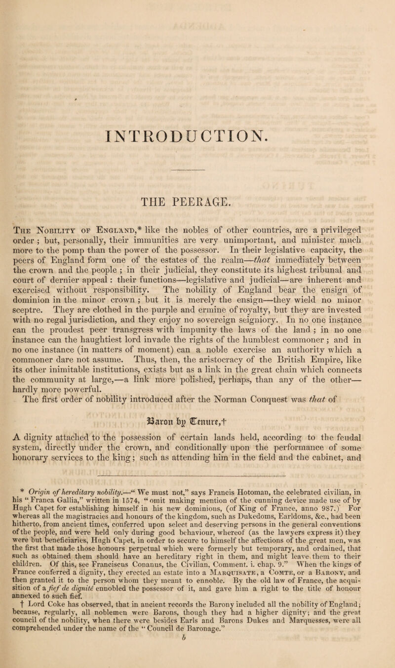 INTRODUCTION. THE PEERAGE. The Nobility of England,* like the nobles of other countries, are a privileged order ; but, personally, their immunities are very unimportant, and minister much more to the pomp than the power of the possessor. In their legislative capacity, the peers of England form one of the estates of the realm—that immediately between the crown and the people ; in their judicial, they constitute its highest tribunal and court of dernier appeal: their functions—legislative and judicial—are inherent and exercised without responsibility. The nobility of England bear the ensign of dominion in the minor crown ; but it is merely the ensign—they wield no minor sceptre. They are clothed in the purple and ermine of royalty, but they are invested with no regal jurisdiction, and they enjoy no sovereign seigniory. In no one instance can the proudest peer transgress with impunity the laws of the land ; in no one instance can the haughtiest lord invade the rights of the humblest commoner ; and in no one instance (in matters of moment) can a noble exercise an authority which a commoner dare not assume. Thus, then, the aristocracy of the British Empire, like its other inimitable institutions, exists but as a link in the great chain which connects the community at large,—a link more polished, perhaps, than any of the other— hardly more powerful. The first order of nobility introduced after the Norman Conquest was that of Ijaron Cmure,t A dignity attached to the possession of certain lands held, according to the feudal system, directly under the crown, and conditionally upon the performance of some honorary services to the king; such as attending him in the field and the cabinet, and * Origin of hereditary nobility.—“ We must not,” says Francis Hotoman, the celebrated civilian, in his “Franca Gallia,” written in 1574, “omit making mention of the cunning device made use of by Hugh Capet for establishing himself in his new dominions, (of King of France, anno 987.) For whereas all the magistracies and honours of the kingdom, such as Dukedoms, Earldoms, &c,, had been hitherto, from ancient times, conferred upon select and deserving persons in the general conventions of the people, and were held only during good behaviour, whereof (as the lawyers express it) they were but beneficiaries, Hugh Capet, in order to secure to himself the affections of the great men, was the first that made those honours perpetual which were formerly but temporary, and ordained, that such as obtained them should have an hereditary right in them, and might leave them to their children. Of this, see Franciscus Conanus, the Civilian, Comment, i. chap. 9.” When the kings of France conferred a dignity, they erected an estate into a Marquisate, a Comte, or a Barony, and then granted it to the person whom they meant to ennoble. By the old law of France, the acqui¬ sition of di fief de dignite ennobled the possessor of it, and gave him a right to the title of honour annexed to such fief. t Lord Coke has observed, that in ancient records the Barony included all the nobility of England; because, regularly, all noblemen were Barons, though they had a higher dignity; and the great council of the nobility, when there were besides Earls and Barons Dukes and Marquesses, were all comprehended under the name of the “ Council de Baronage.” b