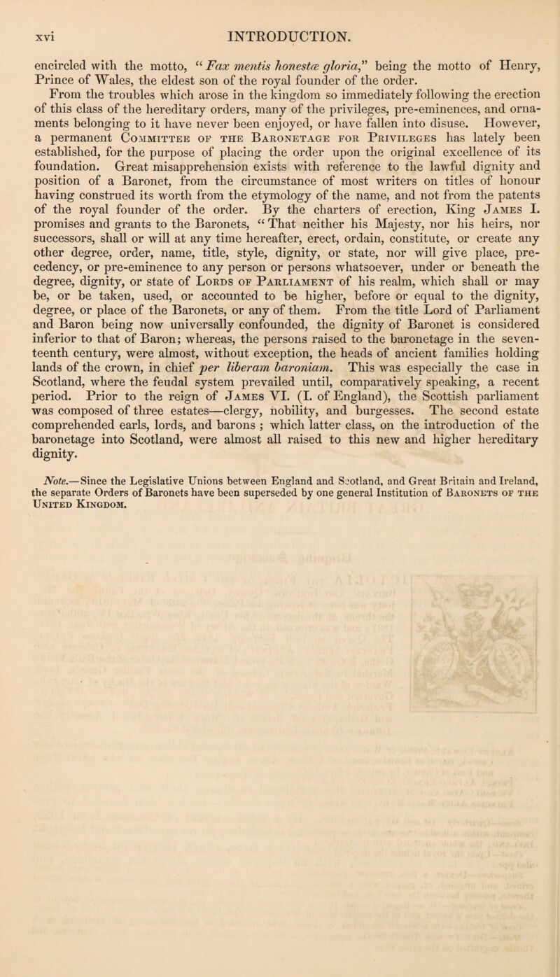 encircled with the motto, “ Fax mentis lionestce gloria^' being the motto of Henry, Prince of Wales, the eldest son of the royal founder of the order. From the troubles which arose in the kingdom so immediately following the erection of this class of the hereditary orders, many of the privileges, pre-eminences, and orna¬ ments belonging to it have never been enjoyed, or have fallen into disuse. However, a permanent Committee of the Baronetage for Privileges has lately been established, for the purpose of placing the order upon the original excellence of its foundation. Great misapprehension exists with reference to the lawful dignity and position of a Baronet, from the circumstance of most writers on titles of honour having construed its worth from the etymology of the name, and not from the patents of the royal founder of the order. By the charters of erection. King James I. promises and grants to the Baronets, “ That neither his Majesty, nor his heirs, nor successors, shall or will at any time hereafter, erect, ordain, constitute, or create any other degree, order, name, title, style, dignity, or state, nor will give place, pre¬ cedency, or pre-eminence to any person or persons whatsoever, under or beneath the degree, dignity, or state of Lords of Parliament of his realm, which shall or may be, or be taken, used, or accounted to be higher, before or equal to the dignity, degree, or place of the Baronets, or any of them. From the title Lord of Parliament and Baron being now universally confounded, the dignity of Baronet is considered inferior to that of Baron; whereas, the persons raised to the baronetage in the seven¬ teenth century, were almost, without exception, the heads of ancient families holding lands of the crown, in chief jper liheram haroniam. This was especially the case in Scotland, where the feudal system prevailed until, comparatively speaking, a recent period. Prior to the reign of James YI. (I. of England), the Scottish parliament was composed of three estates—clergy, nobility, and burgesses. The second estate comprehended earls, lords, and barons ; which latter class, on the introduction of the baronetage into Scotland, were almost all raised to this new and higher hereditary dignity. Note,—Since the Legislative Unions between England and Scotland, and Great Britain and Ireland, the separate Orders of Baronets have been superseded by one general Institution of Baronets of the United Kingdom.