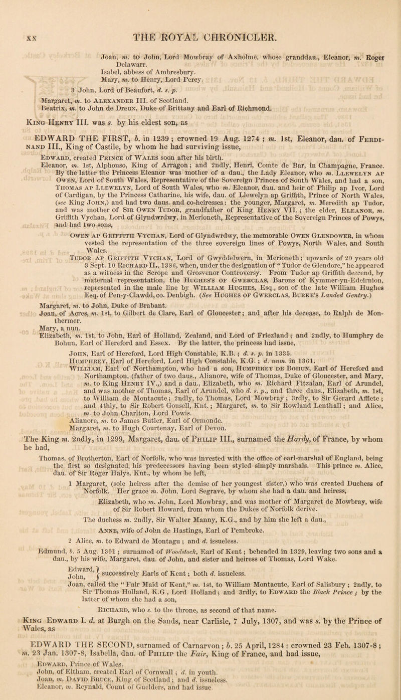 Joan, m. to John, Lord Mowbray of Axholmc, whose granddau., Eleanor, m. Roger Delawarr. Isabel, abbess of Ambresbury. Mary, m. to Henry, Lord Percy. 3 John, Lord of Beaufort, d. s.p. f Margaret, m. to Alexander III. of Scotland. Beatrix, m. to John de Dreux, Duke of Brittany and Earl of Richmond. King Henry III. was s. by his eldest son, as EDWARD THE FIRST, b. in 1239; crowned 19 Aug. 1274 ; m. 1st, Eleanor, dan. of Ferdi¬ nand III., King of Castile, by whom he had surviving issue, Edward, created Prince of Wales soon after his birth. Eleanor, m. 1st, Alphonso, King of Arragon; and 2nd]y, Henri, Comte de Bar, in Champagne, France. By the latter the Princess Eleanor was mother of a dau., the Lady Eleanor, who m. Llewelyn ap Owen, Lord of South Wales, Representative of the Sovereign Princes of South Wales, and had a son, Thomas ap Llewelyn, Lord of South Wales, who m. Eleanor, dau. and heir of Philip ap Ivor, Lord of Cardigan, by the Princess Catharine, his wife, dau. of Llewelyn ap Griffith, Prince of North Wales, {see King John,) and had two daus. and co-heiresses: the younger, Margaret, m. Meredith ap Tudor, and was mother of Sir Owen Tudor, grandfather of King Henry VII.; the elder, Eleanor, m. Griffith Vychan, Lord of Glyndwrdwy, in Merioneth, Representative of the Sovereign Princes of Powys, and had two sons, Owen ap Griffith Vychan, Lord of Glyndwrdwy, the memorable Given Glendower, in whom vested the representation of the three sovereign lines of Powys, North Wales, and South Wales. Tudor ap Griffith Vychan, Lord of Gwyddelwern, in Merioneth; upwards of 20 years old 3 Sept. 10 Richard IL, 1386, when, under the designation of “ Tudor de Glendore,” he appeared as a witness in the Scrope and Grosvenor Controversy. From Tudor ap Griffith descend, by maternal representation, the Hughes’s of Giverclas, Barons of Kymmer-yn-Edeirnion, represented in the male line by William Hughes, Esq., son of the late Wilhara Hughes Esq. of Pen-y-Clawdd, CO. Denbigh. {See Hughes of Gwerclas, Burke’s Landed Gentry.) Margaret, m. to John, Duke of Brabant. Joan, of Acres, tn. 1st, to Gilbert de Clare, Earl of Gloucester; and after his decease, to Ralph de Mon- thenner. Mary, a nun. Elizabeth, m. 1st, to John, Earl of Holland, Zealand, and Lord of Friezland ; and 2ndly, to Humphry de Bohun, Earl of Hereford and Essex. By the latter, the princess had issue, John, Earl of Hereford, Lord High Constable, K.B.; d. s. p. in 1335. Humphrey, Earl of Hereford, Lord High Constable, K.G.; d. unm. in 1361. William, Earl of Northampton, who had a son, Humphrey de Boiiun, Earl of Hereford and Northampton, (father of two daus., Alianore, wife of Thomas, Duke of Gloucester, and Mary, m. to King Henry IV.,) and a dau., Elizabeth, who ?». Richard Fitzalan, Earl of Arundel, and was mother of Thomas, Earl of Arundel, who d. s. p., and three daus., Elizabeth, m. 1st, to William de Montacute; 2ndly, to Thomas, Lord Mowbray ; Srdly, to Sir Gerard Afflete ; and 4thly, to Sir Robert Gousell, Knt.; Margaret, 7«. to Sir Rowland Lenthall; and Alice, m. to John Charlton, Lord Powis. Alianore, in. to James Butler, Earl of Ormonde. Margaret, m. to Hugh Courtenay, Earl of Devon. The King m. 2ndly, in 1299, Margaretj dau. of Philip III., surnamed the Hardy, oi France, by whom he had, Thomas, of Brotherton, Earl of Norfolk, who was invested with the office of earl-marshal of England, being the first so designated, his predecessors having been styled simply marshals. This prince m. Alice, dau. of Sir Roger HaJys, Knt., by whom he left, 1 Margaret, (sole heiress after the demise of her youngest sister,) who was created Duchess of Norfolk. Her grace ?«. John, Lord Segrave, by whom she had a dau. and heiress, Elizabeth, who in. John, Lord Mowbray, and was mother of Margaret de Mowbray, wife of Sir Robert Howard, from whom the Dukes of Norfolk derive. The duchess m. 2ndly, Sir Walter Manny, K.G., and by him she left a dau., Anne, wife of John de Hastings, Earl of Pembroke. 2 Alice, m. to Edward de Montagu ; and d. issueless. Edmund, b. 5 Aug. 1301; surnamed of Woodstock, Earl of Kent; beheaded in 1829, leaving two sons and a dau., by Ids wife, Margaret, dau. of John, and sister and heiress of Thomas, Lord Wake. John^^^'} successively Earls of Kent; both d. issueless. Joan, called the “Fair Maid of Kent,” m. 1st, to William Montacute, Earl of Salisbury ; 2ndly, to Sir Thomas Holland, K.G , Lord Holland; and Srdly, to Edward the Black Prince ; by the latter of whom she had a son. Richard, who s. to the throne, as second of that name. King Edward I. d. at Burgh on the Sands, near Carlisle, 7 July, 1307, and was s. by the Prince of Wales, as EDWARD THE SECOND, surnamed of Carnarvon ; b. 25 April, 1284 : crowned 23 Feb. 1307-8 ; m. 23 Jan. 1307-8, Isabella, dau. of Philip the Fair, King of France, and had issue, Edward, Prince of Wales. John, of Eltham, created Earl of Cornwall ; d. in youth. Joan, m. David Bruce, King of Scotland ; and d. issueless. Eleanor, in. Reynald, Count of Guelders, and had issue.