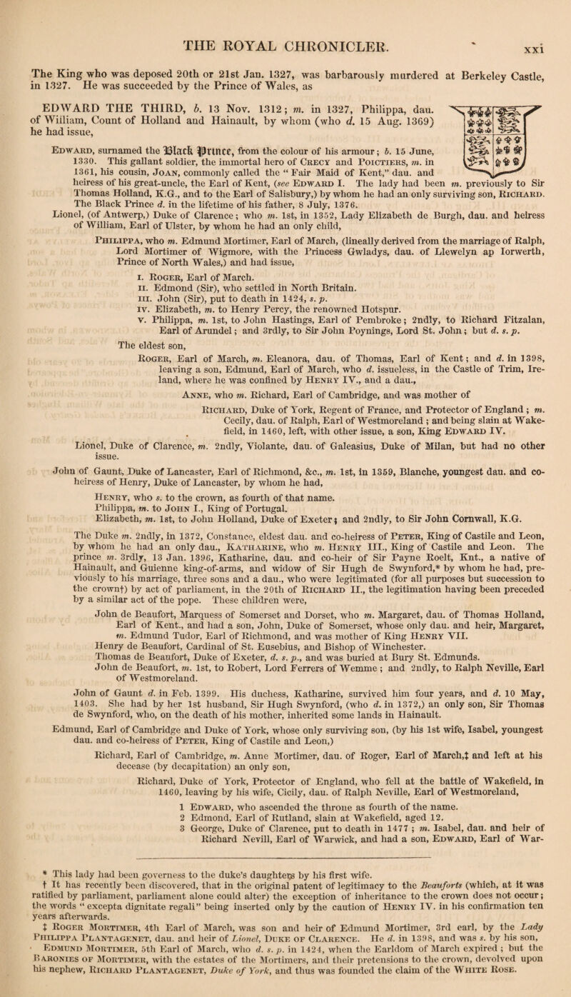 XXI The King who was deposed 20th or 21st Jan. 1327, was barbarously murdered at Berkeley Castle, in 1327. He was succeeded by the Prince of Wales, as EDWARD THE THIRD, b. 13 Nov. 1312; m. in 1327, Philippa, dau. of William, Count of Holland and Hainault, by whom (who d, 15 Aug. 1369) he had issue. Edward, sumamed the 33Iack ^^rtncc, from the colour of his armour; b. 15 June, 1330. This gallant soldier, the immortal hero of Ckecy and Poictiers, m. in 1361, his cousin, Joan, commonly called the “ Fair Maid of Kent,” dau. and heiress of his great-uncle, the Earl of Kent, (see Edward I. The lady had been m. previously to Sir Thomas Holland, K.G., and to the Earl of Salisbury,) by whom he had an only surviving son, Richard. The Black Prince d. in the lifetime of his father, 8 July, 1376. Lionel, (of Antwerp,) Duke of Clarence; who m. 1st, in 1352, Lady Elizabeth de Burgh, dau. and heiress of William, Earl of Ulster, by whom he had an only child. Philippa, who m. Edmund Mortimer, Earl of March, (lineally derived from the marriage of Ralph, Lord Mortimer of Wigmore, with the Princess Gwladys, dau. of Llewelyn ap lorwerth. Prince of North Wales,) and had issue. l. Roger, Earl of March. II. Edmond (Sir), who settled in North Britain. m. John (Sir), put to death in 1424, s. p. IV. Elizabeth, m. to Henry Percy, the renowned Hotspur. V. Philippa, m. 1st, to John Hastings, Earl of Pembroke; 2ndly, to Richard Fitzalan, Earl of Arundel; and 3rdly, to Sir John Poynings, Lord St. John; but d. s. p. The eldest son, Roger, Earl of March, m. Eleanora, dau. of Thomas, Earl of Kent; and d. in 1398, leaving a son, Edmund, Earl of March, who d. issueless, in the Castle of Trim, Ire¬ land, where he was confined by Henry IV., and a dau., Anne, who m. Richard, Earl of Cambridge, and was mother of Richard, Duke of York, Regent of France, and Protector of England ; m. Cecily, dau. of Ralph, Earl of Westmoreland ; and being slain at Wake¬ field, in 1460, left, with other issue, a son. King Edward IV. Lionel, Duke of Clarence, m. 2ndly, Violante, dau. of Galeasius, Duke of Milan, but had no other issue. John of Gaunt, Duke of Lancaster, Earl of Richmond, &o., ?ra. 1st, in 1359, Blanche, youngest dau. and co¬ heiress of Henry, Duke of Lancaster, by whom he had, Henry, who s. to the cro\vn, as fourth of that name. Philippa, m. to John I., King of Portugal. Elizabeth, m. 1st, to John Holland, Duke of Exeter j and 2ndly, to Sir John Cornwall, K.G. The Duke m. 2ndly, in 1372, Constance, eldest dau. and co-heiress of Peter, King of Castile and Leon, by whom he had an only dau., Katharine, who tw. Henry III., King of Castile and Leon. The prince m. 3rdly, 13 Jan. 1396, Katharine, dau. and co-heir of Sir Payne Roelt, Knt., a native of Hainault, and Gruienne king-of-arms, and widow of Sir Hugh de Swynford,* by whom he had, pre¬ viously to his marriage, three sons and a dau., who were legitimated (for all purposes but succession to the crownt) by act of parliament, in the 20th of Richard II., the legitimation having been preceded by a similar act of the pope. These children were, John de Beaufort, Marquess of Somerset and Dorset, who m. Margaret, dau. of Thomas Holland, Earl of Kent., and had a son, John, Duke of Somerset, whose only dau. and heir, Margaret, m. Edmimd Tudor, Earl of Richmond, and was mother of King Henry VII. Henry de Beaufort, Cardinal of St. Eusebius, and Bishop of Winchester. Thomas de Beaufort, Duke of Exeter, d. s. p., and was buried at Bury St. Edmunds. John de Beaufort, m. 1st, to Robert, Lord Ferrers of Wemme ; and 2ndly, to Ralph Neville, Earl of Westmoreland. John of Gaimt d. in Feb. 1399. His duchess, Katharine, survived him four years, and d. 10 May, 1403. She had by her 1st husband. Sir Hugh Swynford, (who d. in 1372,) an only son. Sir Thomas de Swynford, who, on the death of his mother, inherited some lands in Hainault. Edmund, Earl of Cambridge and Duke of York, whose only surviving son, (by his 1st wife, Isabel, youngest dau. and co-heiress of Peter, King of Castile and Leon,) Richard, Earl of Cambridge, m. Anne Mortimer, dau. of Roger, Earl of March,t and left at his decease (by decapitation) an only son, Richard, Duke of York, Protector of England, who fell at the battle of Wakefield, In 1460, leaving by his wife, Cicily, dau. of Ralph Neville, Earl of Westmoreland, 1 Edward, who ascended the throne as fourth of the name. 2 Edmond, Earl of Rutland, slain at Wakefield, aged 12. 3 George, Duke of Clarence, put to death in 1477 ; m. Isabel, dau. and heir of Richard Nevill, Earl of Warwick, and had a son, Edward, Earl of War- * This lady had been governess to the duke’s daughters by his first wife. t It has recently been discovered, that in the original patent of legitimacy to the Beauforts (which, at it was ratified by parliament, parliament alone could alter) the exception of inheritance to the crown does not occur; the words “ excepta dignitate regali” being inserted only by the caution of Henry IV. in his confirmation ten years afterwards. t Roger Mortimer, 4th Earl of March, was son and heir of Edmund Mortimer, 3rd earl, by the Ladp Philippa Plantagenet, dau. and heir of Lionel, Duke of Clarence. He d. in 1398, and was s. by his son, Edmund Mortimer, 5th Earl of March, who d. s. p. in 1424, when the Earldom of March expired ; bxit the Haronies of Mortimer, with the estates of the Mortimers, and their pretensions to the crown, devolved upon Ills nephew, Richard Plantagenet, Duke of York, and thus was founded the claim of the White Rose.