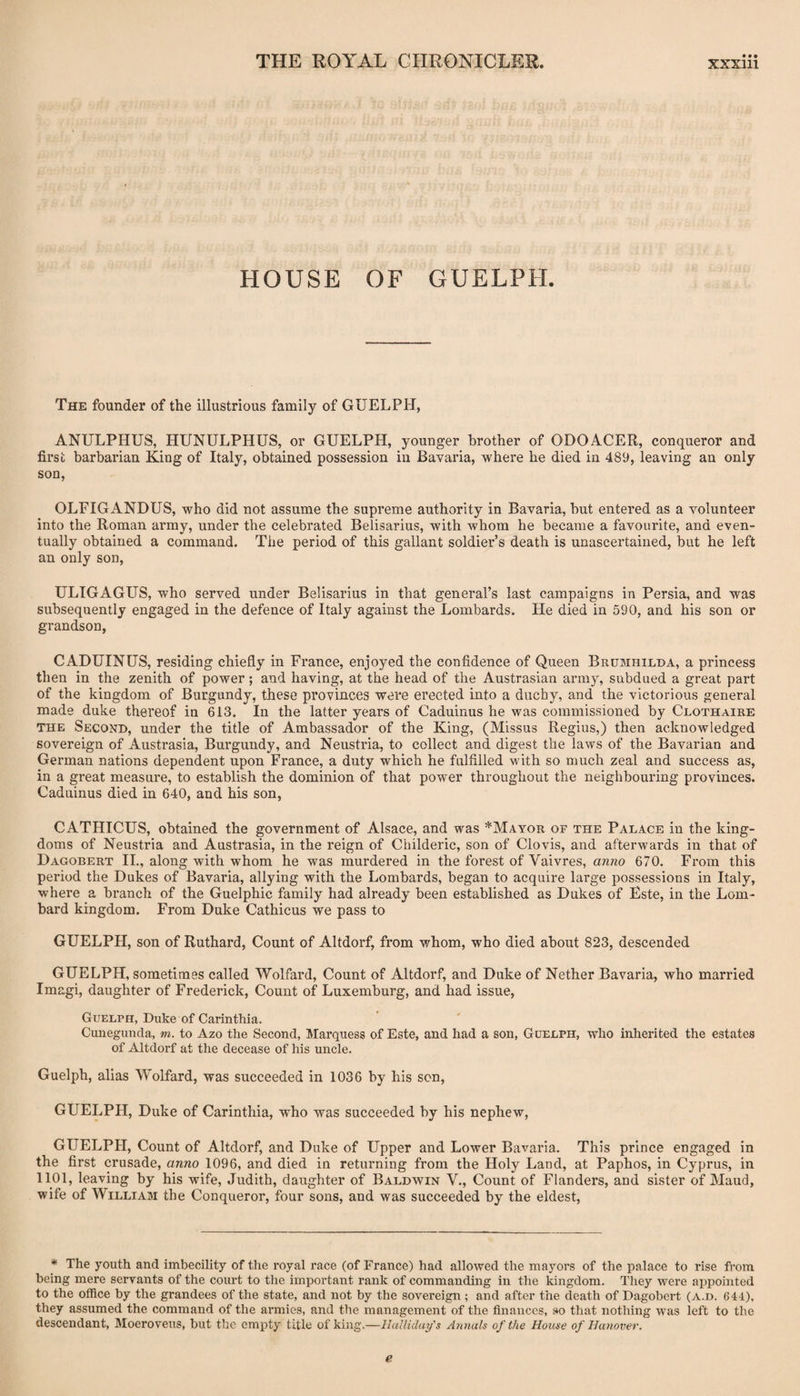 HOUSE OF GUELPH. The founder of the illustrious family of GUELPH, ANULPHUS, HUNULPHUS, or GUELPH, younger brother of ODOACER, conqueror and first barbarian King of Italy, obtained possession in Bavaria, where he died in 489, leaving an only son, OLFIGANDUS, who did not assume the supreme authority in Bavaria, but entered as a volunteer into the Roman army, under the celebrated Belisarius, with whom he became a favourite, and even¬ tually obtained a command. The period of this gallant soldier’s death is unascertained, but he left an only son, ULTGAGUS, who served under Belisarius in that general’s last campaigns in Persia, and was subsequently engaged in the defence of Italy against the Lombards. He died in 590, and his son or grandson, CADUINUS, residing chiefly in France, enjoyed the confidence of Queen Brumhilda, a princess then in the zenith of power; and having, at the head of the Austrasian army, subdued a great part of the kingdom of Burgundy, these provinces were erected into a duchy, and the victorious general made duke thereof in 613. In the latter years of Caduinus he was commissioned by Clothaire THE Second, under the title of Ambassador of the King, (Missus Regius,) then acknowledged sovereign of Austrasia, Burgundy, and Neustria, to collect and digest the laws of the Bavarian and German nations dependent upon France, a duty which he fulfilled with so much zeal and success as, in a great measure, to establish the dominion of that power throughout the neighbouring provinces. Caduinus died in 640, and his son, CATHICUS, obtained the government of Alsace, and was *Mayor of the Palace in the king¬ doms of Neustria and Austrasia, in the reign of Childeric, son of Clovis, and afterwards in that of Dagobert II., along with whom he was murdered in the forest of Vaivres, anno 670. From this period the Dukes of Bavaria, allying with the Lombards, began to acquire large possessions in Italy, where a branch of the Guelphic family had already been established as Dukes of Este, in the Lom¬ bard kingdom. From Duke Cathicus we pass to GUELPH, son of Ruthard, Count of Altdorf, from whom, who died about 823, descended GUELPH, sometimes called Wolfard, Count of Altdorf, and Duke of Nether Bavaria, who married Imagi, daughter of Frederick, Count of Luxemburg, and had issue, Guelph, Duke of Carinthia. Cunegunda, m. to Azo the Second, Marquess of Este, and had a son, Guelph, who inherited the estates of Altdorf at the decease of his uncle. Guelph, alias Wolfard, was succeeded in 1036 by his sen, GUELPH, Duke of Carinthia, who was succeeded by his nephew, GUELPH, Count of Altdorf, and Duke of Upper and Lower Bavaria. This prince engaged in the first crusade, anno 1096, and died in returning from the Holy Land, at Paphos, in Cyprus, in 1101, leaving by his wife, Judith, daughter of Baldwin V., Count of Flanders, and sister of Maud, wife of William the Conqueror, four sons, and was succeeded by the eldest. * The youth and imbecility of the royal race (of France) had allowed the mayors of the palace to rise from being mere servants of the court to the important rank of commanding in the kingdom. They were appointed to the office by the grandees of the state, and not by the sovereign ; and after the death of Dagobert (a.d. 644), they assumed the command of the ai’mies, and the management of the finances, so that nothing was left to the descendant, Moeroveus, but the empty title of king.—Halliday's Annals of the House of Hanover. e