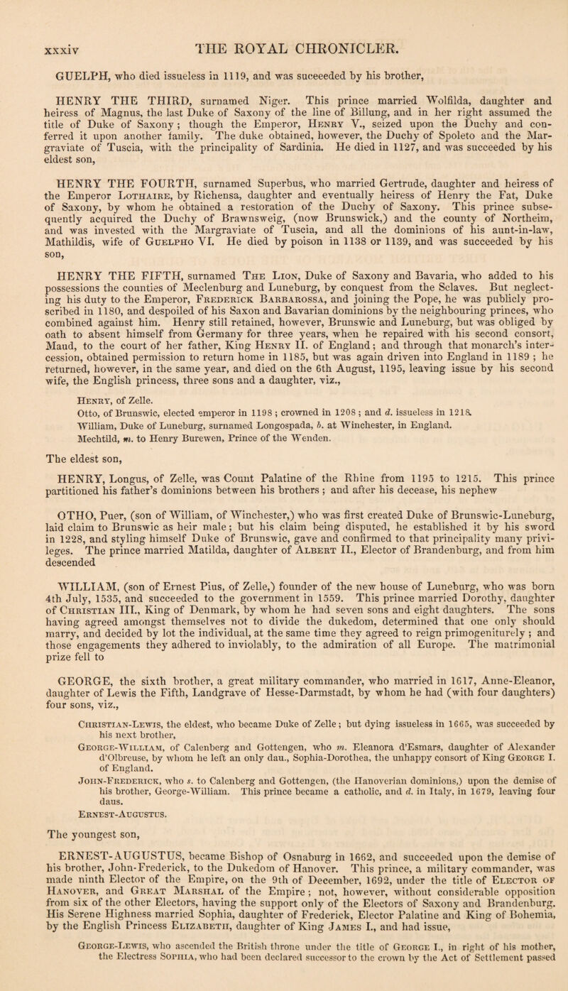GUELPH, who died issueless ia 1119, and was succeeded by his brother, HENRY THE THIRD, surnamed Niger. This prince married Wolfilda, daughter and heiress of Magnus, the last Duke of Saxony of the line of Billung, and in her right assumed the title of Duke of Saxony; though the Emperor, Henry V., seized upon the Duchy and con¬ ferred it upon another family. The duke obtained, however, the Duchy of Spoleto and the Mar- graviate of Tuscia, with the principality of Sardinia. He died in 1127, and was succeeded by his eldest son, HENRY THE FOURTH, surnamed Superbus, who married Gertrude, daughter and heiress of the Emperor Lothaire, by Richensa, daughter and eventually heiress of Henry the Fat, Duke of Saxony, by whom he obtained a restoration of the Duchy of Saxony. This prince subse¬ quently acquired the Duchy of Brawnsweig, (now Brunswick,) and the county of Northeim, and was invested with the Margraviate of Tuscia, and all the dominions of his aunt-in-law, Mathildis, wife of Guelpho VI. He died by poison in 1138 or 1139, and was succeeded by his son, HENRY THE FIFTH, surnamed The Lion, Duke of Saxony and Bavaria, who added to his possessions the counties of Meclenburg and Luneburg, by conquest from the Sclaves. But neglect¬ ing his duty to the Emperor, Frederick Barbarossa, and joining the Pope, he was publicly pro¬ scribed in 1180, and despoiled of his Saxon and Bavarian dominions by the neighbouring princes, who combined against him. Henry still retained, however, Brunswic and Luneburg, but was obliged by oath to absent himself from Germany for three years, when he repaired with his second consort, Maud, to the court of her father. King Henry II. of England; and through that monarch’s inter¬ cession, obtained permission to return home in 1185, but was again driven into England in 1189 ; he returned, however, in the same year, and died on the 6th August, 1195, leaving issue by his second wife, the English princess, three sons and a daughter, viz., Henry, of Zelle. Otto, of Brunswic, elected emperor in 1198 ; crowned in 1208 ; and d. issueless in 12ia William, Duke of Luneburg, surnamed Longospada, h. at Winchester, in England. Mechtild, m. to Henry Burewen, Prince of the Wenden. The eldest son, HENRY, Longus, of Zelle, was Count Palatine of the Rhine from 1195 to 1215. This prince partitioned his father’s dominions between his brothers ; and after his decease, his nephew OTHO, Puer, (son of William, of Winchester,) who was first created Duke of Brunswic-Luneburg, laid claim to Brunswic as heir male; but his claim being disputed, he established it by his sword in 1228, and styling himself Duke of Brunswic, gave and confirmed to that principality many privi¬ leges. The prince married Matilda, daughter of Albert II., Elector of Brandenburg, and from him descended WILLIAM, (son of Ernest Pius, of Zelle,) founder of the new house of Luneburg, who was born 4th July, 1535, and succeeded to the government in 1559. This prince married Dorothy, daughter of Christian III., King of Denmark, by whom he had seven sons and eight daughters. The sons having agreed amongst themselves not to divide the dukedom, determined that one only should marry, and decided by lot the individual, at the same time they agreed to reign primogeniturely ; and those engagements they adhered to inviolably, to the admiration of all Europe. The matrimonial prize fell to GEORGE, the sixth brother, a great military commander, who married in 1617, Anne-Eleanor, daughter of Lewis the Fifth, Landgrave of Hesse-Darmstadt, by whom he had (with four daughters) four sons, viz., Christian-Lewis, the eldest, who became Duke of Zelle; but dying Lssueless in 1665, was succeeded by his next brother, George-WiEETAM, of Calenberg and Gottengen, who m. Eleanora d’Esmars, daughter of Alexander d’Olbreuse, by whom he left an only dau., Sophia-Dorothea, the unhappy consort of King George I. of England. John-Frederick, who s. to Calenberg and Gottengen, (the Hanoverian dominions,) upon the demise of his brother, George-William. This prince became a catholic, and d. in Italy, in 1679, leaving four daus. Ernest-Augustus. The youngest son, ERNEST-AUGUSTUS, became Bishop of Osnaburg in 1662, and suceeeded upon the demise of his brother, John-Frederick, to the Dukedom of Hanover. This prince, a military commander, was made ninth Elector of the Empire, on the 9th of December, 1692, under the title of Elector of Hanover, and Great Marshal of the Empire ; not, however, without considerable opposition from six of the other Electors, having the support only of the Electors of Saxony and Brandenburg. His Serene Highness married Sophia, daughter of Frederick, Elector Palatine and King of Bohemia, by the English Princess Elizabeth, daughter of King James L, and had issue, George-Lewis, who ascended the British throne under the title of George I., in right of his mother, the Electress SoriiiA, who had been declared successor to the crown by the Act of Settlement passed