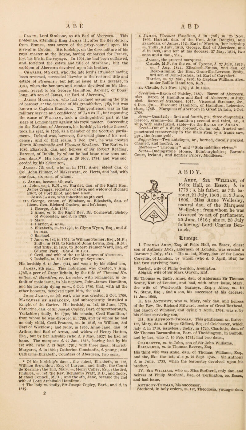 Clattd, Lord Strabane, as 4tli Earl of Abercorn. This nobleman, attending King James II., after the Revolution, from France, was sworn of the privy-council upon his arrival in Dublin. His lordship, on the discomfiture of his royal master at the Boyne, having embarked for France, lost his life in the voyage. In 1691, he had been outlawed, and forfeited the estate and title of Strabane j but the earldom of Abercorn devolved upon his brother, Charles, 5th earl, who, the late lord’s attainder having been reversed, succeeded likewise to the restored title and estate of Strabane; but left no issue at his decease, in 1701, when the honours and estates devolved on his kins¬ man, (revert to Sir George Hamilton, Baronet, of Dona- long, 4th son of James, 1st Eaid of Abercorn,) James Hamilton, who had declined assuming the title of baronet, at the decease of his grandfather, 1769, but was known as Captain Hamilton. This gentleman was in the military service and confidence of James II., but espousing the cause of William, took a distinguished part at the siege of Londonderry against his royal master. Succeeding to the Earldom of Abercorn, his lordship, in virtue thereof, took his seat, in 1706, as a member of the Scottish parlia¬ ment. Ireland was, however, the usual place of his resi¬ dence; and of that realm, 2 Dec. 17O], he was created Baron Mountcastle and Viscount Strabane. The Earl m. in 1686, Elizabeth, dau. and heiress of Sir Robert Reading, Baronet, of Dublin, by whom he had issue nine .sons and four daus.* His lordship d. 28 Nov. 1734, and was suc¬ ceeded by his eldest son, James, 7th earl, who m. in 1/11, Anne, eldest dau. of Col. John Plumer, of Blakesware, co. Herts, and had, with one dan., six sons, of whom, I. James, became 8th earl. II. John, capt. R.N., m. Harriet, dau. of the Right Hon. James Craggs, secretary of state, and widow of Richard Eliot, of Port Eliot, and had a son, John-Jamks, who inherited as 9th earl. III. George, canon of Windsor, m. Ehzabeth, dau. of Lieut. Gen. Richard Onslow, and left issue, 1 George, d. in 1782. 2 Anne, m. to the Right Rev. Dr. Comewall, Bishop of Worcester, and d. in 1795. 3 Mar\’. 4 Harriet, d. unm. 5 Elizabeth, m. in 1793, to Glynn Wynn, Esq., and d. in 1843. 6 Rachael. 7 Jane, m. 1st, in 1791, to William Plumer, Esq.,M.P. j 2ndly, in 1825, to Richard-John Lewin, Esq., R.N.; and 3rdly, in 1828, to Robert-Plumer Ward, Esq. of Gilston Park. She d. in 1831. 8 Cecil, 2nd wife of the 1st Marquess of Abercorn. 9 Isabella, m. to Lord George Seymour. His lordship d. 13 Jan. 1744, and was s. by his eldest son, James, 8th earl. This nobleman was created, 8 Aug. 1786, a peer of Great Britain, by the title of Viscount Ha¬ milton, of Hamilton, co. Leicester, with remainder, in de¬ fault of male issue, to his nephew, John-James Hamilton, and his lordship dying unm., 9 Oct. 1789, that, with all the other honours, devolved upon him, the said John-James, as 9th earl, who was created, 2 Oct. 1/90, Marquess of Abercorn, and subsequently installed a Knight of the Garter. His lordship m. 1st, 20 June, 1779, Catherine, dau. of Sir Joseph Copley, Bart, of Sprotborough, Yorkshire; 2ndly, in 1792, his cousin, Cecil Hamilton,t from whom he was divorced in 1799, and by whom he had an only child, Cecil-Frances, m. in I8I6, to William, 3rd Earl of Wicklow; and 3rdly, in 1800, Anne-Jane, dau. of Arthur, 2nd Earl of Arran, and widow of Henry Hatton, Esq., but by her ladyship (who d. 8 May, 1827) he had no issue. Tlie marquess d. 27 Jan. 1818, having had by his 1st wife, (who d. 13 Sept. 1791,) with three daus., Harriot- Margaret, d. in 1803 ; Catherine-Constantia, d. young; and Catharine-Elizabeth, Countess of Aberdeen, two sons, * Of his lordship’s daus., the eldest, Elizabeth, m. 1st, William Brownlow, Esq, of Lurgan, and 2ndly, the Count de Keamie ; the 2nd, Mary, m. Henrj' Colley, Esq.; the 3rd, Philippa, m. 1st, the Rev. Bcnjamiti Pratt, b.D.,and 2ndly, Michael Connell, M.D.; and the 4th, Jane, became the 2nd wife of Lord Archibald Hamilton, t The lady m. 2ndly, Sir Joseph Copley, Bart., and d. in I8I9. I. James, Viscount Hamilton, b. In 17S6; m. 25 Nov. I8O9, Harriet, dau. of the Hon. John Douglas, and granddau. of James, 15th Earl of Morton, (her ladyship m. 2ndly, 8 July, 1815, George, Earl of Aberdeeif, and d. in 1833,) and left at his decease, 27 May, 1814, two sons and a dau., viz., Ja.mes, the present marquess. C aude, M.P. for the co. of Tjmone, b. 27 July, 1813; m. 7 Aug. 1844, Elizabeth-Emma, 2nd dau. of Rear-Admiral the Hon. Granville-Leveson Proby, 3rd son of John-Joshua, 1st Earl of Carysfort. Harriet, m. 27 May, 1836, to Captain William-Alex¬ ander Baillie Hamilton, R.N. II. Claude, b. 1 Nov. 1787; d. in 1808. Creflf?o«.s—Baron of Paisley, 1587. Baron of Abercorn, 1603. Baron of Hamilton and Earl of Abercorn, 10 July, 1606. Baron of Strabane, 1617. Viscount Strabane, &c., 2 Dec. 1701. Viscount Hamilton, of Hamilton, Leicester¬ shire, 1786. Marquess of Abercorn in Great Britain, 2 Oct. 1790. Arwjs—Quarterly: fii st and fourth, gu., three cinquefoils, pierced, ermine—for Hamilton; second and third, ar., a ship, with sails furled, sable—for the Earls of Arran. Crest—0\it of a ducal coronet, or, an oak, fructed and penetrated transversely in the main stem by a frame-saw, ppr., the frame gold. Supporters—Two antelopes, ar., homed, ducally gorged, chained, and hoofed, or. Mottoes—“ Through;” and ” Sola nobUitas virtus.” Seafs—Dudingstone House, Edinburghshire; Baron’s Court, Ireland; and Bentley Priory, Middlesex, A B D Y. Abdy, Sir William, of Felix Hall, CO. Essex; b. in 1779 ; s. his father, as 7th ba¬ ronet, 21 July, 1803 ; iii. 3 June, 1806, Miss Anne Wellesley, natural dau. of the Marquess Wellesley; from whom he was divorced by act of parliament, 25 Jime, 1816 ; she m. 23 July following. Lord Charles Ben- tinck. Hmragc. I. Thomas Abdy, Esq. of Felix Hall, co. Essex, eldest son of Anthony Abdy, alderman of London, was created a Baronet 7 July, 1641. He m. 1st, Mary, dau. of Sir Lucas Corsellis, of London, by whom (who d. 6 April, 1645) he had two surviving daus., Rachel, wife of Philip Gurdon, Assington. Abigail, wife of Sir Mark Guyon, Knt. Sir Thomas m. 2ndly, Aime, dau. of Alderman Sir Thomas Soane, Knt. of London, and had, with other issue, Marj', the wife of Wentworth Gameys, Esq. ; Alice, m. to W. Stane, Esq.; and a son, his successor at his decease, 14 Jan.1685, II. Sir Anthony, who m. Maiy, only dau. and heiress of the Rev. Dr. Richard Milward, rector of Great Boxhead, and canon of Windsor, and dying 2 -A.pril, 1704, was s. by his elde.st survi%nng son, III. Sir Anthony-Tho.mas. This gentleman m. thrice : 1st, Mary, dau. of Hope Gifford, Esq. of Colchester, which lady d. in 1718, issueless; 2udly, in 1729, Charlotte, dau. of Sir Thomas Bamardiston, Bart, of The;ldmgton, in Suffolk, and by her, who d. 19 Feb. 1731, had two daus., Charlotte, m. to John, son of Sir John Williams. Elizabeth, m. to Thomas Reeves, Esq. His third wife was Anne, dau. of Thomas Williams, Esq., and she, like the 1st, d.s.p. 21 Sept. 1745. Sir Anthony d. in June, 1733, when the baronetcy devolved upon bis brother, IV. Sir William, who m. Miss Stotherd, only dau. and heiress of Philip Stotherd, Esq. of Terhngton, co. Essex, and had issue, Anthony-Thomas, his successor. Stotherd, in holy orders, m. 1st, Theodosia, younger dau. 2